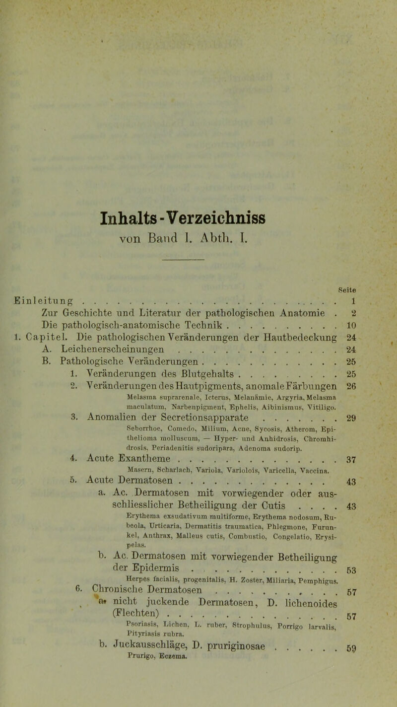 Inhalts - V er zeichniss von Band I. Abth. I. Seite Einleitung 1 Zur Geschichte und Literatur der pathologischen Anatomie . 2 Die pathologisch-anatomische Technik 10 1. Capitel. Die pathologischen Veränderungen der Hautbedeckung 24 A. Leichenerscheinungen 24 B. Pathologische Veränderungen 25 1. Veränderungen des Blutgehalts 25 2. Veränderungen des Hautpigments, anomale Färbungen 26 Melasma suprarenale, Icterus, Melanämie, Argyria, Melasma maculatum, Narbenpigment, Ephelis, Albinismus, Vitiligo. 3. Anomalien der Secretionsapparate 29 Seborrhoe, Comedo, Milium, Acne, Sycosis, Atherom, Epi- thelioma molluscum, — Hyper- und Anhidrosis, Chromhi- drosis, Periadenitis sudoripara, Adenoma sudorip. 4. Acute Exantheme 37 Masern, Scharlach, Variola, Variolois, Varicella, Vaccina. 5. Acute Dermatosen 43 a. Ac. Dermatosen mit vorwiegender oder aus- schliesslicher Betheiligung der Cutis .... 43 Erythema exsudativum multiforme, Erythema nodosuni, Ru- beola, Urticaria, Dermatitis traumatica, Phlegmone, Furun- kel, Anthrax, Malleus cutis, Combustio, Congelatio, Erysi- pelas. b. Ac. Dermatosen mit vorwiegender Betheiligung der Epidermis . 53 Herpes facialis, progenitalis, H. Zoster, Miliaria, Pemphigus. 6. Chronische Dermatosen 57 at nicht juckende Dermatosen, D. lichenoides (Flechten) 57 Psoriasis, Lichen, L. ruber, Strophulus, Porrigo larvalis, Pityriasis rubra. b. Juckausschläge, D. pruriginosae 59 Prurigo, Eczema.