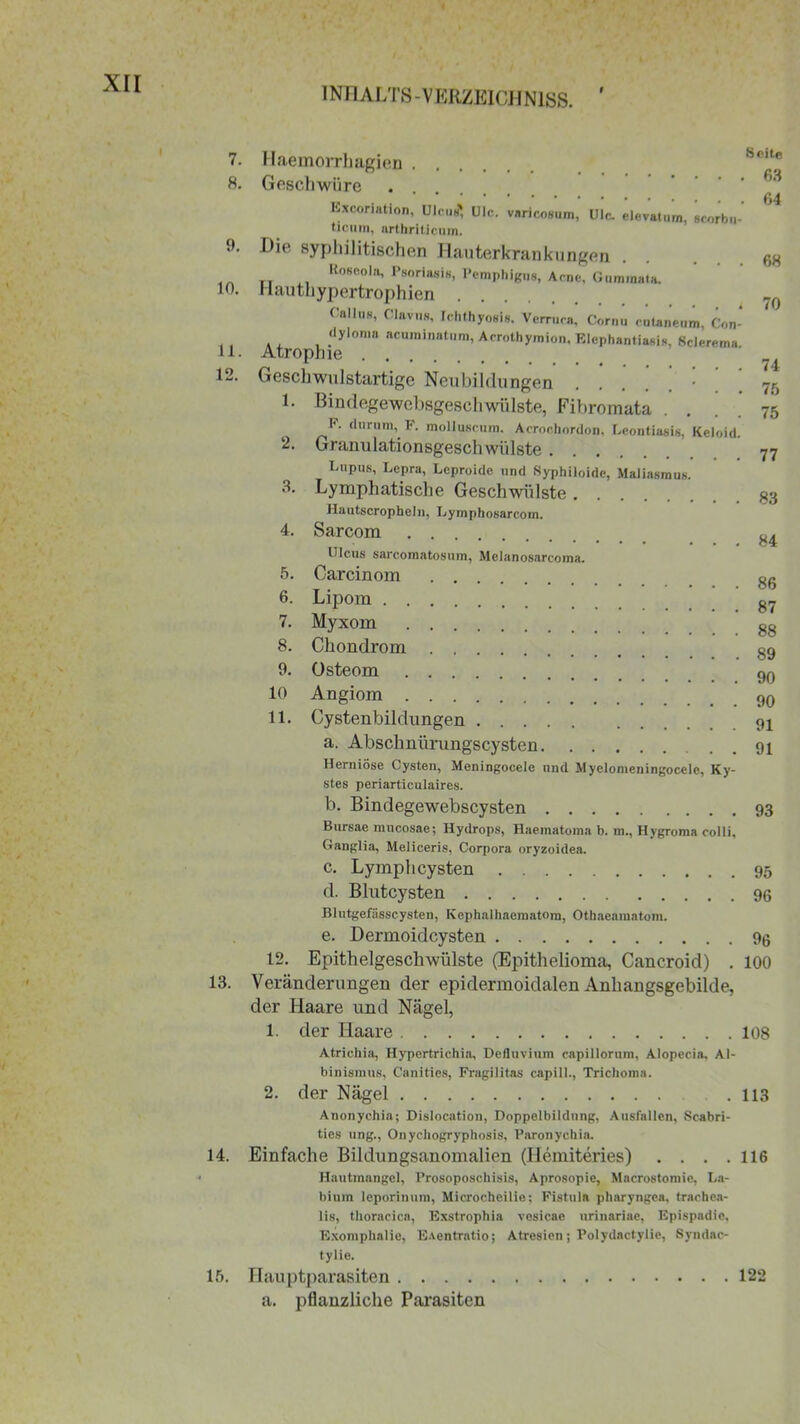 INHALTS-VERZEICHNISS. 7. 8. 9. 10. 11. 12. 13. 14. 15. Haemorrhagien Sc,t,c Geschwüre * Excoriation, Ulcus*, Ule. varicosum, Ulc. elevatum, scorbu- ticum, nrthriticum. Dit^ syphilitischen Hauterkrankungen ... 68 Roseola, Psoriasis, Pemphigus, Acne, Gumraata. rlauthypertrophien Oallus, Claviis, Ichthyosis. Verruca, Cornu cutaneum, Con- dyloma acuminatum, Acrothymion. Elephantiasis, ßclerema Atrophie H Geschwulstartige Neubildungen • 7g 1. Bindegewebsgeschwülste, Fibromata . . . . 75 I”. durum, F. molluscum. Acrochordon, Leontiasis, Kcloid. 2. Granulationsgeschwülste 77 Eupus, Lepra, Lcproide und Syphiloide, Xlaliasmus. 3. Lymphatische Geschwülste Hautscropheln, Lymphosarcom. 4. Sarcom 84 Ulcus sarcomatosum, Melanosarcoma. 5. Carcinom 8g 6. Lipom 87 7. Myxom 88 8. Chondrom 89 9. Osteom 9q 10 Angiom 90 11. Cystenbildungen 91 a. Abschnürungscysten 91 Herniöse Cysten, Meningocele und Myelomeuingocele, Ky- stes periarticulaires. b. Bindegewebscysten 93 Bursae mucosae; Hydrops, Haematoma b. m., Hygroma colli, Ganglia, Meliceris, Corpora oryzoidea. c. Lymphcysten 95 d. Blutcysten 96 Blutgefässcysten, Kephalhaematom, Othaeamatom. e. Dermoidcysten % 12. Epithelgeschwülste (Epithelioma, Cancroid) . 100 Veränderungen der epidermoidalen Anhangsgebilde, der Haare und Nägel, 1. der Haare 108 Atrichia, Hypertrichin, Defluvium capillorum, Alopecia. Al- binismus, Canities, Fragilitas capill., Trichoma. 2. der Nägel .113 Anonychia; Dislocation, Doppelbildung, Ausfallen, Scabri- ties ung., Onychogryphosis, Paronychia. Einfache Bildungsanomalien (Hemiteries) . . . .116 Hautmangel, Prosoposchisis, Aprosopie, Macrostomie, La- bium leporinum, Microcheilie; Fistula pharyngca. trachea- lis, thoracica, Exstrophia vesicae urinariae, Epispadie, Exomphalie, EAentratio; Atresien; Polydactylie, Syndac- tylie. Haupt])arasiten 122 a. pflanzliche Parasiten