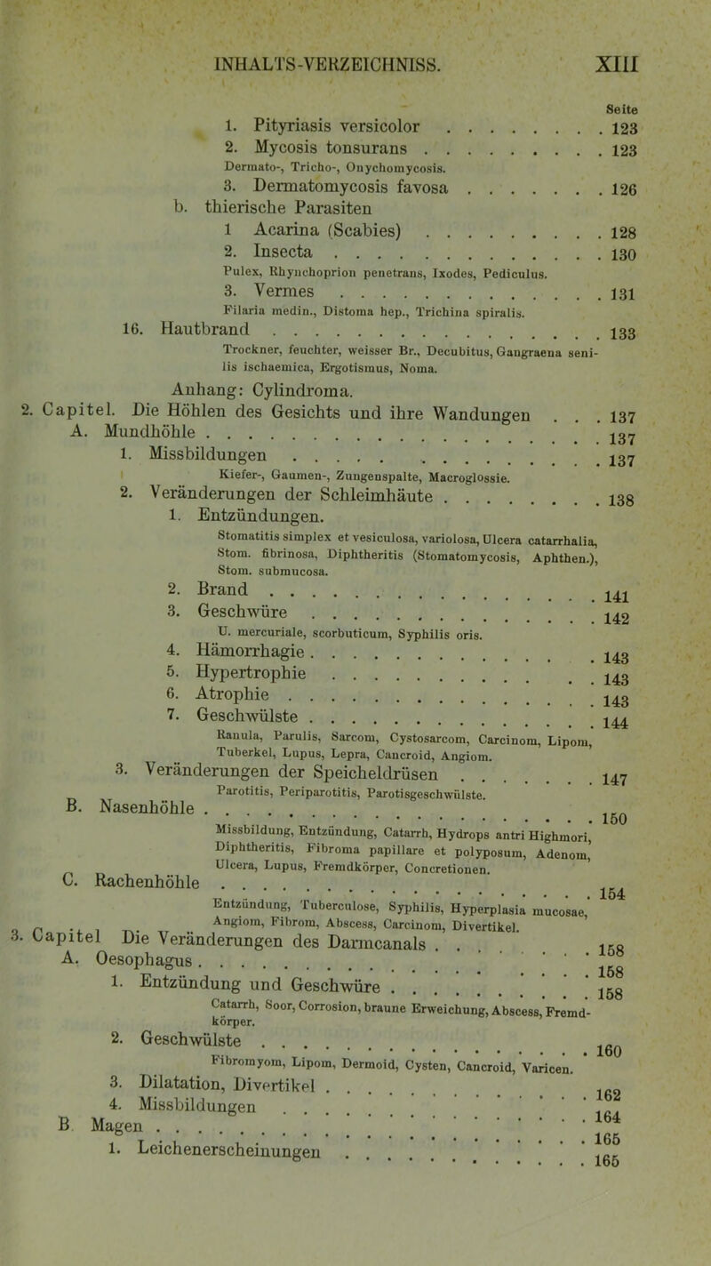 Seite 1. Pityriasis versicolor 123 2. Mycosis tonsurans 123 Dermato-, Tricho-, Onychomycosis. 3. Dermato mycosis favosa 126 b. thierische Parasiten 1 Acarina (Scabies) 128 2. Insecta 130 Pulex, Rhynchoprion peaetrans, Ixodes, Pediculus. 3. Vermes 131 Filaria medin., Distoma hep., Trichina spiralis. 16. Hautbrand im Trockner, feuchter, weisser Br., Decubitus, Gangraena seni- lis ischaemica, Ergotisinus, Noma. 2. Anhang: Cylindroma. Capitel. Die Höhlen des Gesichts und ihre Wandungen A. Mundhöhle 1. Missbildungen .... Kiefer-, Gaumen-, Zungenspalte, Macroglossie. 2. Veränderungen der Schleimhäute 1. Entzündungen. . 137 . 137 . 137 . 138 Stomatitis simplex et vesiculosa, variolosa, Ulcera catarrhalia, Stom. fibrinosa, Diphtheritis (Stomatomycosis, Aphthen.), Stom. submucosa. 2. 3. 4. 5. 6. 7. Brand Geschwüre U. mercuriale, scorbuticum, Syphilis oris. Hämorrhagie Hypertrophie Atrophie Geschwülste .... . 141 . 142 . 143 . 143 . 143 . 144 Ranula, Parulis, Sarcom, Cystosarcom, Carcinom, Lipom, Tuberkel, Lupus, Lepra, Cancroid, Angiom. 3. Veränderungen der Speicheldrüsen 147 Parotitis, Periparotitis, Parotisgeschwülste. B. Nasenhöhle .... ******••••• loO Missbildung, Entzündung, Catarrh, Hydrops antri Highmori, Diphtheritis, Fibroma papillare et polyposum, Adenom, Ulcera, Lupus, Fremdkörper, Concretionen. C. Rachenhöhle .... „ . .. . ' 154 Entzündung, iuberculose, Syphilis, Hyperplasia mucosae, __ Angiom, Fibrom, Abscess, Carcinom, Divertikel. Lapitel Die Veränderungen des Danncanals . . 1KB A. Oesophagus ^ * 158 1. Entzündung und Geschwüre jgg Catarrh, Soor, Corrosion, braune Erweichung, Abscess, Fremd- körper. B 2. Geschwülste bibromyom, Lipom, Dermoid, Cysten, Cancroid, Varicen. 3. Dilatation, Divertikel . 4. Missbildungen Magen 1. Leichenerscheinungen .... . 160 . 162 . 164 . 165 . 165