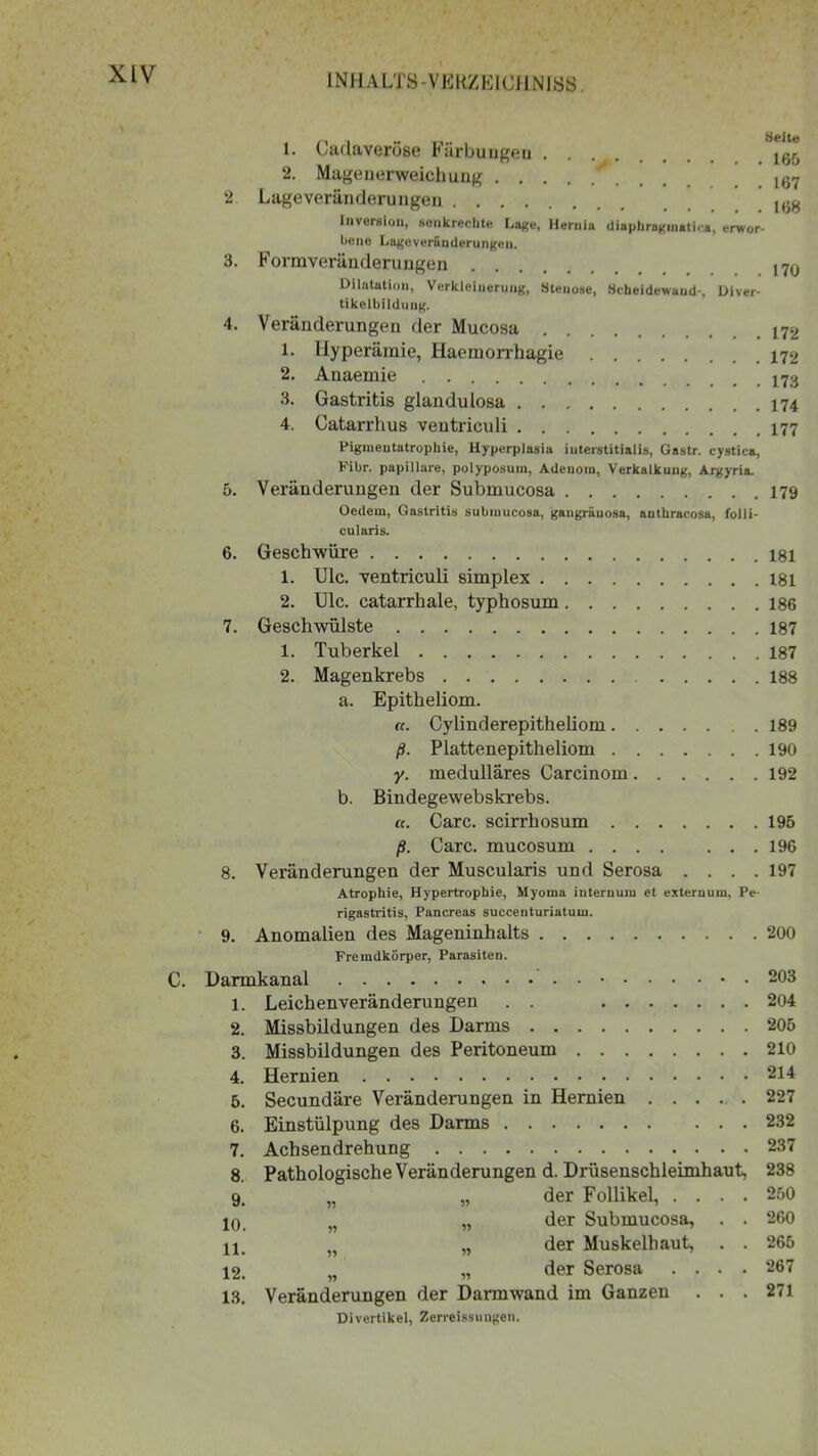 L Cadaveröse Färbungen ^ 2. Mage u erweich ung * 167 2 Lage verändern ngen 168 Inversion, senkrechte Lage, Hernia diaphragmatica, erwor- bene Lageveränderunge». 3. Formveränderungen 17(J Dilatation, Verkleinerung, Stenose, Scheidewand', Diver- tikelbilduug. 4. Veränderungen der Mucosa 172 1. Hyperämie, Haemorrhagie 172 2. Anaemie 3. Gastritis glandulosa 4. Catarrhus veutriculi 177 Pigmentatrophie, Hyperplasia iuterstitialis, Gastr. cystica, Pibr. papillare, polyposum, Adenom, Verkalkung, Argyria. 5. Veränderungen der Submucosa 179 Oedem, Gastritis submucosa, gangräuosa, anthracosa, folli- cularis. 6. Geschwüre 181 1. Ulc. ventriculi simplex 181 2. Ulc. catarrhale, typhosum 186 7. Geschwülste 187 1. Tuberkel 187 2. Magenkrebs 188 a. Epitheliom. «. Cylinderepitheliom 189 ß. Plattenepitheliom 190 y. medulläres Carcinom 192 b. Bindegewebskrebs. a. Care, scirrhosum 195 ß. Care, mucosum 196 8. Veränderungen der Muscularis und Serosa .... 197 Atrophie, Hypertrophie, Myoina internum et externum, Pe- rigastritis, Pancreas succenturiatum. 9. Anomalien des Mageninhalts 200 Fremdkörper, Parasiten. C. Darmkanal 203 1. Leichenveränderungen . . 204 2. Missbildungen des Darms 205 3. Missbildungen des Peritoneum 210 4. Hernien 214 5. Secundäre Veränderungen in Hernien 227 6. Einstülpung des Darms 232 7. Achsendrehung 237 8. Pathologische Veränderungen d. Drüsenschleimhaut, 238 9. „ „ der Follikel, .... 250 10. „ „ der Submucosa, . . 260 11. „ „ der Muskelhaut, . . 265 12. „ „ der Serosa .... 267 13. Veränderungen der Darm wand im Ganzen ... 271 Divertikel, Zerreissungen.