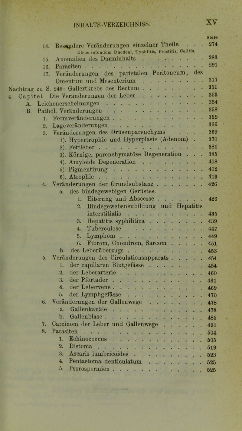 Seite 14. Besondere Veränderungen einzelner Theile . . . 274 Ulcus rotundum Duodeni, Typhlitis, Proctitis, Colitis. 15. Anomalien des Darmiuhalts 283 16. Parasiten 291 17. Veränderungen des parietaleu Peritoneum, des Omentum und Mesenterium 317 Nachtrag zu S. 249: Gallertkrebs des Rectum 351 4. Capitel. Die Veränderungen der Leber 353 A. Leichenerscheinungen 354 ß. Pathol. Veränderungen 358 1. Formveränderungen 359 2. Lageveränderungen 366 3. Veränderungen des Drüsenparenchyms .... 369 1) . Hypertrophie und Hyperplasie (Adenom) . . 370 2) . Fettleber 381 3) . Körnige, parenchymatöse Degeneration . . . 385 4) . Amyloide Degeneration 408 5) . Pigmentirung 412 6) . Atrophie 413 . 4. Veränderungen der Grundsubstanz 426 a. des bindegewebigen Gerüstes. 1. Eiterung und Abscesse 426 2. Bindegewebsneubildung und Hepatitis interstitialis 435 3. Hepatitis syphilitica 439 4. Tuberculose 447 5. Lymphom 449 6. Fibrom, Chondrom, Sarcom 451 b. des Leberüberzugs 453 5. Veränderungen des Circulationsapparats 454 1. der capillaren Blutgefässe 454 2. der Leberarterie 460 3. der Pfortader 461 4. der Lebervene 469 5. der Lymphgefässe 470 6. Veränderungen der Gallenwege 478 a. Gallenkanäle 478 b. Gallenblase 485 7. Carcinom der Leber und Gallenwege 491 8. Parasiten 504 1. Echinococcus 505 2. Distoma 519 3. Ascaris lumbricoides 523 4. Pentastoma denticulatum ........ 525 5. Psorospermien 525