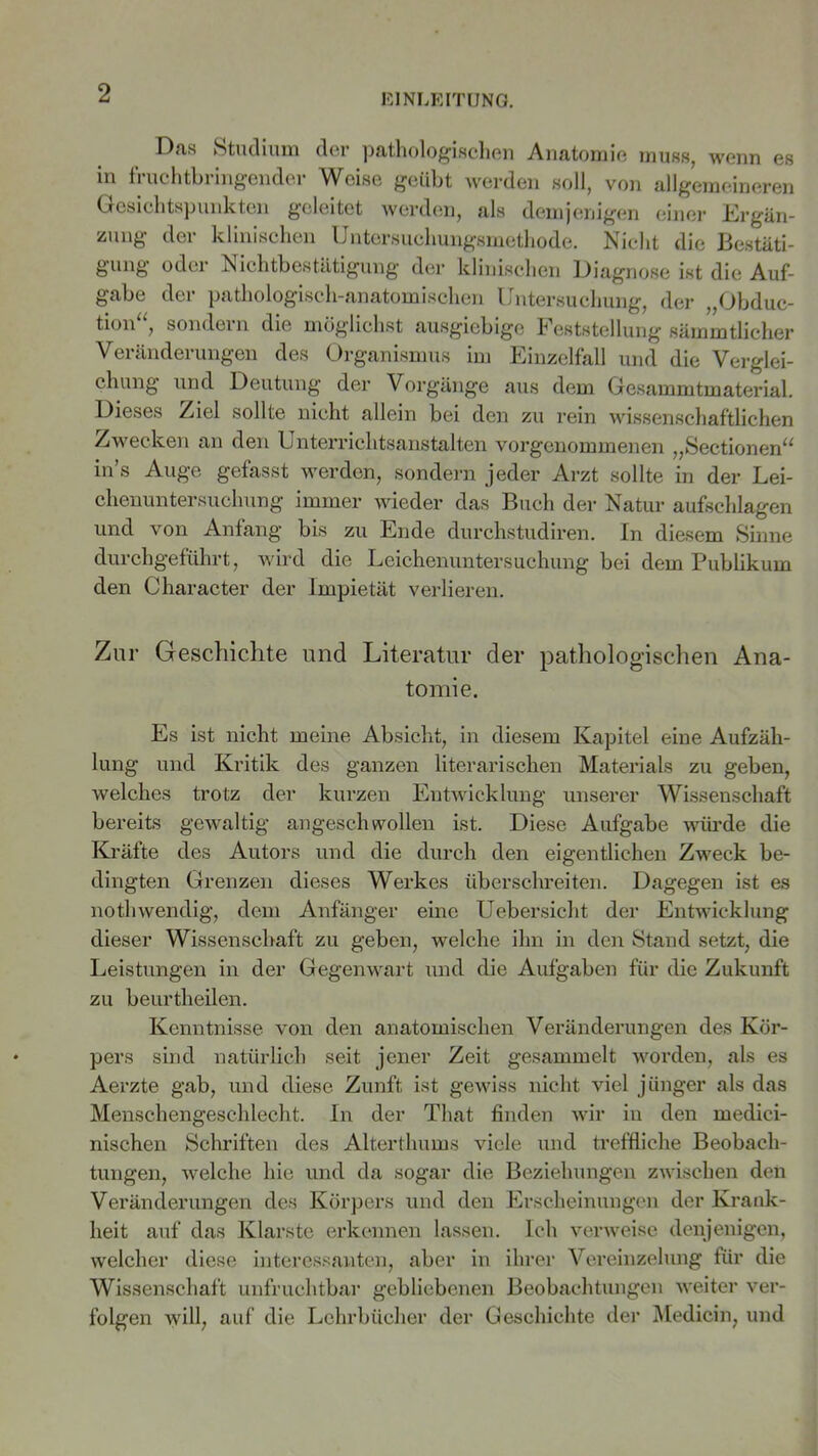 Das Studium der pathologischen Anatomie muss, wenn es in fruchtbringender Weise geübt werden soll, von allgemeineren Gesichtspunkten geleitet werden, als demjenigen einer Ergän- zung der klinischen Untersuchungsmethode. Nicht die Bestäti- gung oder Nichtbestätigung der klinischen Diagnose ist die Auf- gabe der pathologisch-anatomischen Untersuchung, der „Obduc- tion“, sondern die möglichst ausgiebige Feststellung sämmtlicher Veränderungen des Organismus im Einzelfall und die Verglei- chung und Deutung der Vorgänge aus dem Gesammtmaterial. Dieses Ziel sollte nicht allein bei den zu rein wissenschaftlichen Zwecken an den Unterriclitsanstalten vorgenommenen „Sectionen“ in’s Auge gefasst werden, sondern jeder Arzt sollte in der Lei- chenuntersuchung immer wieder das Buch der Natur aufschlagen und von Anfang bis zu Ende durchstudiren. In diesem Sinne durchgeführt, wird die Leichenuntersuchung bei dem Pubükum den Character der Impietät verlieren. Zur Geschichte und Literatur der pathologischen Ana- tomie. Es ist nicht meine Absicht, in diesem Kapitel eine Aufzäh- lung und Kritik des ganzen literarischen Materials zu geben, welches trotz der kurzen Entwicklung unserer Wissenschaft bereits gewaltig angeschwollen ist. Diese Aufgabe würde die Kräfte des Autors und die durch den eigentlichen Zweck be- dingten Grenzen dieses Werkes überschreiten. Dagegen ist es nothwendig, dem Anfänger eine Uebersicht der Entwicklung dieser Wissenschaft zu geben, welche ihn in den Stand setzt, die Leistungen in der Gegenwart und die Aufgaben für die Zukunft zu beurtheilen. Kenntnisse von den anatomischen Veränderungen des Kör- pers sind natürlich seit jener Zeit gesammelt worden, als es Aerzte gab, und diese Zunft ist gewiss nicht viel jünger als das Menschengeschlecht. In der That finden wir in den medici- nischen Schriften des Alterthums viele und treffliche Beobach- tungen, welche hie und da sogar die Beziehungen zwischen den Veränderungen des Körpers und den Erscheinungen der Krank- heit auf das Klarste erkennen lassen. Ich verweise denjenigen, welcher diese interessanten, aber in ihrer Vereinzelung für die Wissenschaft unfruchtbar gebliebenen Beobachtungen weiter ver- folgen will, auf die Lehrbücher der Geschichte der Medicin, und