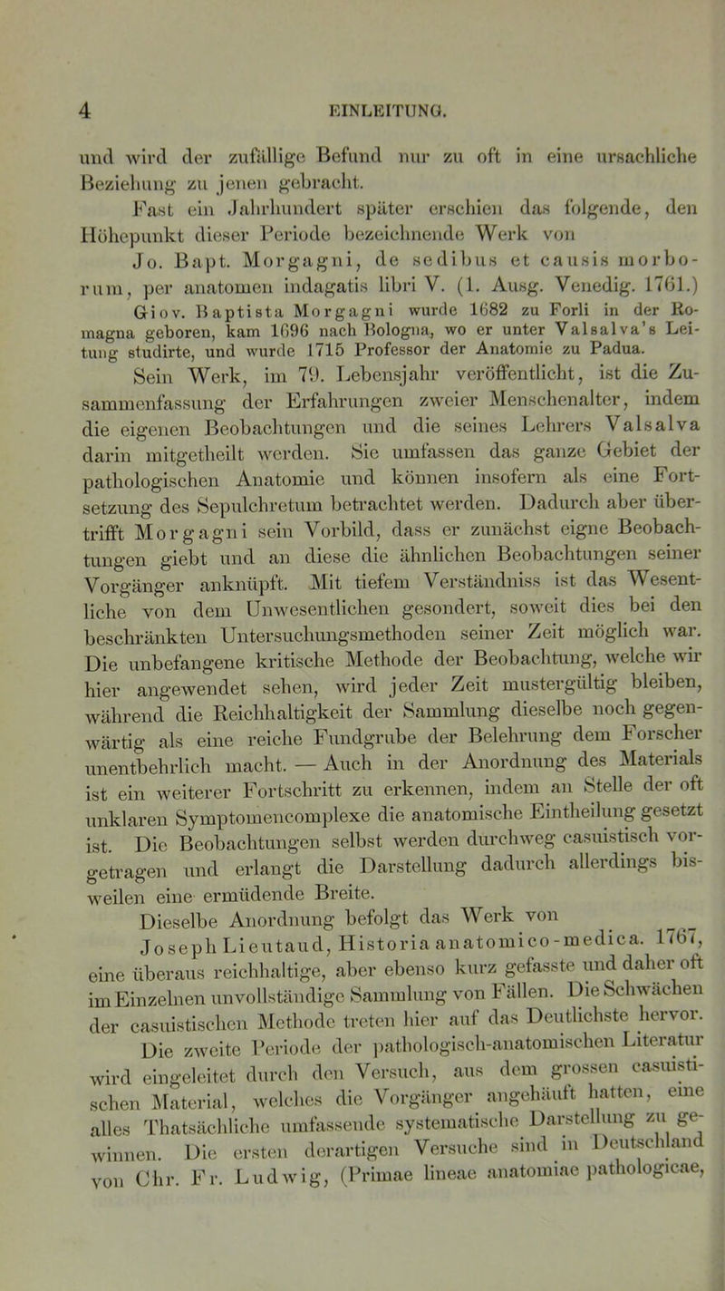 und wird der zufällige Befund nur zu oft in eine ursächliche Beziehung zu jenen gebracht. Fast ein Jahrhundert später erschien das folgende, den Höhepunkt dieser Periode bezeichnende Werk von Jo. Bapt. Morgagni, de sedibus et causis morbo- ruiu, per anatomen indagatis libri V. (1. Ausg. Venedig. 1761.) Giov. Baptista Morgagni wurde 1682 zu Forli in der Ro- magna geboren, kam 1096 nach Bologna, wo er unter Valsalva’s Lei- tung studirte, und wurde 1715 Professor der Anatomie zu Padua. Sein Werk, im 79. Lebensjahr veröffentlicht, ist die Zu- sammenfassung der Erfahrungen zweier Menschenalter, indem die eigenen Beobachtungen und die seines Lehrers ValsaIva darin mitgetheilt werden. Sie umfassen das ganze Gebiet der pathologischen Anatomie und können insofern als eine Fort- setzung des Sepulchretum betrachtet werden. Dadurch aber über- trifft Morgagni sein Vorbild, dass er zunächst eigne Beobach- tungen giebt und an diese die ähnlichen Beobachtungen seiner Vorgänger anknüpft. Mit tiefem Verständniss ist das Wesent- liche von dem Unwesentlichen gesondert, soweit dies bei den beschränkten Untersuchungsmethoden seiner Zeit möglich war. Die unbefangene kritische Methode der Beobachtung, welche wir hier angewendet sehen, wird jeder Zeit mustergültig bleiben, während die Reichhaltigkeit der Sammlung dieselbe noch gegen- wärtig als eine reiche Fundgrube der Belehrung dem Forscher unentbehrlich macht. — Auch in der Anordnung des Materials ist ein weiterer Fortschritt zu erkennen, indem an Stelle der oft unklaren Symptomencomplexe die anatomische Eintheilung gesetzt ist. Die Beobachtungen selbst werden durchweg casuistisch vor- getragen und erlangt die Darstellung dadurch allerdings bis- weilen eine ermüdende Breite. Dieselbe Anordnung befolgt das Werk von Joseph Lieutaud, Historia anatomico-medica. 176<, eine überaus reichhaltige, aber ebenso kurz gefasste und daher oft im Einzelnen unvollständige Sammlung von Fällen. Die Schwachen der casuistischen Methode treten hier auf das Deutlichste hervor. Die zweite Periode der pathologisch-anatomischen Literatur wird eingeleitet durch den Versuch, aus dem grossen casuisti- schen Material, welches die Vorgänger angehäuft hatten, eine alles Thatsächliche umfassende systematische Darstellung zu ge- winnen. Die ersten derartigen Versuche sind m Deutschland von dir. Fr. Ludwig, (Primae lineae anatoiniae pathologicae,