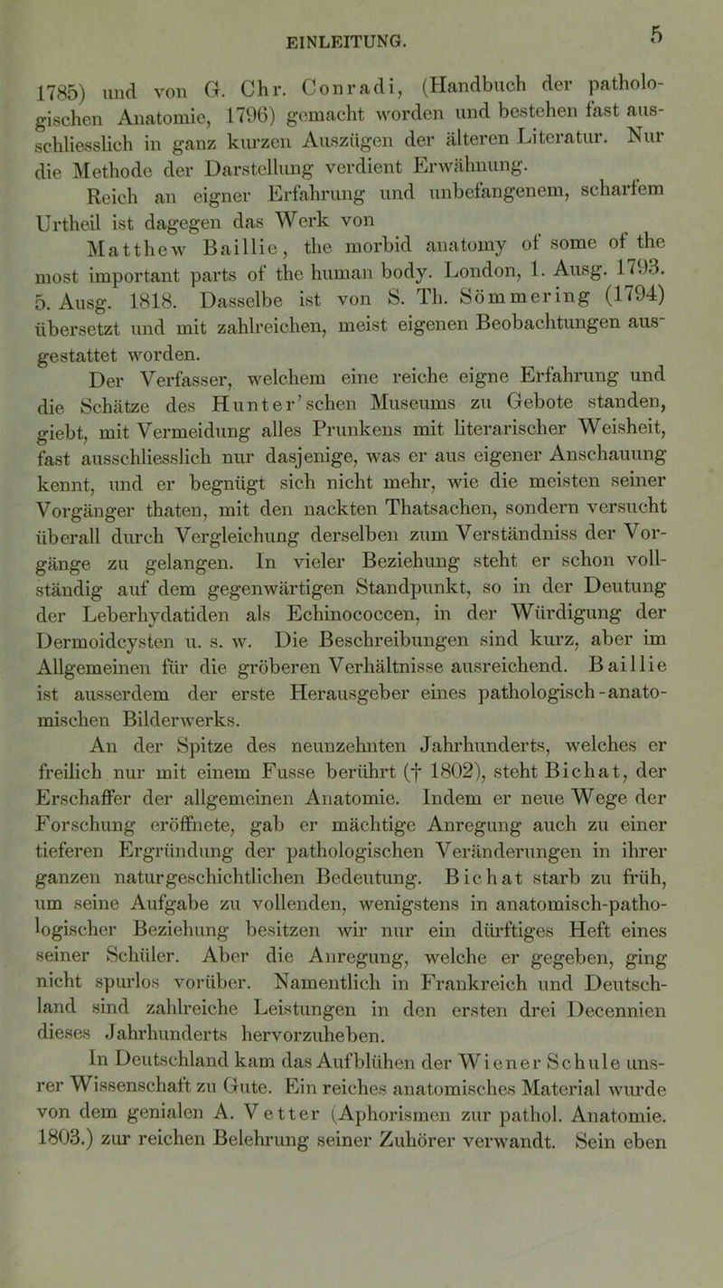 1785) und von G. Chr. Conradi, (Handbuch der patholo- gischen Anatomie, 1796) gemacht worden und bestehen fast aus- schliesslich in ganz kurzen Auszügen der älteren Literatur. Nur die Methode der Darstellung verdient Erwähnung. Reich an eigner Erfahrung und unbefangenem, scharfem Urtheil ist dagegen das Werk von Matthew Baillie, the morbid anatomy of some of the most important parts of the human body. London, 1. Ausg. 1793. 5. Ausg. 1818. Dasselbe ist von S. Th. Sömmering (1794) übersetzt und mit zahlreichen, meist eigenen Beobachtungen aus gestattet worden. Der Verfasser, welchem eine reiche eigne Erfahrung und die Schätze des Hunter’sehen Museums zu Gebote standen, giebt, mit Vermeidung alles Prunkens mit literarischer Weisheit, fast ausschliesslich nur dasjenige, was er aus eigener Anschauung kennt, und er begnügt sich nicht mehr, wie die meisten seiner Vorgänger thaten, mit den nackten Thatsachen, sondern versucht überall durch Vergleichung derselben zum Verständnis der Vor- gänge zu gelangen, ln vieler Beziehung steht er schon voll- ständig auf dem gegenwärtigen Standpunkt, so in der Deutung der Leberhydatiden als Echinococcen, in der Würdigung der Dermoidcysten u. s. w. Die Beschreibungen sind kurz, aber im Allgemeinen für die gröberen Verhältnisse ausreichend. Baillie ist ausserdem der erste Herausgeber eines pathologisch-anato- mischen Bilderwerks. An der Spitze des neunzehnten Jahrhunderts, welches er freilich nur mit einem Fusse berührt (f 1802), steht Bichat, der Erschaffer der allgemeinen Anatomie. Indem er neue Wege der Forschung eröffnete, gab er mächtige Anregung auch zu einer tieferen Ergründimg der pathologischen Veränderungen in ihrer ganzen naturgeschichtlichen Bedeutung. Bichat starb zu früh, um seine Aufgabe zu vollenden, wenigstens in anatomisch-patho- logischer Beziehung besitzen wir nur ein dürftiges Heft eines seiner Schüler. Aber die Anregung, welche er gegeben, ging nicht spurlos vorüber. Namentlich in Frankreich und Deutsch- land sind zahlreiche Leistungen in den ersten drei Decennien dieses Jahrhunderts hervorzuheben. In Deutschland kam das Aufblühen der Wiener Schule uns- rer Wissenschaft zu Gute. Ein reiches anatomisches Material wurde von dem genialen A. Vetter (Aphorismen zur pathol. Anatomie. 1803.) zur reichen Belehrung seiner Zuhörer verwandt. Sein eben