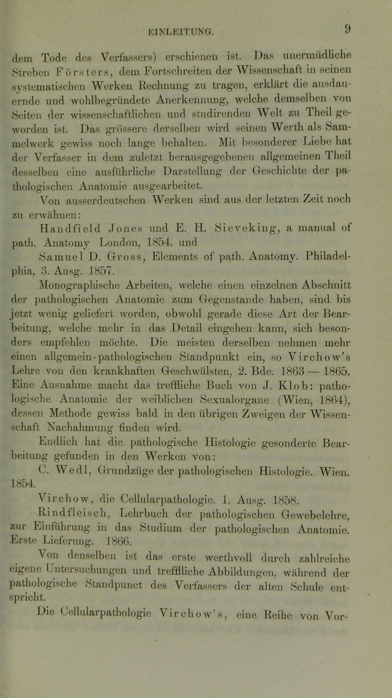 dem Tode des Verfassers) erschienen ist. Das unermüdliche Streben Försters, dem Fortschreiten der Wissenschaft in seinen systematischen Werken Rechnung’ zu tragen, erklärt die ausdau- ernde und wohlbegründete Anerkennung, welche demselben von Seiten der wissenschaftlichen und studirenden Weit zu 1 heil ge- worden ist. Das grössere derselben wird seinen Werth als Sam- melwerk gewiss noch lange behalten. Mit besonderer Liebe hat der Verfasser in dem zuletzt herausgegebenen allgemeinen Theil desselben eine ausführliche Darstellung der Geschichte der pa- thologischen Anatomie ausgearbeitet. Von ausserdeutschen Werken sind aus der letzten Zeit noch zu erwähnen: Handfield Jones und E. H. Sicveking, a manual of path. Anatomy London, 1854. und Samuel D. Gross, Elements of path. Anatomy. Philadel- phia, 3. Ausg. 1857. Monographische Arbeiten, welche einen einzelnen Abschnitt der pathologischen Anatomie zum Gegenstände haben, sind bis jetzt wenig geliefert worden, obwohl gerade diese Art der Bear- beitung, welche mehr in das Detail eingehen kann, sich beson- ders empfehlen möchte. Die meisten derselben nehmen mehr einen allgemein - pathologischen Standpunkt ein, so Virchow’s Lehre von den krankhaften Geschwülsten, 2. Bde. 1863 — 1865. Eine Ausnahme macht das treffliche Buch von J. Klob: patho- logische Anatomie der weiblichen Sexualorgane (Wien, 1864), dessen Methode gewiss bald in den übrigen Zweigen der Wissen- schaft Nachahmung Anden wird. Endlich hat die pathologische Histologie gesonderte Bear- beitung gefunden in den Werken von: C. Wedl, Grundzüge der pathologischen Histologie. Wien. 1854. Virchow, die Cellularpathologie. 1. Ausg. 1858. Rindfleisch, Lehrbuch der pathologischen Gewebelehre, zui Einführung in das Studium der pathologischen Anatomie. Erste Lieferung. 1866. Von denselben ist das erste werthvoll durch zahlreiche eigene Untersuchungen und trefflliche Abbildungen, während der pathologische Standpunct des Verfassers der alten Schule ent- spricht. Die Cellularpathologie Virchow’s, eine Reihe von Vor-