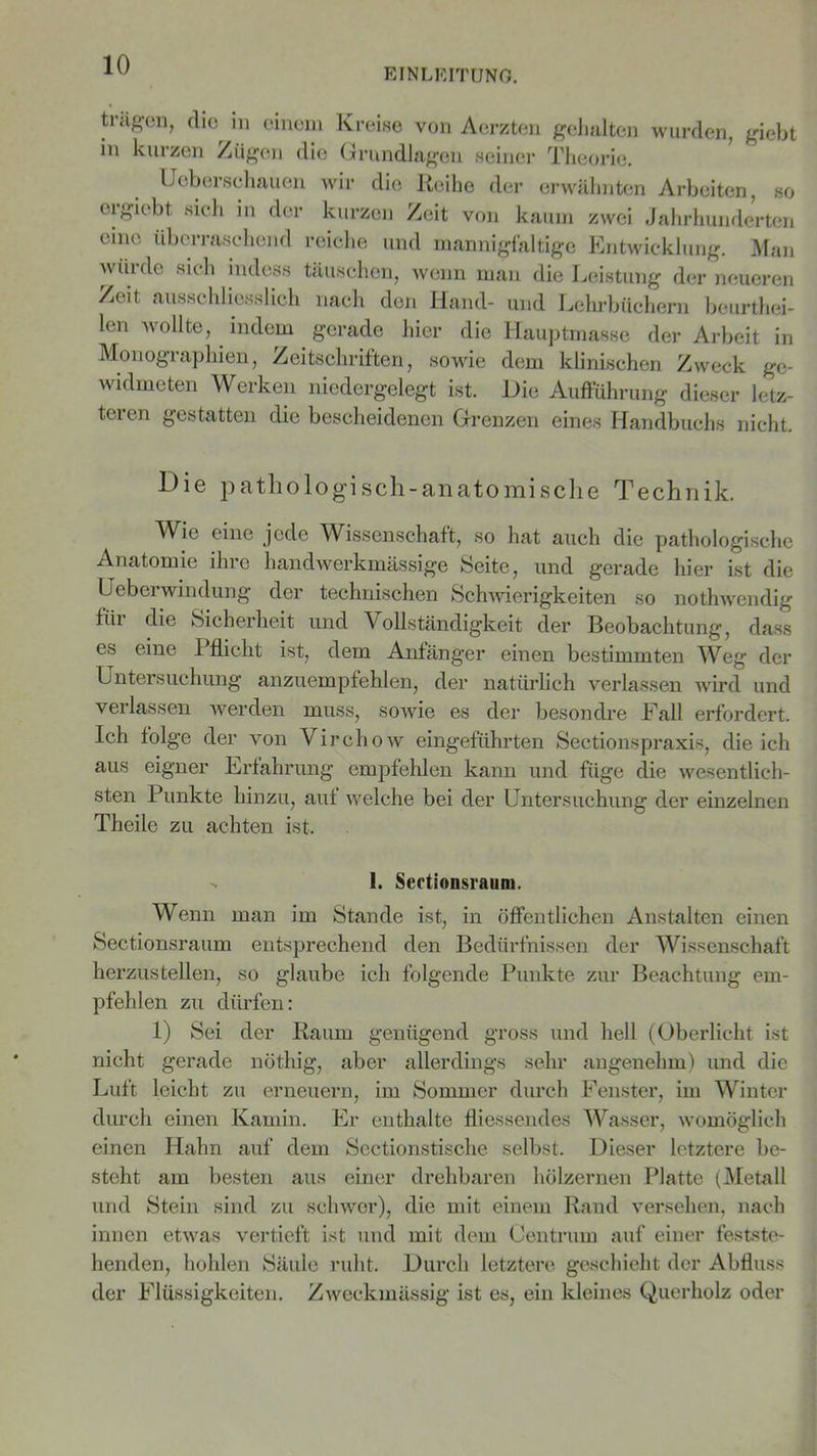 EINLEITUNG. trägen, die^ in einem Kreise von Aerzten gehalten wurden, giebt in kurzen Zügen die Grundlagen seiner Theorie. IJeberschauen wir die Reihe der erwähnten Arbeiten, so orgiebt sich in der kurzen Zeit von kaum zwei Jahrhunderten emo überraschend reiche und mannigfaltige Entwicklung. Man wüi de sich indess täuschen, wenn man die Leistung der neueren Zeit ausschliesslich nach den Hand- und Lehrbüchern beurtei- len wollte, indem gerade hier die Hauptmasse der Arbeit in Monographien, Zeitschriften, sowie dem klinischen Zweck ge- widmeten Werken niedergelegt ist. Die Aufführung dieser letz- teren gestatten die bescheidenen Grenzen eines Handbuchs nicht. Die pathologisch-anatomische Technik. Wie eine jede Wissenschaft, so hat auch die pathologische Anatomie ihre handwerkmässige Seite, und gerade hier ist die Ueberwindung der technischen Schwierigkeiten so notwendig fiii die Sicherheit und Vollständigkeit der Beobachtung, dass es eine Pflicht ist, dem Anfänger einen bestimmten Weg der Untersuchung anzuempfehlen, der natürlich verlassen wird und verlassen werden muss, sowie es der besondre Fall erfordert. Ich folge der von Virchow eingeführten Sectionspraxis, die ich aus eigner Erfahrung empfehlen kann und füge die wesentlich- sten Punkte hinzu, auf welche bei der Untersuchung der einzelnen Theile zu achten ist. - 1. Sectionsraum. Wenn man im Stande ist, in öffentlichen Anstalten einen Sectionsraum entsprechend den Bedürfnissen der Wissenschaft herzustellen, so glaube ich folgende Punkte zur Beachtung em- pfehlen zu dürfen: 1) Sei der Raum genügend gross und hell (Oberlicht ist nicht gerade nöthig, aber allerdings sehr angenehm) und die Luft leicht zu erneuern, im Sommer durch Fenster, im Winter durch einen Kamin. Er enthalte fliessendes Wasser, womöglich einen Hahn auf dem Sectionstische selbst. Dieser letztere be- steht am besten aus einer drehbaren hölzernen Platte (Metall und Stein sind zu schwor), die mit einem Rand versehen, nach innen etwas vertieft ist und mit dem Centrum auf einer festste- henden, hohlen Säule ruht. Durch letztere geschieht der Abfluss der Flüssigkeiten. Zweckmässig ist es, ein kleines Querholz oder