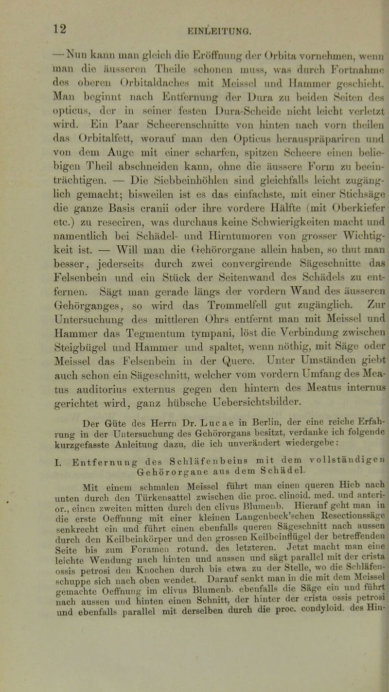 — Nim kann man gleich die Eröffnung der Orbita vornehmen, wenn man die äusseren Thcile schonen muss, was durch Fortnahme des oberen Orbitaldaches mit Meissei und Hammer geschieht. Man beginnt nach Entfernung der Dura zu beiden Seiten des opticus, der in seiner festen 1 )ura-Seheide nicht leicht verletzt wird. Ein Paar Seheerensclmitte von hinten nach vorn theilen das Orbitalfett, worauf man den Opticus herauspräpariren und von dem Auge mit einer scharfen, spitzen Scheere einen belie- bigen Theil absclmeiden kann, ohne die äussere Form zu beein- trächtigen. — Die Siebbeinhöhlen sind gleichfalls leicht zugäng- lich gemacht; bisweilen ist es das einfachste, mit einer Stichsäge die ganze Basis cranii oder ihre vordere Hälfte (mit Oberkiefer etc.) zu reseciren, was durchaus keine Schwierigkeiten macht und namentlich bei Schädel- und Hirntumoren von grosser Wichtig- keit ist. — Will man die Gehörorgane allein haben, so thut man besser, jederseits durch zwei convergirende Sägeschnitte das Felsenbein und ein Stück der Seitenwand des Schädels zu ent- fernen. Sägt man gerade längs der vordem Wand des äusseren Gehörganges, so wird das Trommelfell gut zugänglich. Zur Untersuchung des mittleren Ohrs entfernt man mit Meissei und Hammer das Tegmentum tympani, löst die Verbindung zwischen Steigbügel und Hammer und spaltet, wenn nöthig, mit Säge oder Meissei das Felsenbein in der Quere. Unter Umständen giebt auch schon ein Sägeschnitt, welcher vom vordem Umlang des Mea- tus auditorius externus gegen den hintern des Meatus internus gerichtet wird, ganz hübsche Uebersichtsbilder. Der Güte des Herrn Dr. Lucae in Berlin, der eine reiche Erfah- rung in der Untersuchung des Gehörorgans besitzt, verdanke ich folgende kurzgefasste Anleitung dazu, die ich unverändert wiedergebe: I. Entfernung des Schläfenbeins mit dem vollständigen Gehörorgane aus dem Schädel. Mit einem schmalen Meissei führt man einen queren Hieb nach unten durch den Türkensattel zwischen die proc. clinoid. med. und anteri- or., einen zweiten mitten durch den clivus Blumenb. Hierauf geht man in die erste Oeffnung mit einer kleinen Laugenbeck sehen Resectionssägö senkrecht ein und führt einen ebenfalls queren Sägeschnitt nach aussen durch den Keilbeinkörper und den grossen Keilbeinflügel der betreffenden Seite bis zum Foramen rotund. des letzteren. Jetzt macht man eine leichte Wendung nach hinten und aussen und sägt parallel mit der crista ossis petrosi den Knochen durch bis etwa zu der Stelle, wo die Schläfen- schuppe sich nach oben wendet. Darauf senkt man in die mit dem Meissei gemachte Oeffnung im clivus Blumenb. ebenfalls die Sage ein und fuhrt nach aussen und hinten einen Schnitt, der hinter der crista ossis petrosi und ebenfalls parallel mit derselben durch die proc. condyloid. des Hin-