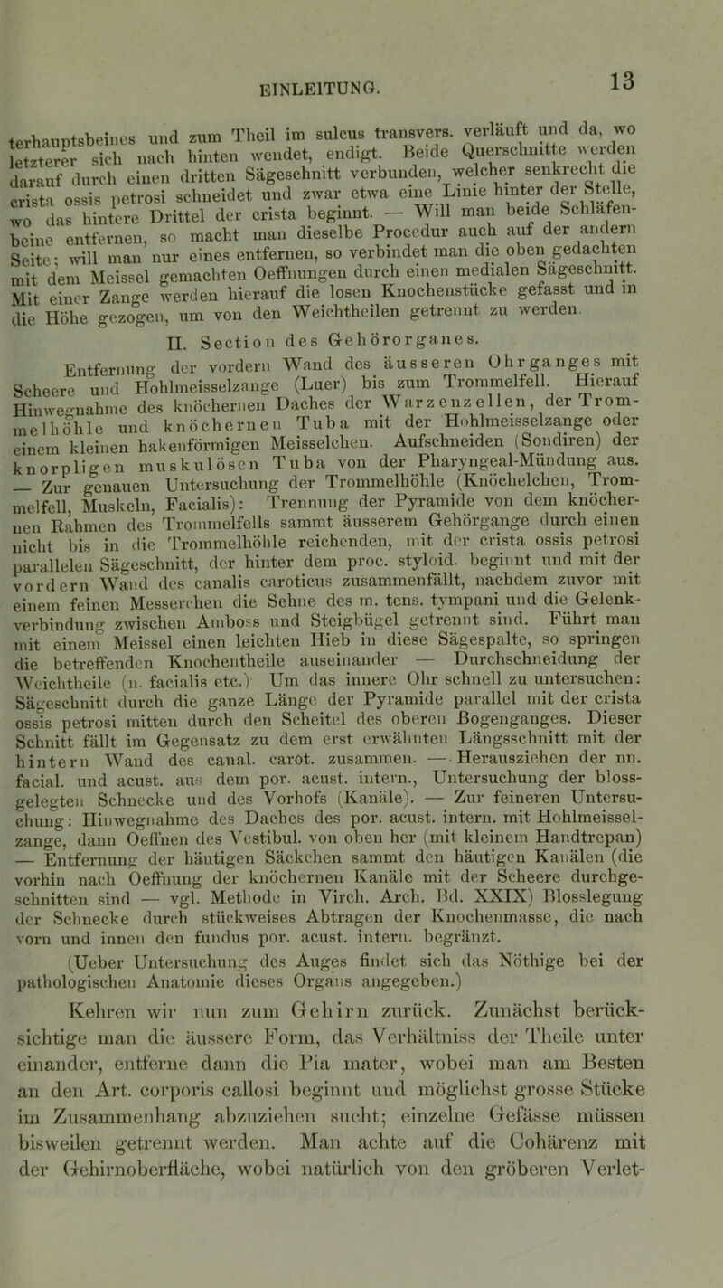 fprhauDtsbeines und zum Tlieil im sulcus transvers. verläuft und da, wo letzterer sich nach hinten wendet, endigt. Beide Querschnitte werden darauf durch einen dritten Sägeschnitt verbunden welcher senkrecht die cri*ta ossis petrosi schneidet und zwar etwa eine Lime hinter dei Stelle, wo das hintere Drittel der crista beginnt. — Will man beide Schläfen- beine entfernen, so macht man dieselbe Procedur auch auf der andern Seite; will man nur eines entfernen, so verbindet man die oben gedachten mit dem Meissei gemachten Oeffnungen durch einen medialen Sageschnitt, Mit einer Zaime werden hierauf die losen Knochenstucke gefasst und in die Höhe gezogen, um von den Weichthcilen getrennt zu werden. II. Section des Gehörorganes. Entfernung- der vordem Wand des äusseren Ohrganges mit Scheere und Hohlmeisselzange (Luer) bis zum Trommelfell. Hierauf Hinwe-nahme des knöchernen Daches der War z e nz e 1 len der Trom- melhöhle und knöchernen Tuba mit der Hohlmeisselzange oder einem kleinen hakenförmigen Meisselchen. Aufschneiden (Sondiren) der knorpligen muskulösen Tuba von der Pharyngeal-Mündung aus. — Zur genauen Untersuchung der Trommelhöhle (Knöchelchen, Trom- melfell, Muskeln, Facialis): Trennung der Pyramide von dem knöcher- nen Rahmen des Trommelfells sammt äusserem Gehörgange durch einen nicht bis in die Trommelhöhle reichenden, mit der crista ossis petrosi parallelen Sägeschnitt, der hinter dem proc. styloid. beginnt und mit der vordem Wand des canalis caroticus zusammenfällt, nachdem zuvor mit einem feinen Messerchen die Sehne des in. tens. tympani und die Gelenk- verbindung zwischen Amboss und Steigbügel getrennt sind. Führt mau mit einein Meissei einen leichten Hieb in diese Sägespalte, so springen die betreffenden Knochentheile auseinander — Durchschneidung der Weiclitheile (n. facialis etc.) Um das innere Ohr schnell zu untersuchen: Sägeschnitt durch die ganze Länge der Pyramide parallel mit der crista ossis petrosi mitten durch den Scheitel des oberen Bogenganges. Dieser Schnitt fällt im Gegensatz zu dem erst erwähnten Längsschnitt mit der hintern Wand des canal. carot. zusammen. — Herausziehen der nn. facial. und acust. aus dem por. acust. intern., Untersuchung der bloss- gelegten Schnecke und des Vorhofs (Kanäle). — Zur feineren Untersu- chung: Hinwegnahme des Daches des por. acust. intern, mit Hohlmeissel- zange, dann Oeffnen des Vestibül, von oben her (mit kleinem Handtrepan) — Entfernung der häutigen Säckchen sammt den häutigen Kanälen (die vorhin nach Öeffnung der knöchernen Kanäle mit der Scheere durchge- schnitten sind — vgl. Methode in Virch. Arch. Bd. XXIX) Blosslegung der Schnecke durch stückweises Abtragen der Knochenmasse, die nach vorn und innen den fundus por. acust. intern, begränzt. (Ueber Untersuchung des Auges findet sich das NÖthige bei der pathologischen Anatomie dieses Organs angegeben.) Kehren wir nun zum Gehirn zurück. Zunächst berück- sichtige man die äussere Form, das Verhältniss der Theile unter einander, entferne dann die Pia mater, wobei man am Besten an den Art. corporis callosi beginnt und möglichst grosse Stücke im Zusammenhang abzuziehen sucht; einzelne Gefässe müssen bisweilen getrennt werden. Man achte auf die Cohärenz mit der Gehirnoberfläche, wobei natürlich von den gröberen Verlet-