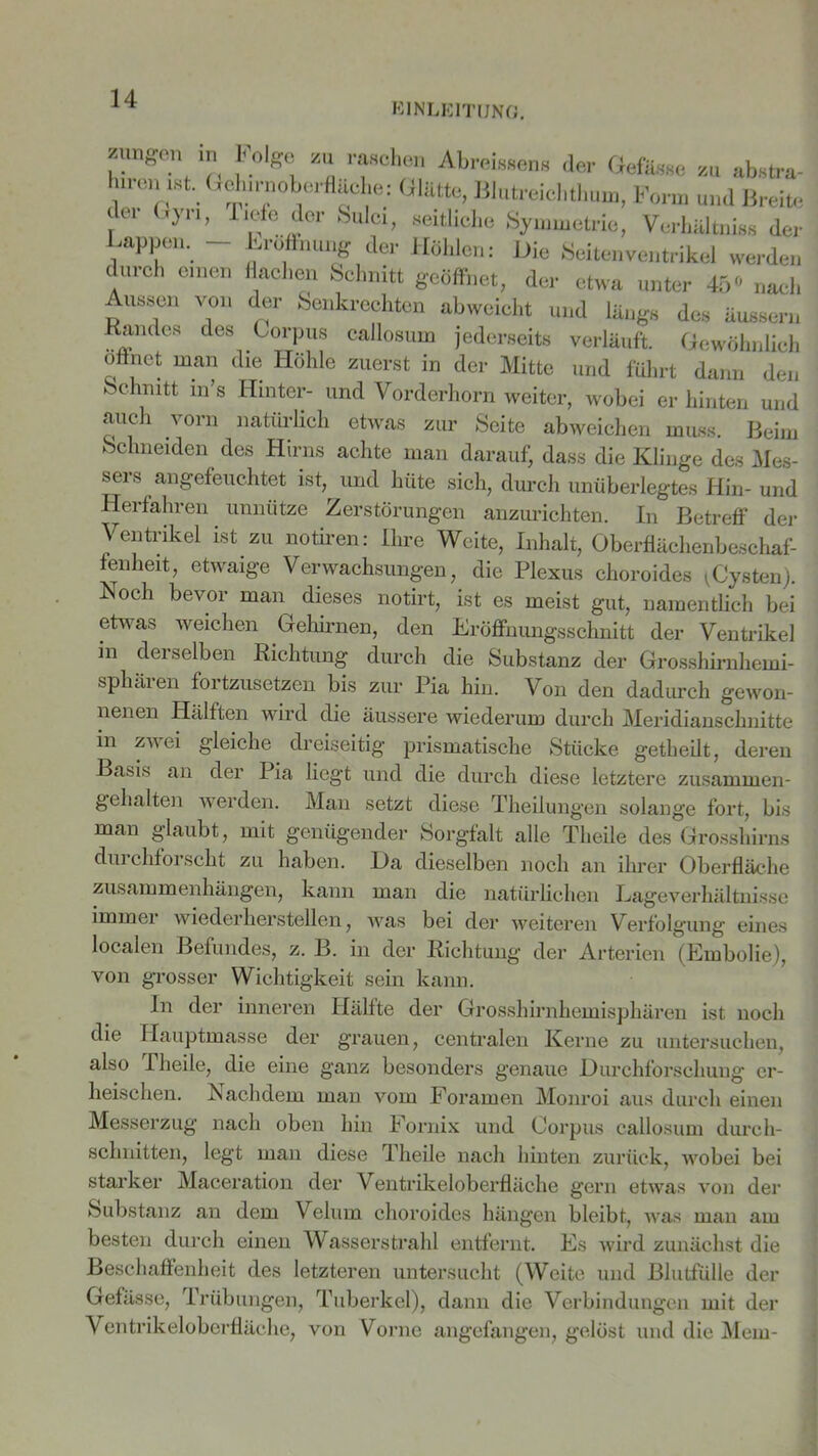 EINLEITUNG. durch einen Aussen von Randes des fl'8* h°'S<: z“ rfohen Abreinden» der Gefiteee zu ab»tra- lunm ,st. GoJurnoberflüche: Glätte, Blutreiehthum, Fon» und Breite der Gyn, liefe der Sulc, seitliche Symmetrie, Verhältniss der Lappen. - Lroffnung der Höhlen: Hie Seitenventrikel werden lachen Schnitt geöffnet, der etwa unter 45° nach der Senkrechten abwcicht und läugs des Bussern .... , Gorpus oallosnm jederseits verläuft. Gewöhnlich öffnet man die Höhle zuerst in der Mitte und führt dann den Schnitt m’s Hinter- und Vorderhorn weiter, wobei er hinten und auch vorn natürlich etwas zur Seite abweichen muss. Beim Schneiden des Hirns achte man darauf, dass die Klinge des Mes- sers angefeuchtet ist, und hüte sich, durch unüberlegtes Hin- und Herfahren unnütze Zerstörungen anzurichten. In Betreff der Ventrikel ist zu notiren: Ihre Weite, Inhalt, Oberfläehenbeschaf- fenheit, etwaige Verwachsungen, die Plexus choroides \Cysten). Noch bevor man dieses notirt, ist es meist gut, namentlich bei etwas weichen Gehirnen, den Eröffnungsschnitt der Ventrikel in derselben Richtung durch die Substanz der Grosshirnhemi- sphären fortzusetzen bis zur Pia hin. Von den dadurch gewon- nenen Hälften wird die äussere wiederum durch Meridianschnitte in zw ei gleiche dreiseitig prismatische Stücke getheilt, deren Basis an der Pia liegt und die durch diese letztere zusammen- gehalten werden. Man setzt diese Theilungen solange fort, bis man glaubt, mit genügender Sorgfalt alle Theile des Grosshirns durchforscht zu haben. Da dieselben noch an ihrer Oberfläche Zusammenhängen, kann man die natürlichen Lageverhältnisse immer wieder hersteilen, was bei der weiteren Verfolgung eines localen Befundes, z. B. in der Richtung der Arterien (Embolie), von grosser Wichtigkeit sein kann. In der inneren Hälfte der Grosshirnhemisphären ist noch die Hauptmasse der grauen, centralen Kerne zu untersuchen, also Theile, die eine ganz besonders genaue Durchforschung er- heischen. Nachdem man vom Foramen Monroi aus durch einen Messerzug nach oben hin Fornix und Corpus callosum durch- schnitten, legt man diese Theile nach hinten zurück, wobei bei starker Maceration der Ventrikeloberfläche gern etwas von der Substanz an dem Velurn choroides hängen bleibt, was man am besten durch einen Wasserstrahl entfernt. Es wird zunächst die Beschaffenheit des letzteren untersucht (Weite und Blutfülle der Gefässe, Trübungen, Tuberkel), dann die Verbindungen mit der Ventrikeloberfläche, von Vorne angefangen, gelöst und die Mein-
