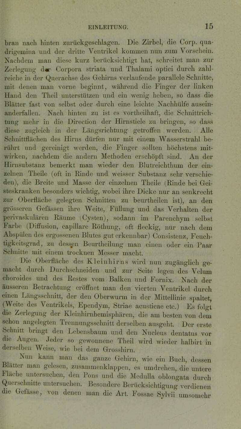 brau nach hinten zurückgeschlagen. Die Zirbel, die Corp. qua- drigemina und der dritte Ventrikel kommen nun zum Vorschein. Nachdem man diese kurz berücksichtigt hat, schreitet man zur Zerlegung d«r Corpora striata und Thalami optici durch zahl- reiche in der Querachse des Gehirns verlaufende parallele Schnitte, mit denen man vorne beginnt, während die Finger der linken Hand den Theil unterstützen und ein wenig heben, so dass die Blätter fast von selbst oder durch eine leichte Nachhülfe ausein- anderfallen. Nach hinten zu ist es vortheilhaft, die Schnittrich- tung mehr in die Direction der Hirnstiele zu bringen, so dass diese zugleich in der Längsrichtung getroffen werden. Alle Schnittflächen des Hirns dürfen nur mit einem Wasserstrahl be- rührt und gereinigt werden, die Finger sollten höchstens mit- wirken, nachdem die andern Methoden erschöpft sind. An der Hirnsubstanz bemerkt man wieder den Blutreichthum der ein- zelnen Theile (oft in Binde und weisser Substanz sehr verschie- den), die Breite und Masse der einzelnen Theile (Rinde bei Gei- steskranken besonders wichtig, wobei ihre Dicke nur an senkrecht zur Oberfläche gelegten Schnitten zu beurtheilen ist), an den grösseren Gelassen ihre Weite, Füllung und das Verhalten der perivaskulären Räume (Cysten), sodann im Parenchym selbst Farbe (Diffusion, capillare Röthung, oft fleckig, nur nach dem Abspülen des ergossenen Blutes gut erkennbar) Consistenz, Feuch- tigkeitsgrad, zu dessen Beurtheilung man einen oder ein Paar Schnitte mit einem trocknen Messer macht. Die Oberfläche des Kleinhirns wird nun zugänglich ge- macht durch Durchschneiden und zur Seite legen des Velum choroides und des Restes vom Balken und Fornix. Nach der äusseren Betrachtung eröffnet man den vierten Ventrikel durch einen Längsschnitt, der den Oberwurm in der Mittellinie spaltet, (Weite des Ventrikels, Ependym, Striae acusticae etc.) Es folgt die Zerlegung der Kleinhirnhemisphären, die am besten von dem schon angelegten Trennungsschnitt derselben ausgeht. Der erste Schnitt bringt den Lebensbaum und den Nucleus dentatus vor die Augen. Jeder so gewonnene Theil wird wieder halbirt in derselben Weise, wie bei dem Grosshirn. Nun kann man das ganze Gehirn, wie ein Buch, dessen Blätter man gelesen, zusammenklappen, es umdrehen, die untere Fläche untersuchen, den Pons und die Medulla oblongata durch Querschnitte untersuchen. Besondere Berücksichtigung verdienen die Gefässe, von denen man die Art. Fossae Sylvii umsomehr