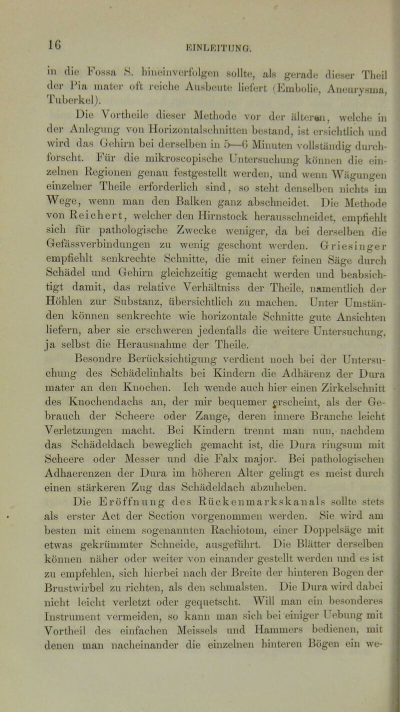 in die Fossa S. hineinverfolgen sollte, als gerade dieser Theil dci 1 ia mater oit reiche Ausbeute liefert (Embolie, Aneurysma Tuberkel). Die Vortheile dieser Methode vor der älteren, welche in der Anlegung von Horizontalschnitten bestand, ist ersichtlich und wird das Gehirn bei derselben in 5—G Minuten vollständig durch- forscht, Für die mikroscopische Untersuchung können die ein- zelnen Regionen genau festgestellt werden, und wenn Wägungen einzelner Theile erforderlich sind, so steht denselben nichts im Wege, wenn man den Balken ganz abschneidet. Die Methode von Reichert, welcher den Hirnstock herausschneidet, empfiehlt sich für pathologische Zwecke weniger, da bei derselben die Gefässverbindungen zu wenig geschont werden. Griesinger empfiehlt senkrechte Schnitte, die mit einer feinen Säge durch Schädel und Gehirn gleichzeitig gemacht werden und beabsich- tigt damit, das relative Verhältnis der Theile, namentlich der Höhlen zur Substanz, übersichtlich zu machen. Unter Umstän- den können senkrechte wie horizontale Schnitte gute Ansichten liefern, aber sie erschweren jedenfalls die weitere Untersuchung, ja selbst die Herausnahme der Theile. Besondre Berücksichtigung verdient noch bei der Untersu- chung des Schädelinhalts bei Kindern die Adhärenz der Dura mater an den Knochen. Ich wende auch hier einen Zirkelschnitt des Knochendachs an, der mir bequemer erscheint, als der Ge- brauch der Scheere oder Zange, deren innere Branche leicht Verletzungen macht. Bei Kindern trennt man nun, nachdem das Schädeldach beweglich gemacht ist, die Dura ringsum mit Scheere oder Messer und die Falx major. Bei pathologischen Adhaerenzen der Dura im höheren Alter gelingt es meist durch einen stärkeren Zug das Schädeldach abzuheben. Die Eröffnung des Rückenmarkskanals sollte stets als erster Act der Section vorgenommen werden. Sie wird am besten mit einem sogenannten Rachiotom, einer Doppelsäge mit etwas gekrümmter Schneide, ausgeführt. Die Blätter derselben können näher oder weiter von einander gestellt werden und es ist zu empfehlen, sich hierbei nach der Breite der hinteren Bogen der Brustwirbel zu richten, als den schmälsten. Die Dura wird dabei nicht leicht verletzt oder gequetscht. Will man ein besonderes Instrument vermeiden, so kann man sich bei einiger Uebung mit Vortheil des einfachen Meisseis und Hammers bedienen, mit denen man nacheinander die einzelnen hinteren Bögen ein we-
