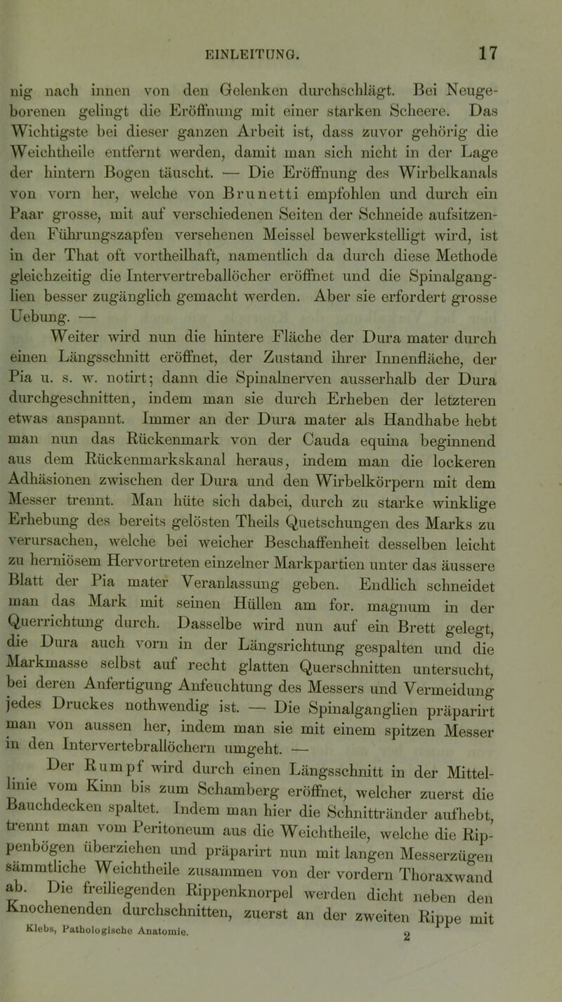 nig nach innen von den Gelenken durchschlägt. Bei Neuge- borenen gelingt die Eröffnung mit einer starken Scheere. Das Wichtigste bei dieser ganzen Arbeit ist, dass zuvor gehörig die Weiehtheile entfernt werden, damit man sich nicht in der Lage der hintern Bogen täuscht. — Die Eröffnung des Wirbelkanals von vorn her, welche von Brunetti empfohlen und durch ein Paar grosse, mit auf verschiedenen Seiten der Schneide aufsitzen- den Fükrungszapfen versehenen Meissei bewerkstelligt wird, ist in der That oft vortheilhaft, namentlich da durch diese Methode gleichzeitig die Intervertreballöcher eröffnet und die Spinalgang- lien besser zugänglich gemacht werden. Aber sie erfordert grosse Uebung. — Weiter wird nun die hintere Fläche der Dura mater durch einen Längsschnitt eröffnet, der Zustand ihrer Innenfläche, der Pia u. s. w. notirt ; dann die Spinalnerven ausserhalb der Dura durchgeschnitten, indem man sie durch Erheben der letzteren etwas anspannt. Immer an der Dura mater als Handhabe hebt man nun das Rückenmark von der Cauda equina beginnend aus dem Rückenmarkskanal heraus, indem man die lockeren Adhäsionen zwischen der Dura und den Wirbelkörpern mit dem Messer trennt. Man hüte sich dabei, durch zu starke winklige Erhebung des bereits gelösten Theils Quetschungen des Marks zu verursachen, welche bei weicher Beschaffenheit desselben leicht zu herniösem Hervortreten einzelner Markpartien unter das äussere Blatt der Pia mater Veranlassung geben. Endlich schneidet man das Mark mit seinen Hüllen am for. magnum in der Querrichtung durch. Dasselbe wird nun auf ein Brett gelegt, die Dura auch vorn in der Längsrichtung gespalten und die Markmasse selbst auf recht glatten Querschnitten untersucht, bei deren Anfertigung Anfeuchtung des Messers und Vermeidung jedes Druckes nothwendig ist. — Die Spinalganglien präparirt man von aussen her, indem man sie mit einem spitzen Messer in den Intervertebrallöchern umgeht. — Der Rumpf wird durch einen Längsschnitt in der Mittel- hnie vom Kinn bis zum Schamberg eröffnet, welcher zuerst die Bauchdecken spaltet. Indem man hier die Schnittränder aufhebt trennt man vom Peritoneum aus die Weiehtheile, welche die Rip- penbögen überziehen und präparirt nun mit langen Messerzügen sämmtliche Weiehtheile zusammen von der vordem Thoraxwand ab. Die freiliegenden Rippenknorpel werden dicht neben den Knochenenden durchschnitten, zuerst an der zweiten Rippe mit Klebs, Pathologische Anatomie. o