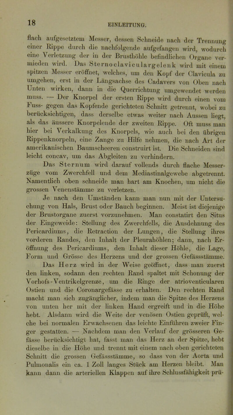 EINLEITUNG. flach aufgesetztem Messer, dessen Schneide nach der Trennung einer Rippe durch die nachfolgende aufgefangen wird, wodurch eine Verletzung der in der Brusthöhle befindlichen Organe ver- mieden wird. Das Sternoclaviculargelenk wird mit einem spitzen Messer eröffnet, welches, um den Kopf der Clavicula zu umgehen, erst in der Längsachse des Cadavers von Oben nach Unten wiiken, dann in die Querrichtung umgewendet werden muss. Dei Knorpel der ersten Rippe wird durch einen vom Kuss- gegen das Kopfende gerichteten Schnitt getrennt, wobei zu berücksichtig'en, dass derselbe etwas weiter nach Aussen liegt, als das äussere Knorpelende der zweiten Rippe. Oft muss man hier bei Verkalkung des Knorpels, wie auch bei den übrigen Rippenknorpeln, eine Zange zu Hilfe nehmen, die nach Art der amerikanischen Baumscheeren construirt ist. Die Schneiden sind leicht concav, um das Abgleiten zu verhindern. Das Sternum wird darauf vollends durch flache Messer- züge vom Zwerchfell und dem Mediastinalgewebe abgetrennt. Namentlich oben schneide man hart am Knochen, um nicht die grossen Venenstämme zu verletzen. Je nach den Umständen kann man nun mit der Untersu- chung von Hals, Brust oder Bauch beginnen. Meist ist diejenige der Brustorgane zuerst vorzunehmen. Man constatirt den Situs der Eingeweide: Stellung des Zwerchfells, die Ausdehnung des Pericardiums, die Retraction der Lungen, die Stellung ihres vorderen Randes, den Inhalt der Pleurahöhlen; dann, nach Er- öffnung des Pericardiums, den Inhalt dieser Höhle, die Lage, Form und Grösse des Herzens und der grossen Gefässstämme. Das Herz wird in der Weise geöffnet, dass man zuerst den linken, sodann den rechten Rand spaltet mit Schonung der Vorhofs-Ventrikelgrenze, um die Ringe der atrioventicularen Ostien und die Coronargefässe zu erhalten. Den rechten Rand macht man sich zugänglicher, indem man die Spitze des Herzens von unten her mit der linken Hand ergreift und in die Höhe hebt. Alsdann wird die Weite der venösen Ostien geprüft, wel- che bei normalen Erwachsenen das leichte Einfuhren zweier Fin- ger gestatten. — Nachdem man den Verlauf der grösseren Ge- fässe berücksichtigt hat, fasst man das Herz an der Spitze, hebt dieselbe in die Höhe und trennt mit einem nach oben gerichteten Schnitt die grossen Gefässstämme, so dass von der Aorta und Pulmonalis ein ca. 1 Zoll langes Stück am Herzen bleibt. Man kann dann die arteriellen Klappen auf ihre Schlussfähigkeit prü-