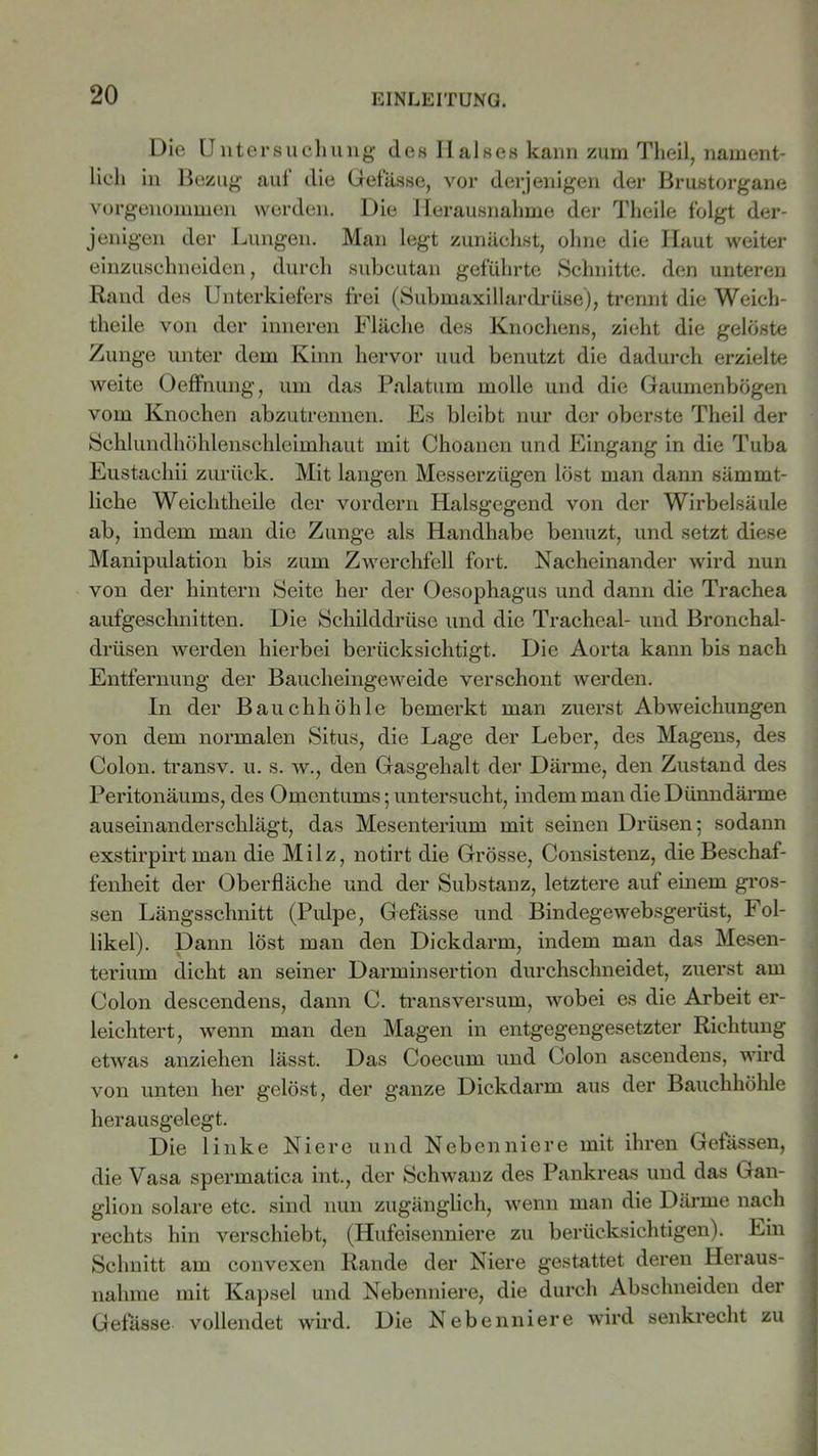 Die Untersuchung des Halses kann zum Theil, nament- lich in Bezug auf die Gefässe, vor derjenigen der Brustorgane vorgenommen werden. Die Herausnahme der Theile folgt der- jenigen der Lungen. Man legt zunächst, ohne die Haut weiter einzuschneiden, durch subcutan geführte Schnitte, den unteren Rand des Unterkiefers frei (Submaxillardrüse), trennt die Weicli- theile von der inneren Fläche des Knochens, zieht die gelöste Zunge unter dem Kinn hervor und benutzt die dadurch erzielte weite Oeffnung, um das Palatum molle und die Gaumenbögen vom Knochen abzutrennen. Es bleibt nur der oberste Theil der Schlundhöhlenschleimhaut mit Choanen und Eingang in die Tuba Eustachii zurück. Mit langen Messerzügen löst man dann sämrnt- liche Weichtheile der vordem Halsgegend von der Wirbelsäule ab, indem man die Zunge als Handhabe benuzt, und setzt diese Manipulation bis zum Zwerchfell fort. Nacheinander wird nun von der hintern Seite her der Oesophagus und dann die Trachea aufgeschnitten. Die Schilddrüse und die Tracheal- und Bronchal- drüsen werden hierbei berücksichtigt. Die Aorta kann bis nach Entfernung der Baucheingeweide verschont werden. In der Bauchhöhle bemerkt man zuerst Abweichungen von dem normalen Situs, die Lage der Leber, des Magens, des Colon, transv. u. s. w., den Gasgehalt der Därme, den Zustand des Peritonäums, des Omentums; untersucht, indem man die Dünndärme auseinanderschlägt, das Mesenterium mit seinen Drüsen; sodann exstirpirt man die Milz, notirt die Grösse, Consistenz, die Beschaf- fenheit der Oberfläche und der Substanz, letztere auf einem gros- sen Längsschnitt (Pulpe, Gefässe und Bindegewebsgerüst, Fol- likel). Dann löst man den Dickdarm, indem man das Mesen- terium dicht an seiner Darminsertion durchschneidet, zuerst am Colon descendens, dann C. transversum, wobei es die Arbeit er- leichtert, wenn man den Magen in entgegengesetzter Richtung etwas anziehen lässt. Das Coecum und Colon ascendens, wird von unten her gelöst, der ganze Dickdarm aus der Bauchhöhle herausgelegt. Die linke Niere und Nebenniere mit ihren Gefässen, die Vasa spermatica int., der Schwanz des Pankreas und das Gan- glion solare etc. sind nun zugänglich, wenn man die Därme nach rechts hin verschiebt, (Hufeisenniere zu berücksichtigen). Ein Schnitt am convexen Rande der Niere gestattet deren Heraus- nahme mit Kapsel und Nebenniere, die durch Abschneiden der Gefässe vollendet wird. Die Nebenniere wird senkrecht zu