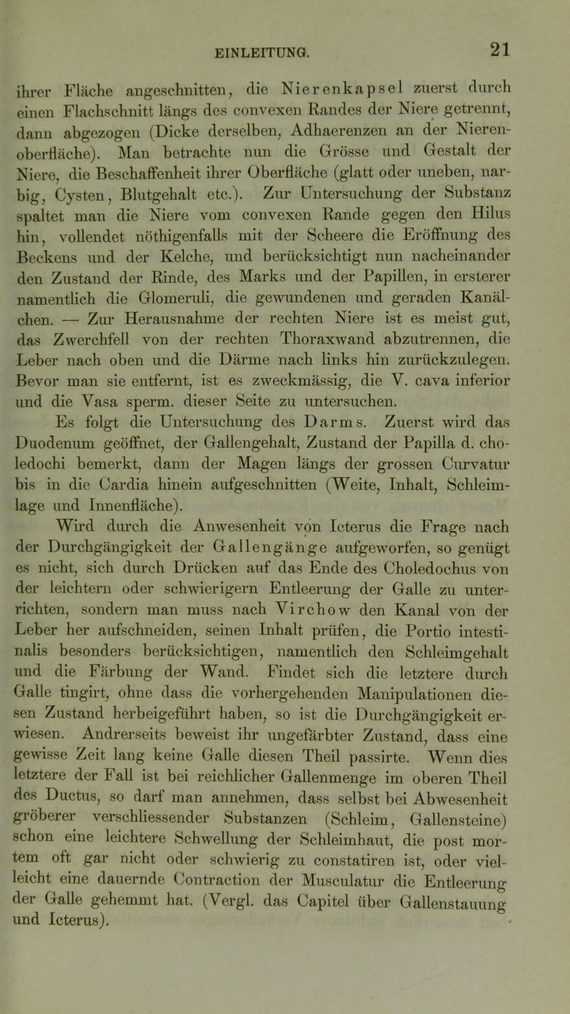 ihrer Fläche angeschnitten, clie Nierenkapsel zuerst durch einen Flachschnitt längs des convexen Randes der Niere getrennt, dann abgezogen (Dicke derselben, Adhaerenzen an der Nieren- oberfläche). Man betrachte nun die Grösse und Gestalt der Niere, die Beschaffenheit ihrer Oberfläche (glatt oder uneben, nar- big, Cysten, Blutgehalt etc.). Zur Untersuchung der Substanz spaltet man die Niere vom convexen Rande gegen den Hilus hin, vollendet nöthigenfalls mit der Scheere die Eröffnung des Beckens und der Kelche, und berücksichtigt nun nacheinander den Zustand der Rinde, des Marks und der Papillen, in ersterer namentlich die Glomeruli, die gewundenen und geraden Kanäl- chen. — Zur Herausnahme der rechten Niere ist es meist gut, das Zwerchfell von der rechten Thoraxwand abzutrennen, die Leber nach oben und die Därme nach links hin zurückzulegen. Bevor man sie entfernt, ist es zweckmässig, die V. cava inferior und die Vasa sperm. dieser Seite zu untersuchen. Es folgt die Untersuchung des Darms. Zuerst wird das Duodenum geöffnet, der Gallengehalt, Zustand der Papilla d. cho- ledochi bemerkt, dann der Magen längs der grossen Curvatur bis in die Cardia hinein aufgeschnitten (Weite, Inhalt, Schleim- lage und Innenfläche). Wird durch die Anwesenheit von Icterus die Frage nach der Durchgängigkeit der Gallengänge aufgeworfen, so genügt es nicht, sich durch Drücken auf das Ende des Choledochus von der leichtern oder schwierigem Entleerung der Galle zu unter- richten, sondern man muss nach Virchow den Kanal von der Leber her aufschneiden, seinen Inhalt prüfen, die Portio intesti- nalis besonders berücksichtigen, namentlich den Schleimgehalt und die Färbung der Wand. Findet sich die letztere durch Galle tingirt, ohne dass die vorhergehenden Manipulationen die- sen Zustand herbeigeführt haben, so ist die Durchgängigkeit er- wiesen. Andrerseits beweist ihr ungefärbter Zustand, dass eine gewisse Zeit lang keine Galle diesen Theil passirte. Wenn dies letztere der Fall ist bei reichlicher Gallenmenge im oberen Theil des Ductus, so darf man annehmen, dass selbst bei Abwesenheit gröberer verschliessender Substanzen (Schleim, Gallensteine) schon eine leichtere Schwellung der Schleimhaut, die post mor- tem oft gar nicht oder schwierig zu constatiren ist, oder viel- leicht eine dauernde Contraction der Musculatur die Entleerung der Galle gehemmt hat. (Vergl. das Capitel über Gallenstauung und Icterus).