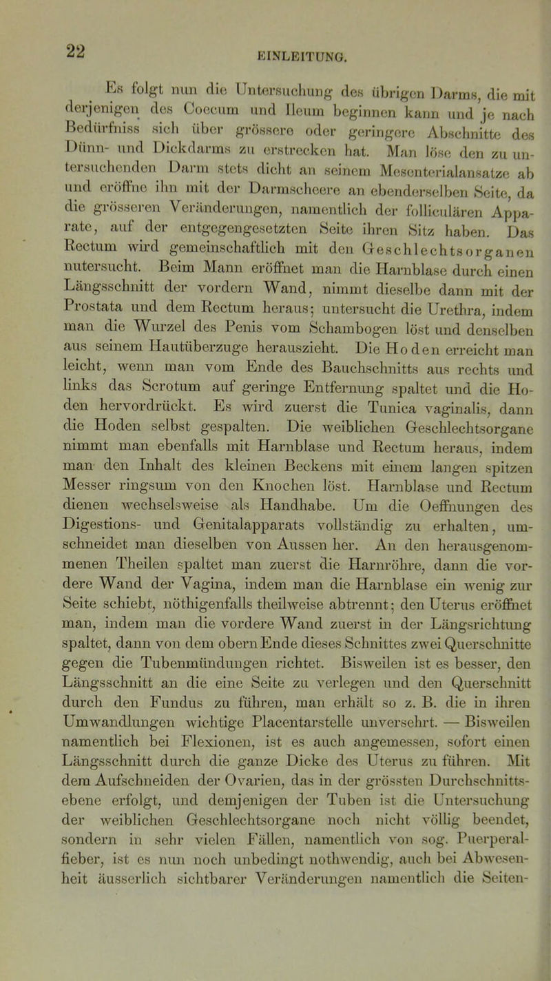 Kk folgt nun die Untersuchung des übrigen Darms, die mit derjenigen des Coecum und Ileum beginnen kann und je nach Bedürfniss sieh über grössere oder geringere Abschnitte des Dünn- und Dickdarms zu erstrecken hat. Man löse den zu un- tersuchenden Darm stets dicht an seinem Mesenterialansatze ab und eröffne ihn mit der Darmscheere an ebenderselben Seite, da die grösseren Veränderungen, namentlich der follieulären Appa- rate, auf der entgegengesetzten Seite ihren Sitz haben. Das Rectum wird gemeinschaftlich mit den Geschlechtsorganen nutersucht. Beim Mann eröffnet man die Harnblase durch einen Längsschnitt der vordem Wand, nimmt dieselbe dann mit der Prostata und dem Rectum heraus; untersucht die Urethra, indem man die Wurzel des Penis vom Schambogen löst und denselben aus seinem Hautüberzuge herauszieht. Die Hoden erreicht man leicht, wenn man vom Ende des Bauchschnitts aus rechts und links das Scrotum auf geringe Entfernung spaltet und die Ho- den hervordrückt. Es wird zuerst die Tunica vaginalis, dann die Hoden selbst gespalten. Die weiblichen Geschlechtsorgane nimmt man ebenfalls mit Harnblase und Rectum heraus, indem man den Inhalt des kleinen Beckens mit einem langen spitzen Messer ringsum von den Knochen löst. Harnblase und Rectum dienen wechselsweise als Handhabe. Um die Oeffnungen des Digestions- und Genitalapparats vollständig zu erhalten, um- sclmeidet man dieselben von Aussen her. An den herausgenom- menen Theilen spaltet man zuerst die Harnröhre, dann die vor- dere Wand der Vagina, indem man die Harnblase ein wenig zur Seite schiebt, nöthigenfalls theüweise abtrennt; den Uterus eröffnet man, indem man die vordere Wand zuerst in der Längsrichtung spaltet, dann von dem obern Ende dieses Schnittes zwei Querschnitte gegen die Tubenmündungen richtet. Bisweilen ist es besser, den Längsschnitt an die eine Seite zu verlegen und den Querschnitt durch den Fundus zu führen, man erhält so z. B. die in ihren Umwandlungen wichtige Placentarstelle unversehrt. — Bisweilen namentlich bei Flexionen, ist es auch angemessen, sofort einen Längsschnitt durch die ganze Dicke des Uterus zu führen. Mit dem Aufschneiden der Ovarien, das in der grössten Durchschnitts- ebene erfolgt, und demjenigen der Tuben ist die Untersuchung der weiblichen Geschlechtsorgane noch nicht völlig beendet, sondern in sehr vielen Fällen, namentlich von sog. Puerperal- fieber, ist es nun noch unbedingt nothwendig, auch bei Abwesen- heit äusserlieh sichtbarer Veränderungen namentlich die Seiten-