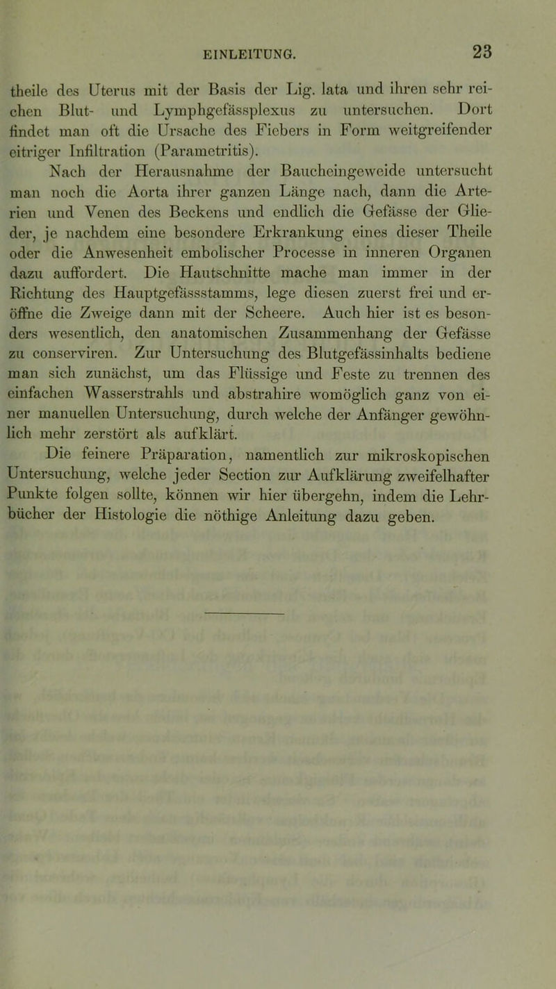 theile des Uterus mit der Basis der Lig. lata und ihren sehr rei- chen Blut- und Lymphgefässplexus zu untersuchen. Dort findet man oft die Ursache des Fiebers in Form weitgreifender eitriger Infiltration (Paramctritis). Nach der Herausnahme der Baucheingeweide untersucht man noch die Aorta ihrer ganzen Länge nach, dann die Arte- rien und Venen des Beckens und endlich die Gefässe der Glie- der, je nachdem eine besondere Erkrankung eines dieser Theile oder die Anwesenheit embolischer Processe in inneren Organen dazu auffordert. Die Hautschnitte mache man immer in der Richtung des Hauptgefassstamms, lege diesen zuerst frei und er- öffne die Zweige dann mit der Scheere. Auch hier ist es beson- ders wesentlich, den anatomischen Zusammenhang der Gefässe zu conserviren. Zur Untersuchung des Blutgefässinhalts bediene man sich zunächst, um das Flüssige und Feste zu trennen des einfachen Wasserstrahls und abstrahire womöglich ganz von ei- ner manuellen Untersuchung, durch welche der Anfänger gewöhn- lich mehr zerstört als aufklärt. Die feinere Präparation, namentlich zur mikroskopischen Untersuchung, welche jeder Section zur Aufklärung zweifelhafter Punkte folgen sollte, können wir hier übergehn, indem die Lehr- bücher der Histologie die nöthige Anleitung dazu geben.