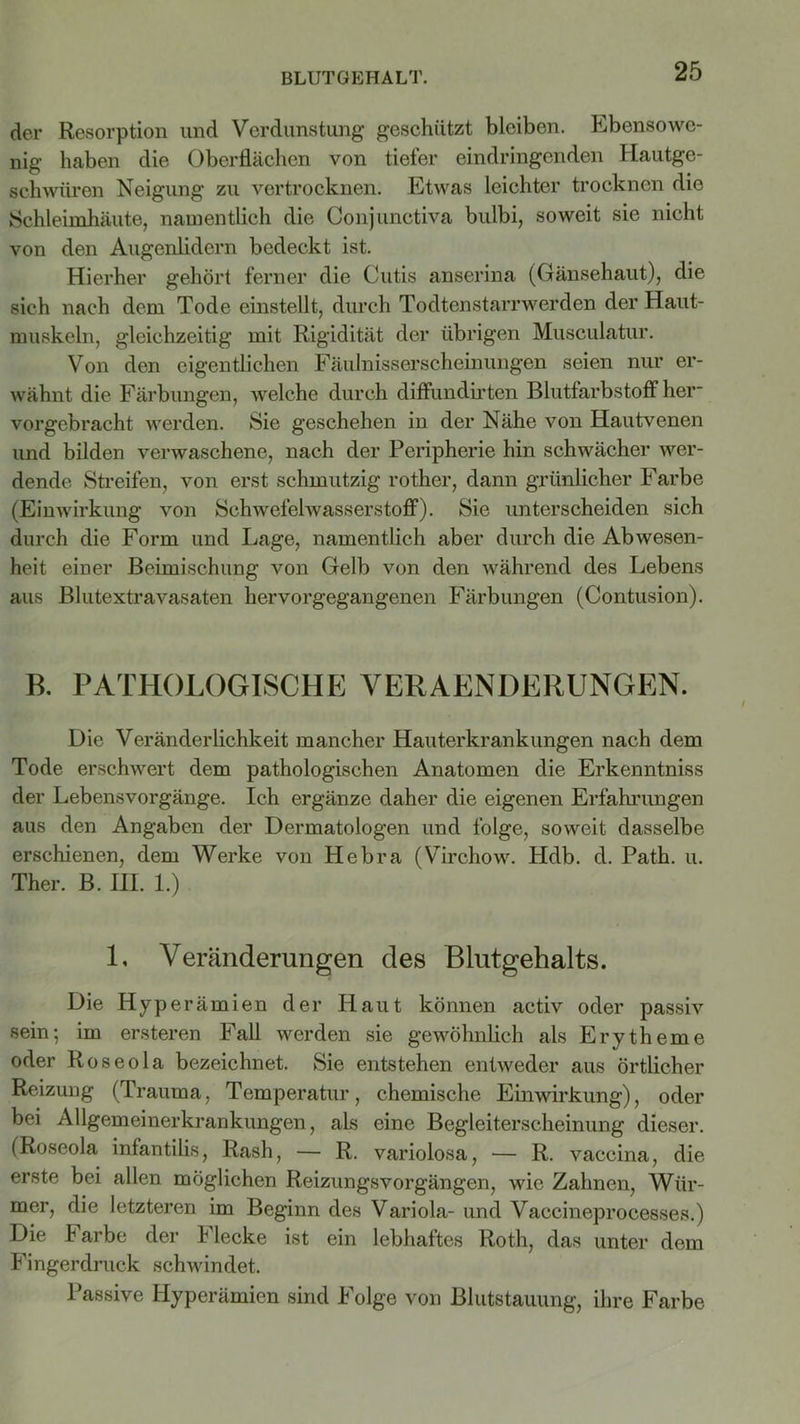 BLUTGEHALT. der Resorption und Verdunstung geschützt bleiben. Ebensowe- nig haben die Oberflächen von tiefer eindringenden Hautge- schwüren Neigung zu vertrocknen. Etwas leichter trocknen die Schleimhäute, namentlich die Conjunctiva bulbi, soweit sie nicht von den Augenlidern bedeckt ist. Hierher gehört ferner die Cutis anserina (Gänsehaut), die sich nach dem Tode einstellt, durch Todtenstarrwerden der Haut- muskeln, gleichzeitig mit Rigidität der übrigen Musculatur. Von den eigentlichen Fäulnisserscheinungen seien nur er- wähnt die Färbungen, welche durch diffundirten Blutfarbstoff her- vorgebracht werden. Sie geschehen in der Nähe von Hautvenen und bilden verwaschene, nach der Peripherie hin schwächer wer- dende Streifen, von erst schmutzig rother, dann grünlicher Farbe (Einwirkung von Schwefelwasserstoff). Sie unterscheiden sich durch die Form und Lage, namentlich aber durch die Abwesen- heit einer Beimischung von Gelb von den während des Lebens aus Blutextravasaten hervorgegangenen Färbungen (Contusion). B. PATHOLOGISCHE VERAENDERUNGEN. Die Veränderlichkeit mancher Hauterkrankungen nach dem Tode erschwert dem pathologischen Anatomen die Erkenntniss der Lebensvorgänge. Ich ergänze daher die eigenen Erfahrungen aus den Angaben der Dermatologen und folge, soweit dasselbe erschienen, dem Werke von Hebra (Virchow. Hdb. d. Path. u. Ther. B. HI. 1.) L Veränderungen des Blutgehalts. Die Hyperämien der Haut können activ oder passiv sein; im ersteren Fall werden sie gewöhnlich als Erytheme oder Roseola bezeichnet. Sie entstehen entweder aus örtlicher Reizung (Trauma, Temperatur, chemische Einwirkung), oder bei Allgemeinerkrankungen, als eine Begleiterscheinung dieser. (Roseola infantilis, Rash, — R. variolosa, — R. vaccina, die erste bei allen möglichen Reizungsvorgängen, wie Zahnen, Wür- mer, die letzteren im Beginn des Variola- und Vaccineprocesses.) Die Farbe der Flecke ist ein lebhaftes Roth, das unter dem Fingerdruck schwindet. Passive Hyperämien sind Folge von Blutstauung, ihre Farbe