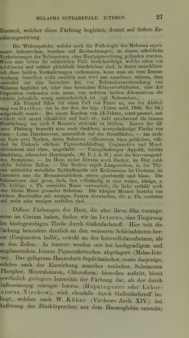 Zustand, welcher diese Färbung begleitet, deutet auf tiefere Er- nährungsstörung. Die Widersprüche, welche noch die Pathologie des Melasma supra- renale beherrschen, beruhen auf Beobachtungen, in denen erhebliche Veränderungen der Nebennieren ohne Hautpigmeotirung gefunden wurden. Wenn man indess die zahlreichen Fälle berücksichtigt, welche schon von Addisson und seither gleichfalls beschrieben sind, in denen ausschliess- lich diese beiden Veränderungen Vorkommen, kann man an dem Zusam- menhang derselben nicht zweifeln und wird nur annehmen müssen, dass antweder nur eine besondere Art von Nebennierenerkrankung von Melasma begleitet ist, oder dass besondere Körperverhältnisse, eine Art Disposition vorhanden sein muss, von welchen beiden Alternativen die letztere jedenfalls wenig wahrscheinlich ist. (vgl. Nebenniere.) Als Beispiel führe ich einen Fall von Faure an, aus der Abthei- lung von B arthez, der in der Soc. des hop. (Union med. 1866. No. 94.) mitgetheilt wurde: Bei einem Knaben von 14 Jahren, sonst gesund, ent- wickelt sich zuerst allmählich und bald ab-, bald zunehmend die braune Hautfärbung, um nach 9 Monaten stationär zu bleiben. Ausser der dif- fusen Färbung bemerkt man noch dunklere, unregelmässige Flecke von 2mm— 1 ctm Durchmesser, namentlich auf der Brustfläche; — am rech- en Knie zwei Narben, deren Substanz vollkommen blass geblieben, wäh- •end im Umkreis stärkere Pigmentanhäufung. Conjunctiva und Mund- schleimhaut sind blass, ungefärbt. — Unregelmässiger Appetit, leichte Ermüdung, schwacher Herzimpuls, (80 P. i. d. M.) sind die hervorragend- sten Symptome. — Im Harn weder Eiweiss noch Zucker, im Blut zahl- reiche farblose Zellen. — Die Section ergab Lungenödem, in der Thy- nus zahlreiche weissliche Epithelkugeln mit Kalkmassen im Centrum, im Unterleib nur die Mesenterialdrüsen etwas geschwellt und blass. Die Nebennieren sind gross, derb, fast vollständig in eine weisse, käsige, z. Th. kalkige, z. Th. erweichte Masse verwandelt; die linke enthält noch sine kleine Masse gesunder Substanz. Die käsigen Massen bestehn aus kleinen Rundzellen mit wenigen Fasern dazwischen, die z. Th. verfettet and mehr oder weniger zerfallen sind. Diffuse Färbungen der Haut, die aber ihren Sitz vorzugs- weise im Coriuin haben, finden wir im Icterus, eine Tingirung ler bindegewebigen Tlieile durch Gallenfarbstoff. Hier tritt die Färbung besonders deutlich an den weisseren Schleimhäuten her- vor (Conjunctiva bulbi), sowohl an der Intercellularsubstanz, als m den Zellen. In letztere werden erst bei hochgradigem und angdauerndem Icterus Pigmentkörnchen abgelagert (Melas-Icte- us). Das gelbgraue Hautcolorit Septicämischer, sowie dasjenige, welches nach der Einwirkung mancher toxischen Substanzen Phosphor, Mineralsäuren, Chloroform) bisweilen auftritt, bietet gewöhnlich geringere Intensität der Färbung dar, als der durch iallenstauung erzeugte Icterus (Hepatogener oder Leber- cterus. Virchow), wird ebenfalls durch Gallenfarbstoff be- lingt, welcher nach W. Kühne (Virchows Arch. XIV.) bei Auflösung der Blutkörperchen aus dem Haemoglobin entsteht;