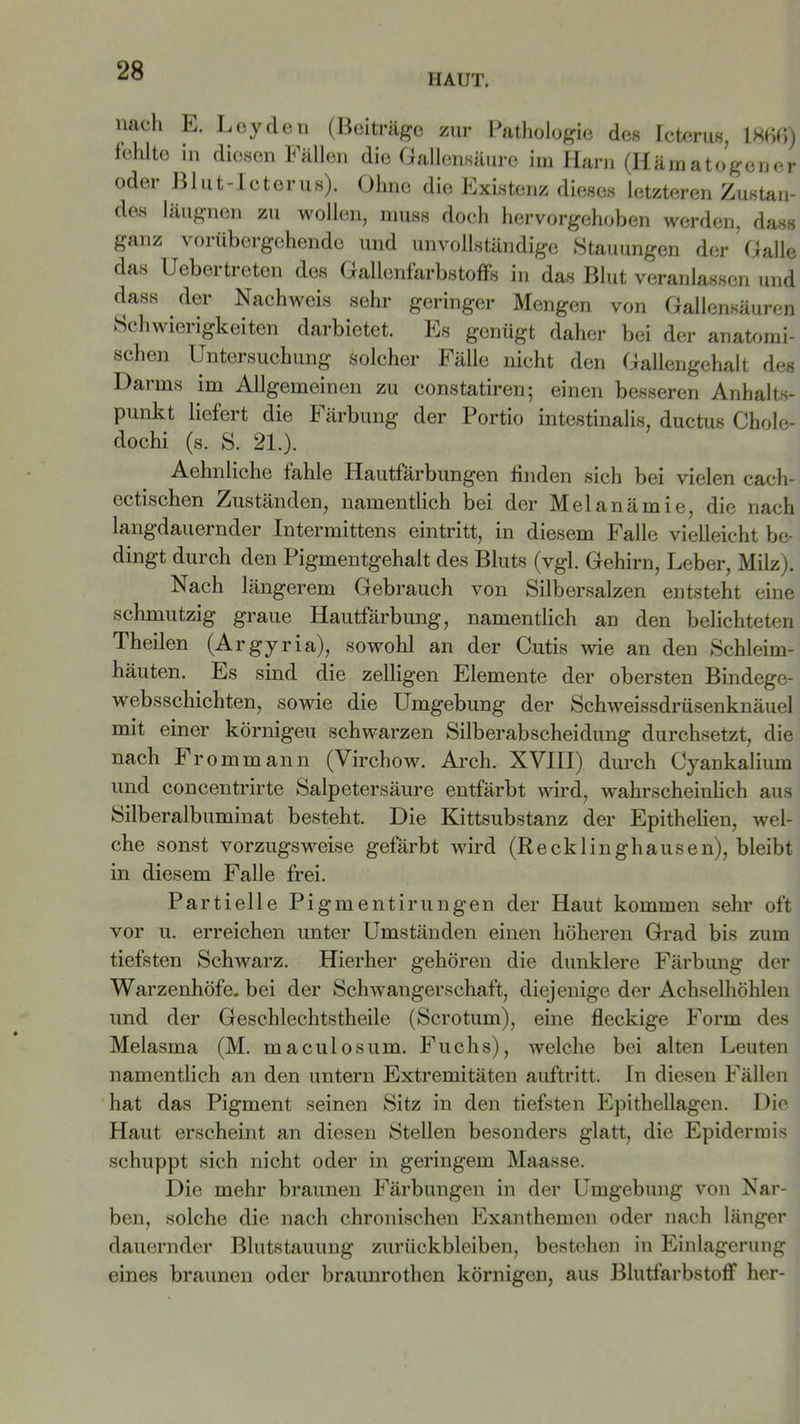 HAUT. nach E. Leyden (Beiträge zur Pathologie des Icterus, 1866) fehlte in diesen Fällen die Gallensäure im Harn (Hämatogener oder Blut-Icterus). Ohne die Existenz dieses letzteren Zustan- des läugnen zu wollen, muss doch hervorgehoben werden, dass ganz vorübergehende und unvollständige Stauungen der Galle das Uebertreten des Gallenfarbstoffs in das Blut veranlassen und dass der Nachweis sehr geringer Mengen von Gallensäuren b»i hwiei igkeiten darbietet. Es genügt daher bei der anatomi- schen Untersuchung Solcher Fälle nicht den Gallengehalt des Darms im Allgemeinen zu constatiren; einen besseren Anhalts- punkt liefert die Färbung der Portio intestinalis, ductus Chole- dochi (s. S. 21.). Aehnliche fahle Hautfärbungen finden sich bei vielen caeh- ectischen Zuständen, namentlich bei der Melanämie, die nach langdauernder Intermittens eintritt, in diesem Falle vielleicht be- dingt durch den Pigmentgehalt des Bluts (vgl. Gehirn, Leber, Milz). Nach längerem Gebrauch von Silbersalzen entsteht eine schmutzig graue Hautfärbung, namentlich an den belichteten Th eilen (Argyria), sowohl an der Cutis wie an den Schleim- häuten. Es sind die zelligen Elemente der obersten Bindege- websschichten, sowie die Umgebung der Schweissdriisenknäuel mit einer körnigen schwarzen Silberabscheidung durchsetzt, die nach Fromm an n (Virchow. Arch. XVIII) durch Cyankalium und concentrirte Salpetersäure entfärbt wird, wahrscheinlich aus Silberalbuminat besteht. Die Kittsubstanz der Epithelien, wel- che sonst vorzugsweise gefärbt wird (Recklinghausen), bleibt in diesem Falle frei. Partielle P igmentirungen der Haut kommen sehr oft vor u. erreichen unter Umständen einen höheren Grad bis zum tiefsten Schwarz. Hierher gehören die dunklere Färbung der Warzenhöfe, bei der Schwangerschaft, diejenige der Achselhöhlen und der Geschlechtstheile (Scrotum), eine fleckige Form des Melasma (M. maculosum. Fuchs), welche bei alten Leuten namentlich an den untern Extremitäten auftritt. In diesen Fällen hat das Pigment seinen Sitz in den tiefsten Epithellagen. Die Haut erscheint an diesen Stellen besonders glatt, die Epidermis schuppt sich nicht oder in geringem Maasse. Die mehr braunen Färbungen in der Umgebung von Nar- ben, solche die nach chronischen Exanthemen oder nach länger dauernder Blutstauung Zurückbleiben, bestehen in Einlagerung eines braunen oder braunrothen körnigen, aus Blutfarbstoff her-