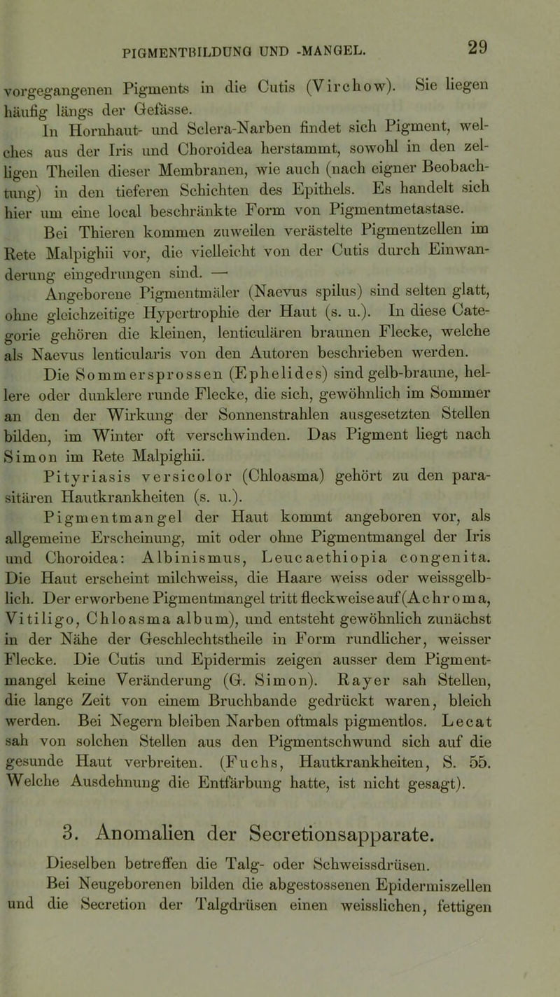PIGMENTBILDUNG UND -MANGEL. vorgegangenen Pigments in die Cutis (Virchow). Sie liegen häufig längs der Gelasse. In Hornhaut- und Sclera-Narben findet sich Pigment, wel- ches aus der Iris und Choroidea herstammt, sowohl in den zel- ligen Theilen dieser Membranen, wie auch (nach eigner Beobach- tung) in den tieferen Schichten des Epithels. Es handelt sich hier um eine local beschränkte Form von Pigmentmetastase. Bei Thieren kommen zuweilen verästelte Pigmentzellen im Rete Malpighii vor, die vielleicht von der Cutis durch Einwan- derung eingedrungen sind. —■ Angeborene Pigmentmäler (Naevus spilus) sind selten glatt, ohne gleichzeitige Hypertrophie der Plaut (s. u.). In diese Cate- gorie gehören die kleinen, lenticulären braunen Pflecke, welche als Naevus lenticularis von den Autoren beschrieben werden. Die Sommersprossen (E p h e 1 i d e s) sind gelb-braune, hel- lere oder dunklere runde Flecke, die sich, gewöhnlich im Sommer an den der Wirkung der Sonnenstrahlen ausgesetzten Stellen bilden, im Winter oft verschwinden. Das Pigment liegt nach Simon im Rete Malpighii. Pityriasis versicolor (Chloasma) gehört zu den para- sitären Hautkrankheiten (s. u.). Pigmentmangel der Plaut kommt angeboren vor, als allgemeine Erscheinung, mit oder ohne Pigmentmangel der Iris und Choroidea: Albinismus, Leucaethiopia congenita. Die Haut erscheint milchweiss, die Plaare weiss oder weissgelb- lich. Der erworbene Pigmentmangel tritt fleck weise auf (Achroma, Vitiligo, Chloasma alb um), und entsteht gewöhnlich zunächst in der Nähe der Geschlechtstheile in Form rundlicher, weisser Flecke. Die Cutis und Epidermis zeigen ausser dem Pigment- mangel keine Veränderung (G. Simon). Ray er sah Stellen, die lange Zeit von einem Bruchbande gedrückt waren, bleich werden. Bei Negern bleiben Narben oftmals pigmentlos. Lecat sah von solchen Stellen aus den Pigmentschwund sich auf die gesunde Haut verbreiten. (Fuchs, Hautkrankheiten, S. 55. Welche Ausdehnung die Entfärbung hatte, ist nicht gesagt). 3. Anomalien der Secretionsapparate. Dieselben betreffen die Talg- oder Schweissdrüsen. Bei Neugeborenen bilden die abgestossenen Epidermiszellen und die Secretion der Talgdrüsen einen weisslichen, fettigen