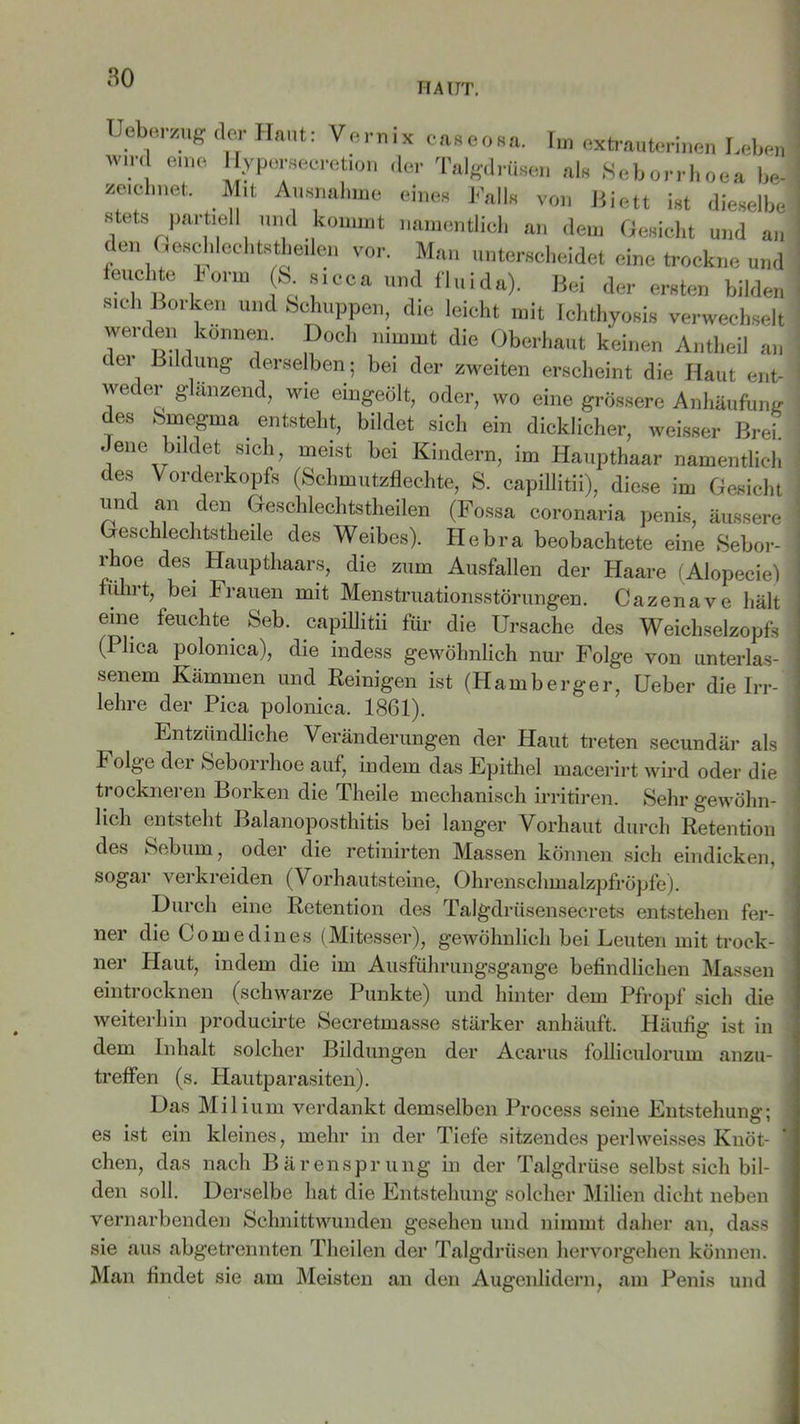HAUT. Ueberzug der Haut: Vernix caseosa. Im extrauterinen Leben w.rd e.ne Hyperseeretion der Talgdrüsen als Seborrhoea be- zeichnet. Mit Ausnahme eines Falls von Biett ist dieselbe stets partiell und kommt namentlich an dem Gesicht und an den Geschlechtsteilen vor. Man unterscheidet eine trockne und leuchte Horm (S. sicca und fluida). Bei der ersten bilden sich Borken und Schuppen, die leicht mit Ichthyosis verwechselt werden können. Doch nimmt die Oberhaut keinen Antheil an der Bildung derselben; bei der zweiten erscheint die Haut ent- wei er glanzend, wie eingeölt, oder, wo eine grössere Anhäufung des Smegma entsteht, bildet sich ein dicklicher, weisser Breh Jene bildet sich, meist bei Kindern, im Haupthaar namentlich des Vorderkopfs (Schmutzflechte, S. capillitii), diese im Gesicht und an den Geschlechtstheilen (Fossa coronaria penis, äussere Geschlechtsteile des Weibes). Hebra beobachtete eine Sebor- rhoe des Haupthaars, die zum Ausfallen der Haare (Alopecie) führt, bei Frauen mit Menstruationsstörungen. Cazenave hält eine feuchte Seb. capillitii für die Ursache des Weichselzopfs (Plica polonica), die indess gewöhnlich nur Folge von unterlas- senem Kämmen und Reinigen ist (Hamberger, Ueber die Irr-‘ lehre der Pica polonica. 1861). Entzündliche Veränderungen der Haut treten secundär als Folge der Seborrhoe auf, indem das Epithel macerirt wird oder die trockneren Borken die Theile mechanisch irritiren. Sehr gewöhn- lich entsteht Balanoposthitis bei langer Vorhaut durch Retention des Sebum, oder die retinirten Massen können sich eindicken, sogar verkreiden (Vorhautsteine, OhrenschmalzpfrÖpfe). Durch eine Retention des Talgdrüsensecrets entstehen fer- ner die Comedines (Mitesser), gewöhnlich bei Leuten mit trock- ner Haut, indem die im Ausführungsgange befindlichen Massen eintrocknen (schwarze Punkte) und hinter dem Pfropf sich die weiterhin producirte Secretmasse stärker anhäuft. Häufig ist in dem Inhalt solcher Bildungen der Acarus folliculorum anzu- treffen (s. Hautparasiten). Das Mil ium verdankt demselben Process seine Entstehung; • • • Ö 1 es ist ein kleines, mehr in der Tiefe sitzendes perlweisses Knöt- chen, das nach Bärensprung in der Talgdrüse selbst sich bil- den soll. Derselbe hat die Entstehung solcher Milien dicht neben vernarbenden Schnittwunden gesehen und nimmt daher an, dass sie aus abgetrennten Theilen der Talgdrüsen hervorgehen können. Man findet sie am Meisten an den Augenlidern, am Penis und
