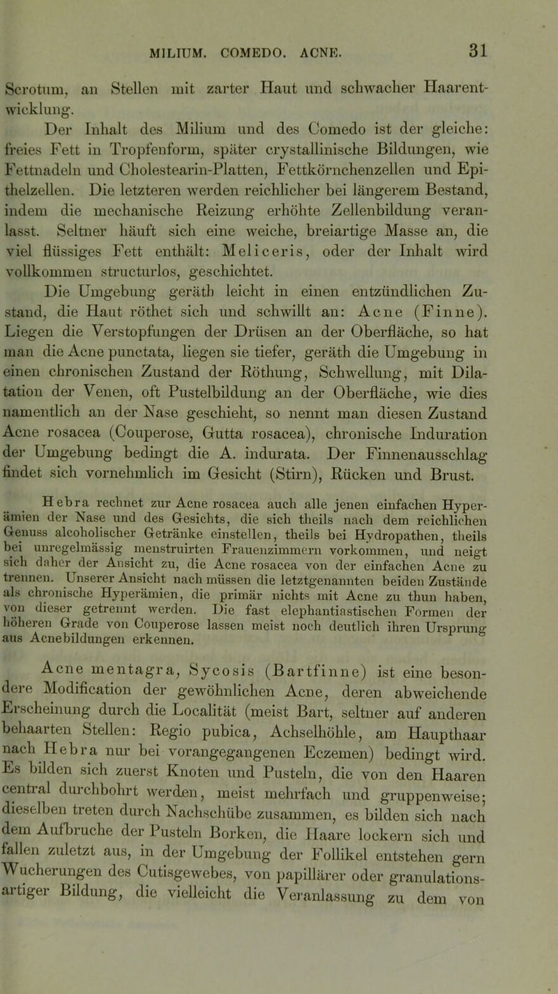 Scrotum, an Stellen mit zarter Haut und schwacher Haarent- wicklung. Der Inhalt des Milium und des Comedo ist der gleiche: freies Fett in Tropfenform, später crystallinische Bildungen, wie Fettnadeln und Cholestearin-Platten, Fettkörnchenzellen und Epi- thelzellen. Die letzteren werden reichlicher bei längerem Bestand, indem die mechanische Reizung erhöhte Zellenbildung veran- lasst. Seltner häuft sich eine weiche, breiartige Masse an, die viel flüssiges Fett enthält: Meliceris, oder der Inhalt wird vollkommen structurlos, geschichtet. Die Umgebung gerätb leicht in einen entzündlichen Zu- stand, die Haut röthet sich und schwillt an: Acne (Finne). Liegen die Verstopfungen der Drüsen an der Oberfläche, so hat man die Acne punctata, liegen sie tiefer, geräth die Umgebung in einen chronischen Zustand der Röthung, Schwellung, mit Dila- tation der Venen, oft Pustelbildung an der Oberfläche, wie dies namentlich an der Nase geschieht, so nennt man diesen Zustand Acne rosacea (Couperose, Gutta rosacea), chronische Induration der Umgebung bedingt die A. indurata. Der Finnenausschlag findet sich vornehmlich im Gesicht (Stirn), Rücken und Brust. Hebra rechnet zur Acne rosacea auch alle jenen einfachen Hyper- ämien der Nase und des Gesichts, die sich theils nach dem reichlichen Genuss alcoholischer Getränke cinstellen, theils bei Hydropathen, theils bei unregelmässig menstruirten Frauenzimmern Vorkommen, und neigt sich daher der Ansicht zu, die Acne rosacea von der einfachen Acne zu trennen. Unserer Ansicht nach müssen die letztgenannten beiden Zustände als chronische Hyperämien, die primär nichts mit Acne zu thun haben, von dieser getrennt werden. Die fast elephantiastisehen Formen der höheren Grade von Couperose lassen meist noch deutlich ihren Ursprung aus Acnebildungen erkennen. Acne mentagra, Sycosis (Bartfinne) ist eine beson- dei e Modification der gewöhnlichen Acne, deren abweichende Ei scheinung durch die Localität (meist Bart, seltner auf anderen behaarten Stellen: Regio pubica, Achselhöhle, am Haupthaar nach Hebra nur bei vorangegangenen Eczemen) bedingt wird. Es bilden sich zuerst Knoten und Pusteln, die von den Haaren central durchbohrt werden, meist mehrfach und gruppenweise; dieselben treten durch Nachschübe zusammen, es bilden sich nach dem Aufbruche der Pusteln Borken, die Haare lockern sich und fallen zuletzt aus, in der Umgebung der Follikel entstehen gern Wucherungen des Cutisgewebes, von papillärer oder granulations- artiger Bildung, die vielleicht die Veranlassung zu dem von