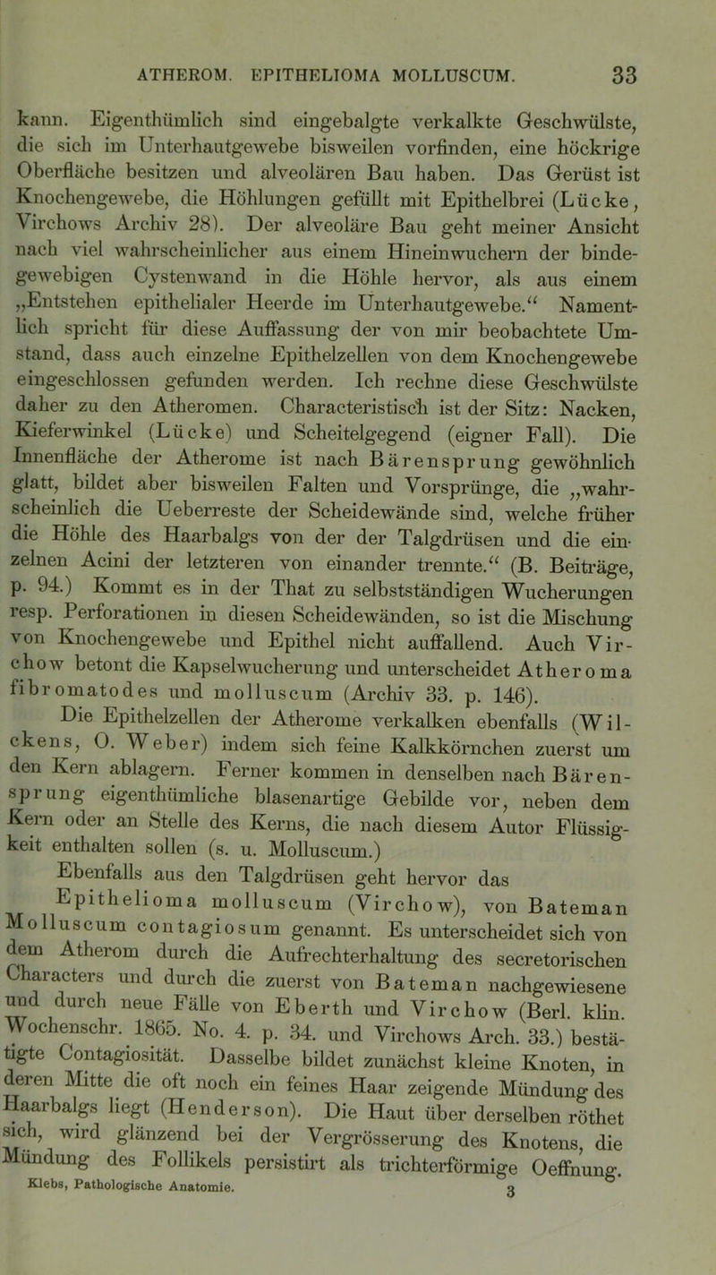 kann. Eigentümlich sind eingebalgte verkalkte Geschwülste, die sich im Unterhautgewebe bisweilen vorfinden, eine höckrige Oberfläche besitzen und alveolären Bau haben. Das Gerüst ist Knochengewebe, die Höhlungen gefüllt mit Epithelbrei (Lücke, Virchows Archiv 28). Der alveoläre Bau geht meiner Ansicht nach viel wahrscheinlicher aus einem Hineinwuchern der binde- gewebigen Cystenwand in die Höhle hervor, als aus einem „Entstehen epithelialer Heerde im Unterhautgewebe.“ Nament- lich spricht für diese Auflassung der von mir beobachtete Um- stand, dass auch einzelne Epithelzellen von dem Knochengewebe eingeschlossen gefunden werden. Ich rechne diese Geschwülste daher zu den Atheromen. Characteristiscli ist der Sitz: Nacken, Kieferwinkel (Lücke) und Scheitelgegend (eigner Fall). Die Innenfläche der Atherome ist nach Bärensprung’ gewöhnlich glatt, bildet aber bisweilen Falten und Vorsprünge, die „wahr- scheinlich die Ueberreste der Scheidewände sind, welche früher die Höhle des Haarbalgs von der der Talgdrüsen und die ein- zelnen Acini der letzteren von einander trennte.“ (B. Beiträge, p. 94.) Kommt es in der That zu selbstständigen Wucherungen resp. Perforationen in diesen Scheidewänden, so ist die Mischung von Knochengewebe und Epithel nicht auffallend. Auch Vir- chow betont die Kapselwucherung und unterscheidet Ätheroma fibromatodes und molluscum (Archiv 33. p. 146). Die Epithelzellen der Atherome verkalken ebenfalls (Wil- ckens, O. Weber) indem sich feine Kalkkörnchen zuerst um den Kern ablagern. Ferner kommen in denselben nach Bären- sprung eigenthiimliche blasenartige Gebilde vor, neben dem Kern oder an Stelle des Kerns, die nach diesem Autor Flüssig- keit enthalten sollen (s. u. Molluscum.) Ebenfalls aus den Talgdrüsen geht hervor das Epithelioma molluscum (Virchow), von Bateman Molluscum contagiosum genannt. Es unterscheidet sich von dem Atherom durch die Aufrechterhaltung des secretorischen Lharacters und durch die zuerst von Bateman nachgewiesene und durch neue Fälle von Eberth und Virchow (Berl. klin Wochenschr. 1865. No. 4. p. 34. und Virchows Arch. 33.) bestä- tigte Contagiosität. Dasselbe bildet zunächst kleine Knoten in dei en Mitte die oft noch ein feines Haar zeigende Mündung des Haarbalgs liegt (Henderson). Die Haut über derselben röthet sich, wird glänzend bei der Vergrösserung des Knotens die Mundung des Follikels persistirt als trichterförmige Oeffnung. Klebs, Pathologische Anatomie. q