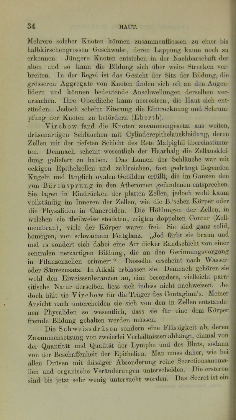 Mehrere solcher Knoten können Zusammenflüssen zu einer Ins halbkirschengrossen Geschwulst, deren Lappung kaum noch zu erkennen. Jüngere Knoten entstehen in der Nachbarschaft der alten und so kann die Bildung sich über weite Strecken ver- breiten. In der Regel ist das Gesicht der Sitz der Bildung, die grösseren Aggregate von Knoten finden sich oft an den Augen- lidern und können bedeutende Anschwellungen derselben ver- ursachen. Ihre Oberfläche kann necrosiren, die Haut sich ent- zünden. Jedoch scheint Eiterung die Eintrocknung und Schrum- pfung der Knoten zu befördern (Eberth). Virchow fand die Knoten zusammengesetzt aus weiten, drüsenartigen Schläuchen mit Cylinderepithelauskleidung, deren Zellen mit der tiefsten Schicht des Rete Malpighii übereinstimm- ten. Demnach scheint wesentlich der Haarbalg die Zellausklei- dung geliefert zu haben. Das Lumen der Schläuche war mit eckigen Epithelzellen und zahlreichen, fast gedrängt liegenden Kugeln und länglich ovalen Gebilden erfüllt, die im Ganzen den von Bärensprung in den Atheromen gefundenen entsprechen. Sie lagen in Eindrücken der platten Zellen, jedoch wohl kaum vollständig im Inneren der Zellen, wie die B.'sehen Körper oder die Physaliden in Cancroiden. Die Höhlungen der Zellen, in welchen sie theilweise steckten, zeigten doppelten Contur (Zell- membran), viele der Körper waren frei. Sie sind ganz solid, homogen, von schwachem Fettglanz. „Jod färbt sie braun und und es sondert sich dabei eine Art dicker Randschicht von einer centralen netzartigen Bildung, die an den GerinnungsVorgang in Pflanzenzellen erinnert.“ Dasselbe erscheint nach Wasser- oder Säurezusatz. In Alkali erblassen sie. Demnach gehören sie wohl den Eiweisssubstanzen an, eine besondere, vielleicht para- sitische Natur derselben liess sich indess nicht nachweisen. Je- doch hält sie Virchow für die Träger des Contagium’s. Meiner Ansicht nach untercheiden sie sich von den in Zellen entstande- nen Physaliden so wesentlich, dass sie für eine dem Körper fremde Bildung gehalten werden müssen. Die Schweissdrüsen sondern eine Flüssigkeit ab, deren Zusammensetzung von zweierlei Verhältnissen abhängt, einmal von der Quantität und Qualität der Lymphe und des Bluts, sodann von der Beschaffenheit der Epithelicn. Man muss daher, wie bei allen Drüsen mit flüssiger Absonderung reine Secretionsanoma- lien und organische Veränderungen unterscheiden. Die ersteren sind bis jetzt sehr wenig untersucht worden. Das Secret ist ein