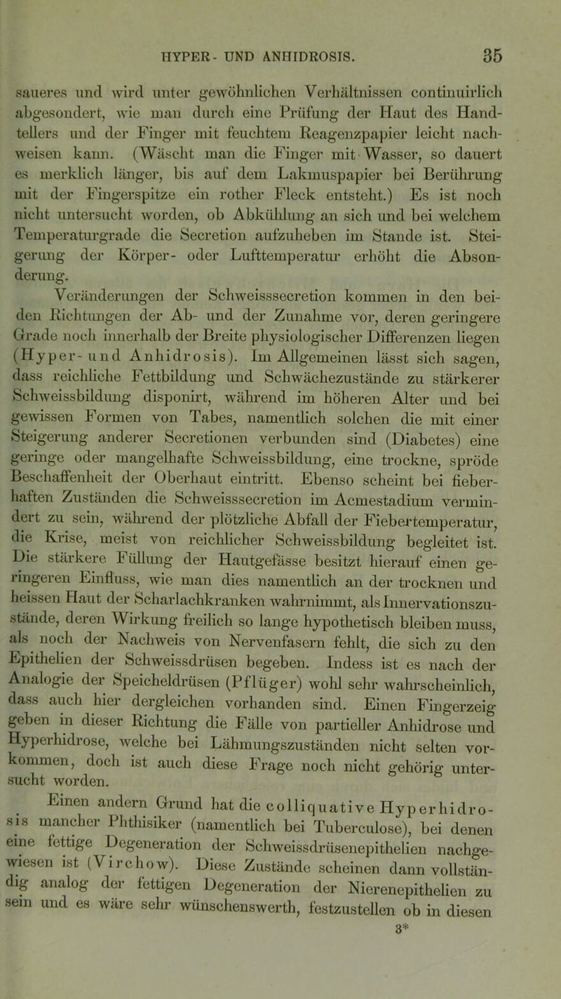 saueres und wird unter gewöhnlichen Verhältnissen continuirlich abgesondert, wie man durch eine Prüfung der Haut des Hand- tellers und der Finger mit feuchtem Reagenzpapier leicht nacli- weisen kann. (Wäscht man die Finger mit Wasser, so dauert es merklich länger, bis auf dem Lakmuspapier bei Berührung mit der Fingerspitze ein rotlier Fleck entsteht.) Es ist noch nicht untersucht worden, ob Abkühlung an sich und bei welchem Temperaturgrade die Secretion aufzuheben im Stande ist. Stei- gerung der Körper- oder Lufttemperatur erhöht die Abson- derung. Veränderungen der Schweisssecretion kommen in den bei- den Richtungen der Ab- und der Zunahme vor, deren geringere Grade noch innerhalb der Breite physiologischer Differenzen liegen (Hyper-und Anhidrosis). Im Allgemeinen lässt sich sagen, dass reichliche Fettbildung und Schwächezustände zu stärkerer Sehweissbildung disponirt, während im höheren Alter und bei gewissen Formen von Tabes, namentlich solchen die mit einer Steigerung anderer Secretionen verbunden sind (Diabetes) eine geringe oder mangelhafte Schweissbildung, eine trockne, spröde Beschaffenheit der Oberhaut ein tritt. Ebenso scheint bei fieber- haften Zuständen die Schweisssecretion im Acmestadium vermin- dert zu sein, während der plötzliche Abfall der Fiebertemperatur, die Krise, meist von reichlicher Schweissbildung begleitet ist. Die stärkere Füllung der Hautgefässe besitzt hierauf einen ge- ringeren Einfluss, wie man dies namentlich an der trocknen und heissen Haut der Scharlachkranken wahrnimmt, als Innervationszu- stände, deren Wirkung freilich so lange hypothetisch bleiben muss, als. noch der Nachweis von Nervenfasern fehlt, die sich zu den Epithelien der Schweissdrüsen begeben. Indess ist es nach der Analogie der Speicheldrüsen (Pflüger) wohl sehr wahrscheinlich, dass auch hier dergleichen vorhanden sind. Einen Fingerzeig geben in dieser Richtung die Fälle von partieller Anhidrose und Hyperhidrose, welche bei Lähmungszuständen nicht selten Vor- kommen, doch ist auch diese Frage noch nicht gehörig unter- Einen andern Grund hat die colliquative Hyperhidro- sis mancher Phthisiker (namentlich bei Tuberculose), bei denen eine fettige Degeneration der Schweissdrüsenepithelien nachge- wiesen ist (Virchow). Diese Zustände scheinen dann vollstän- dig analog der fettigen Degeneration der Nierenepithelien zu sein und es wäre sehr wünschenswerth, festzustellen ob in diesen 3*