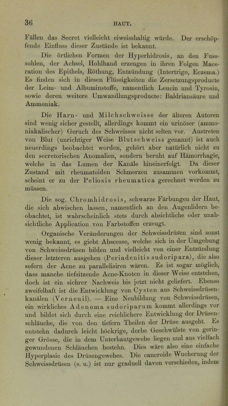 Fällen das Secret vielleicht eiweisshaltig würde. Der erschöp- fende Einfluss dieser Zustände ist bekannt. Die örtlichen Formen der Hyperhidrosis, an den Fuss- sohlen, der Achsel, Hohlhand erzeugen in ihren Folgen Mace- ration des Epithels, Röthung, Entzündung (Intertrigo, Eczema.) Es finden sich in diesen Flüssigkeiten die Zersetzungsproducte der Leim- und Albuminstoffe, namentlich Leucin und Tyrosin, sowie deren weitere Umwandlungsproducte: Baldriansäure und Ammoniak. Die Harn- und Milchschweisse der älteren Autoren sind wenig sicher gestellt, allerdings kommt ein urinöser (amrno- niakalischer) Geruch des Schweisses nicht selten vor. Austreten von Blut (unrichtiger Weise Blutschweiss genannt) ist auch neuerdings beobachtet worden, gehört aber natürlich nicht zu den secretorischen Anomalien, sondern beruht auf Hämorrhagie, welche in das Lumen der Kanäle hineinerfolgt. Da dieser Zustand mit rheumatoiden Schmerzen zusammen vorkommt, scheint er zu der Peliosis rheumatica gerechnet werden zu müssen. Die sog. Chromhidrosis, schwarze Färbungen der Haut, die sich abwischen lassen, namentlich an den Augenlidern be- obachtet, ist wahrscheinlich stets durch absichtliche oder unab- sichtliche Application von Farbstoffen erzeugt. Organische Veränderungen der Schweissdrüsen sind sonst Avenig bekannt, es giebt Abscesse, welche sich in der Umgebung von Schweissdrüsen bilden und vielleicht von einer Entzündung dieser letzteren ausgehen (Periadenitis sudoripara), die also sofern der Acne zu parallelisiren wären. Es ist sogar möglich, dass manche tiefsitzende Acne-Knoten in dieser Weise entstehen, doch ist ein sichrer Nachweis bis jetzt nicht geliefert. Ebenso zweifelhaft ist die Entwicklung von Cysten aus Schweissdrüsen- kanälen (Verneuil). — Eine Neubildung von Schweissdrüsen, ein wirkliches Adenoma sudoriparum kommt allerdings vor und bildet sich durch eine reichlichere Entwicklung der Drüsen- schläuche, die von den tiefem Theilen der Drüse ausgeht. Es entstehn dadurch leicht höckrige, derbe Geschwülste von gerin- ger Grösse, die in dem Unterhautgewebe liegen und aus viellach gewundenen Schläuchen bestehn. Dies wäre also eine einfache Hyperplasie des Drüsengewebes. Die cancroide Wucherung der Schweissdrüsen (s. u.) ist nur graduell davon verschieden, indem