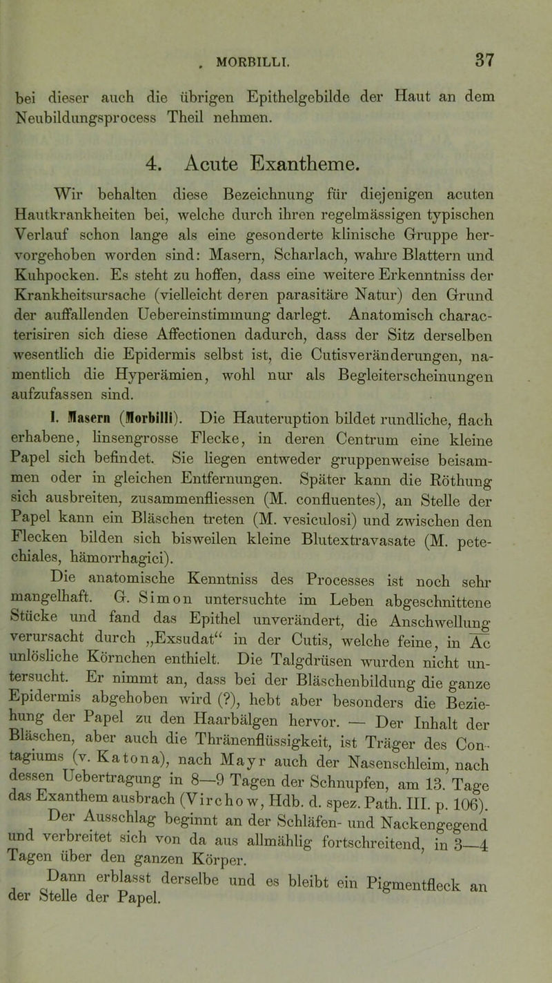 bei dieser auch die übrigen Epithelgebilde der Haut an dem Neubildungsprocess Theil nehmen. 4. Acute Exantheme. Wir behalten diese Bezeichnung für diejenigen acuten Hautkrankheiten bei, welche durch ihren regelmässigen typischen Verlauf schon lange als eine gesonderte klinische Gruppe her- vorgehoben worden sind: Masern, Scharlach, wahre Blattern und Kuhpocken. Es steht zu hoffen, dass eine weitere Erkenntniss der Krankheitsursache (vielleicht deren parasitäre Natur) den Grund der auffallenden Uebereinstimmung darlegt. Anatomisch charac- terisiren sich diese Aflfectionen dadurch, dass der Sitz derselben wesentlich die Epidermis selbst ist, die Cutisveränderungen, na- mentlich die Hyperämien, wohl nur als Begleiterscheinungen aufzufassen sind. I. Masern (Morbilli). Die Hauteruption bildet rundliche, flach erhabene, linsengrosse Flecke, in deren Centrum eine kleine Papel sich befindet. Sie liegen entweder gruppenweise beisam- men oder in gleichen Entfernungen. Später kann die Röthung sich ausbreiten, Zusammenflüssen (M. confluentes), an Stelle der Papel kann ein Bläschen treten (M. vesiculosi) und zwischen den Flecken bilden sich bisweilen kleine Blutextravasate (M. pete- chiales, hämorrhagici). Die anatomische Kenntniss des Processes ist noch sehr mangelhaft, G. Simon untersuchte im Leben abgeschnittene Stücke und fand das Epithel unverändert, die Anschwellung verursacht duich ,,Exsudat^ in der Cutis, welche feine, in Ac unlösliche Körnchen enthielt. Die Talgdrüsen wurden nicht un- tersucht. Er nimmt an, dass bei der Bläschenbildung die ganze Epidermis abgehoben wird (?), hebt aber besonders die Bezie- hung der Papel zu den Haarbälgen hervor. — Der Inhalt der Bläschen, aber auch die Thränenflüssigkeit, ist Träger des Con- tagiums (v. Katona), nach Mayr auch der Nasenschleim, nach dessen Uebertragung in 8-9 Tagen der Schnupfen, am 13. Tage das Exanthem ausbrach (Vircho w, Hdb. d. spez. Path. III. p. 106). Der Ausschlag beginnt an der Schläfen- und Nackengegend und verbreitet sich von da aus allmählig fortschreitend in 3 4 Tagen über den ganzen Körper. Dann erblasst derselbe und es bleibt ein Pigmentfleck der Stelle der Papel. an