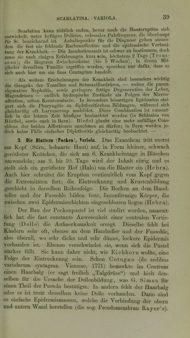 SCARLATINA. VARIOLA. Scarlatina kann tödtlich enden, bevor noch die Hauteiuption sieb entwickelt, unter heftigen Delirien, colossaler Pulsfrequenz, die überhaupt für Sc. bezeichnend ist. Anhaltspunkte für die Diagnose geben ausser- dem die fast nie fehlende Rachenaffection und die epidemische Verbrei- tung der Krankheit. — Die Incubationszeit ist schwer zu bestimmen, doch muss sie nach einigen Erfahrungen kurz sein, höchstens 2 Tage (Trous- seau); die längeren Zwischenräume (bis 5 Wochen), in denen Mit- glieder derselben Familie ergriffen werden, sprechen nur dafür, dass es sich auch hier um ein fixes Contagium handelt. Als weitere Erscheinungen der Krankheit sind besonders wichtig die Grangrän der Tonsillen und Submaxillardrüsen, — weiter die paren- chymatöse Nephritis, sowie geringere fettige Degeneration der Leber, Magendrüsen — endlich hydropische Zustände als Folgen der Nieren- affection, selten Keratomalacie. In besonders bösartigen Epidemien stei- gert sich die Pharyngitis zu diphtheritischcn Bildungen, während sich gleichzeitig oft Laryuxcroup ausbildet. Diese Combination ist nament- lich in der letzten Zeit häufiger beobachtet worden (in Schlesien von Biefel, sowie auch in Bern). Biefel glaubt eine mehr zufällige Coin- cidenz der beiden Affectionen annehmen zu dürfen; in Bern wurden je- doch keine Fälle einfacher Diphtheritis gleichzeitig beobachtet. — 3. Die Blattern (Pocken'», Variola. Das Exanthem tritt zuerst am Kopf (Stirn, behaarte Haut) auf, in Form kleiner, schwach gerötheter Knötchen, die sich am 6. Krankheitstage in Bläschen umwandeln; am 9. bis 10. Tage wird der Inhalt eitrig und es stellt sich ein gerötheter Hof (Halo) um die Blatter ein (Iiebra). Auch hier schreitet die Eruption continuirlich vom Kopf gegen die Extremitäten fort; die Eintrocknung und Krustenbildung geschieht in derselben Reihenfolge. Die Borken an dem Hand- teller und der Fussohle bilden feste, linsenförmige Körper, die zwischen zwei Epidermisschichten eingeschlossen liegen (Hebra). Der Bau der Pockenpustel ist viel studirt worden, nament- lich hat die fast constante Anwesenheit einer centralen Vertie- fung (Delle) die Aufmerksamkeit erregt. Dieselbe fehlt bei Kindern sehr oft, ebenso an dem Handteller und der Fussohle, also überall, wo sehr dicke und sehr dünne, lockere Epidermis vorhanden ist. Ebenso verschwindet sie, wenn sich die Pustel stärker füllt. Sie kann daher nicht, wie Eichhorn wollte, eine Folge der Eintrocknung sein. Schon Cotugno (de sedibus variolarum syntagma. Viennae, 1771) bemerkte im Centrum einen Haarbalg (er sagt freilich „Talgdrüse“) und hielt den- selben für die Ursache der Dellenbildung, was G. Simon für einen Theil der Pusteln bestätigte. In andern fehlt der Haarbalg oder es ist trotz desselben keine Delle vorhanden. Dann sind es einfache Epidermismassen, welche die Verbindung der obern und untern Wand hersteilen (die sog. Pseudomembran Ray er’s).