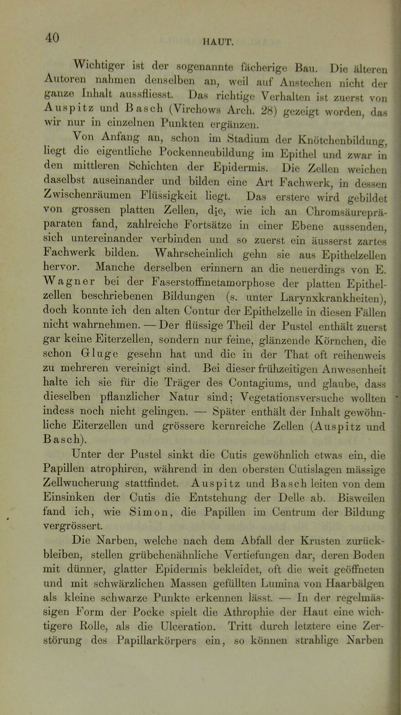 HAUT. Wichtiger ist der sogenannte fächerige Bau. Die älteren Autoren nahmen denselben an, weil auf Anstechen nicht der ganze Inhalt aussfliesst. Das richtige Verhalten ist zuerst von Auspitz und Basch (Virchows Arcli. 28) gezeigt worden, das wir nur in einzelnen Punkten ergänzen. Von Anfang an, schon im Stadium der Knötchcnbildung, liegt die eigentliche Pockenneubildung im Epithel und zwar in den mittlei cn Schichten der Epidermis. Die /Hellen weichen daselbst auseinander und bilden eine Art Fachwerk, in dessen Zwischenräumen Flüssigkeit liegt. Das erstere wird gebildet \ on grossen platten Zellen, dje, wie ich an Chromsäureprä- paraten fand, zahlreiche b ortsätze in einer Ebene aussenden, sich untereinander verbinden und so zuerst ein äusserst zartes Fachwerk bilden. Wahrscheinlich gehn sie aus Epithelzellen hervor. Manche derselben erinnern an die neuerdings von E. Wagner bei der Faserstoffmetamorphose der platten Epithel- zellen beschriebenen Bildungen (s. unter Larynxkrankheiten), doch konnte ich den alten Contur der Epithelzelle in diesen Fällen nicht wahrnehmen. — Der flüssige Theil der Pustel enthält zuerst gar keine Eiterzellen, sondern nur feine, glänzende Körnchen, die schon Gluge gesehn hat und die in der That oft reihenweis zu mehreren vereinigt sind. Bei dieser frühzeitigen Anwesenheit halte ich sie für die Träger des Contagiums, und glaube, dass dieselben pflanzlicher Natur sind; Vegetationsversuche wollten indess noch nicht gelingen. — Später enthält der Inhalt gewöhn- liche Eiterzellen und grössere kernreiche Zellen (Auspitz und Basch). Unter der Pustel sinkt die Cutis gewöhnlich etwas ein, die Papillen atrophiren, während in den obersten Cutislagen mässige Zellwucherung stattfindet. Auspitz und Basch leiten von dem Einsinken der Cutis die Entstehung der Delle ab. Bisweilen fand ich, wie Simon, die Papillen im Centrum der Bildung vergrössert. Die Narben, welche nach dem Abfall der Krusten Zurück- bleiben, stellen grübchenähnliche Vertiefungen dar, deren Boden mit dünner, glatter Epidermis bekleidet, oft die weit geöffneten und mit schwärzlichen Massen gefüllten Lumina von Haarbälgen als kleine schwarze Punkte erkennen lässt. — In der regelmäs- sigen Form der Pocke spielt die Athropliie der Haut eine wich- tigere Rolle, als die Ulceration. Tritt durch letztere eine Zer- störung des Papillarkörpers ein, so können strahlige Narben