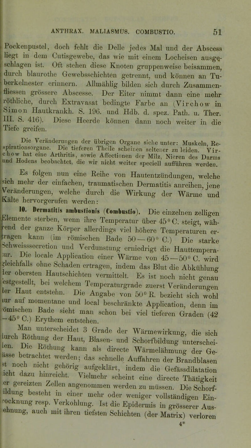 i Pockenpustel, doch fehlt die Delle jedes Mal und der Abscess | hegt hi dem Cutisgewebe, das wie mit einem Locheisen ausgQ- i schlagen ist. Ott stehen diese Knoten gruppenweise beisammen, i durch blaurothe Gewebsschichten getrennt, und können an Tu- ■ beikelnester erinnern. Allmählig bilden sich durch Zusammen- I fliessen grössere Abscesse. Der Eiter nimmt dann eine mehr jröthliche, durch Extravasat bedingte Farbe an (Virchow in i Simon Hautkrankh. S. 196. und Hdb. d. spez. Path. u. Ther. ; HI- S. 416). Diese Heerde können dann noch weiter in die | Tiefe greifen. . Pie Veränderungen der übrigen Organe siehe unter: Muskeln Be- spirationsorgane. Die tieferen Theile scheinen seltener zu leiden Vir- ichow hat eine Arthritis, sowie Affectionen der Milz, Nieren des Darms und Hodens beobachtet, die wir nicht weiter speciell aufführen werden. Es folgen nun eine Reihe von Hautentzündungen, welche isich mehr der einfachen, traumatischen Dermatitis anreihen, jene Veränderungen, welche durch die Wirkung der Wärme und Kälte hervorgerufen werden: 10. Dermatitis ambiistionis (Combiistio). Die einzelnen zelligen Elemente sterben, wenn ihre Temperatur über 45° C. steigt, wäh- lend der ganze Körper allerdings viel höhere Temperaturen er- fragen kann (im römischen Bade 50 — 60° C.) Die starke Schweisssecretion und Verdunstung erniedrigt die Hauttempera- Lur. Die locale Application einer Wärme von 45 — 50° C. wird Gleichfalls ohne Schaden ertragen, indem das Blut die Abkühlung er obersten Hautschichten vermittelt. Es ist noch nicht genau I estgestellt, bei welchem Temperaturgrade zuerst Veränderungen er Haut entstehn. Die Angabe von 50° R. bezieht sich wohl mr auf momentane und local beschränkte Application, denn im .ßadie sieht man scl™n bei viel tieferen Graden (42 -45 JC.) Erythem entstehen. Man unterscheidet 3 Grade der Wärmewirkung, die sich urch Rothung der Haut, Blasen- und Schorfbildung unterschei- Len. Die Rothung kann als directe Wärmelähmung der Ge- ■ asse eti ac itet werden; das schnelle Auffahren der Brandblasen i ff noch nicht gehörig aufgeklärt, indem die Gefässdilatation ic C azu hl”reicht- Vielmehr scheint eine directe Thätigkeit er gereizten Zellen angenommen werden zu müssen. Die Schorf- i ung besteht in einer mehr oder weniger vollständigen Ein- •ocknung resp. Verkohlung. Ist die Epidermis in grösserer Aus- ehnung, auch mit ihren tiefsten Schichten (der Matrix) verloren 4*