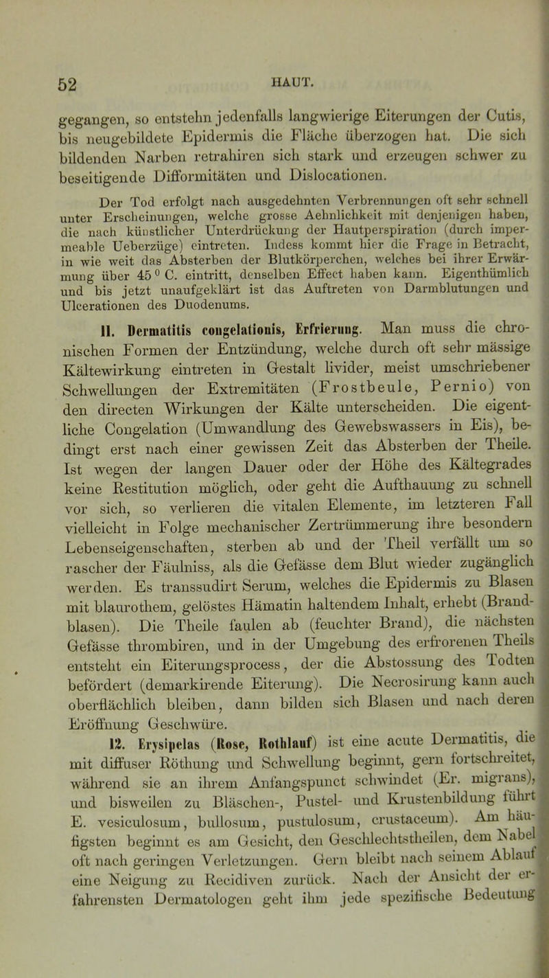 gegangen, so entstehn jedenfalls langwierige Eiterungen der Cutis, bis neugebildete Epidermis die Fläche überzogen hat. Die sich bildenden Narben retrahiren sich stark und erzeugen schwer zu beseitigende Difformitäten und Dislocationen. Der Tod erfolgt nach ausgedehnten Verbrennungen oft sehr schnell unter Erscheinungen, welche grosse Aehnlichkeit mit denjenigen haben, die nach künstlicher Unterdrückung der Hautperspiration (durch imper- meable Ueberzüge) eintreten. Indess kommt hier die Frage in Betracht, in wie weit das Absterben der Blutkörperchen, welches bei ihrer Erwär- mung über 45 0 C. eintritt, denselben Effect haben kann. Eigenthümlich und bis jetzt unaufgeklärt ist das Auftreten von Darmblutungen und Ulcerationen des Duodenums. 11. Dermatitis congelationis, Erfrierung. Man muss die chro- nischen Formen der Entzündung, welche durch oft sehr mässige Kältewirkung eintreten in Gestalt livider, meist umschriebener Schwellungen der Extremitäten (Frostbeule, Pernio) von den directen Wirkungen der Kälte unterscheiden. Die eigent- liche Congelation (Umwandlung des Gewebswassers in Eis), be- dingt erst nach einer gewissen Zeit das Absterben der Pheile. Ist wegen der langen Dauer oder der Höhe des Kältegrades keine Restitution möglich, oder geht die Aufthauung zu schnell vor sich, so verlieren die vitalen Elemente, im letzteren b all vielleicht in Folge mechanischer Zertrümmerung ihre besondern Lebenseigenschaften, sterben ab und der Flieil verfallt um so rascher der Fäulniss, als die Gefässe dem Blut wieder zugänglich werden. Es transsudirt Serum, welches die Epidermis zu Blasen mit blaurothem, gelöstes Hämatin haltendem Inhalt, erhebt (Biand- . blasen). Die Theile faulen ab (feuchter Brand), die nächsten Gefässe thrombiren, und in der Umgebung des erfrorenen Iheils entsteht ein Eiterungsprocess, der die Abstossung des lodten befördert (demarkirende Eiterung). Die Necrosirung kann auch oberflächlich bleiben, dann bilden sich Blasen und nach deien Eröffnung Geschwüre. 12. Erysipelas (Kose, Rothlauf) ist eine acute Dermatitis, die mit diffuser Röthung und Schwellung beginnt, gern fortschreitet, , während sie an ihrem Anfangspunct schwindet (Er. migians), und bisweilen zu Bläschen-, Pustel- und Krustenbildung lühit E. vesiculosum, bullosum, pustulosum, crustaceum). Am häu flgsten beginnt es am Gesicht, den Geschlechtstheilen, dem Nabe j oft nach geringen Verletzungen. Gern bleibt nach seinem Ablauf eine Neigung zu Recidiven zurück. Nach der Ansicht der erj fahrensten Dermatologen geht ihm jede spezifische Bedeutung