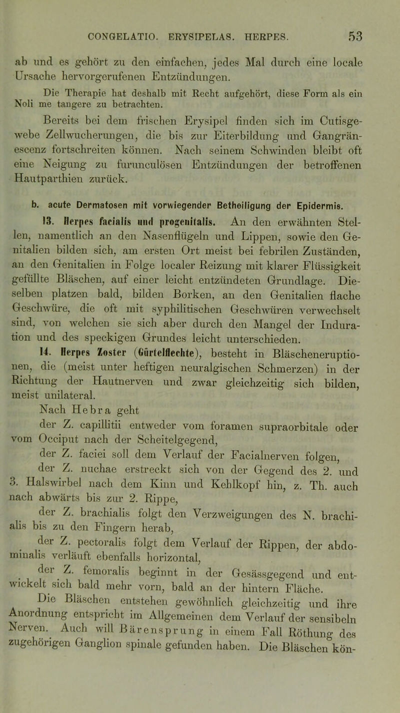 ab und es gehört zu den einfachen, jedes Mal durch eine locale Ursache hervorgerufenen Entzündungen. Die Therapie hat deshalb mit Recht aufgehört, diese Form als ein Noli me tangere zu betrachten. Bereits bei dem frischen Erysipel finden sich im Cutisge- webe Zellwucherungen, die bis zur Eiterbildung und Gangrän- escenz fortschreiten können. Nach seinem Schwinden bleibt oft eine Neigung zu furunculösen Entzündungen der betroffenen Hautparthien zurück. b. acute Dermatosen mit vorwiegender Betheiligung der Epidermis. 13. Herpes facialis iiikI progenitalis. An den erwähnten Stel- len, namentlich an den Nasenflügeln und Lippen, sowie den Ge- nitalien bilden sich, am ersten Ort meist bei febrilen Zuständen, an den Genitalien in Folge localer Reizung mit klarer Flüssigkeit gefüllte Bläschen, auf einer leicht entzündeten Grundlage. Die- selben platzen bald, bilden Borken, an den Genitalien flache Geschwüre, die oft mit syphilitischen Geschwüren verwechselt sind, von welchen sie sich aber durch den Mangel der Indura- tion und des speckigen Grundes leicht unterschieden. U. Herpes Zoster (Gurteiflechte), besteht in Bläscheneruptio- nen, die (meist unter heftigen neuralgischen Schmerzen) in der Richtung der Hautnerven und zwar gleichzeitig sich bilden, meist unilateral. Nach Hebra geht der Z. capillitii entweder vom foramen supraorbitale oder vom Occiput nach der Scheitelgegend, der Z. fäciei soll dem Verlauf der Facialnerven folgen, der Z. nuchae erstreckt sich von der Gegend des 2. und 3. Halswirbel nach dem Kinn und Kehlkopf hin, z. Th. auch nach abwärts bis zur 2. Rippe, der Z. brachialis folgt den Verzweigungen des N. brachi- alis bis zu den Fingern herab, der Z. pectoralis folgt dem Verlauf der Rippen, der abdo- minalis verläuft ebenfalls horizontal, dei Z. femoralis beginnt in der Gesässgegend und ent- wickelt sich bald mehr vorn, bald an der hintern Fläche. Die Bläschen entstehen gewöhnlich gleichzeitig und ihre Anordnung entspricht im Allgemeinen dem Verlauf der sensibeln Nerven.. Auch will Bärensprung in einem Fall Röthung des zugehörigen Ganglion spinale gefunden haben. Die Bläschen kön-