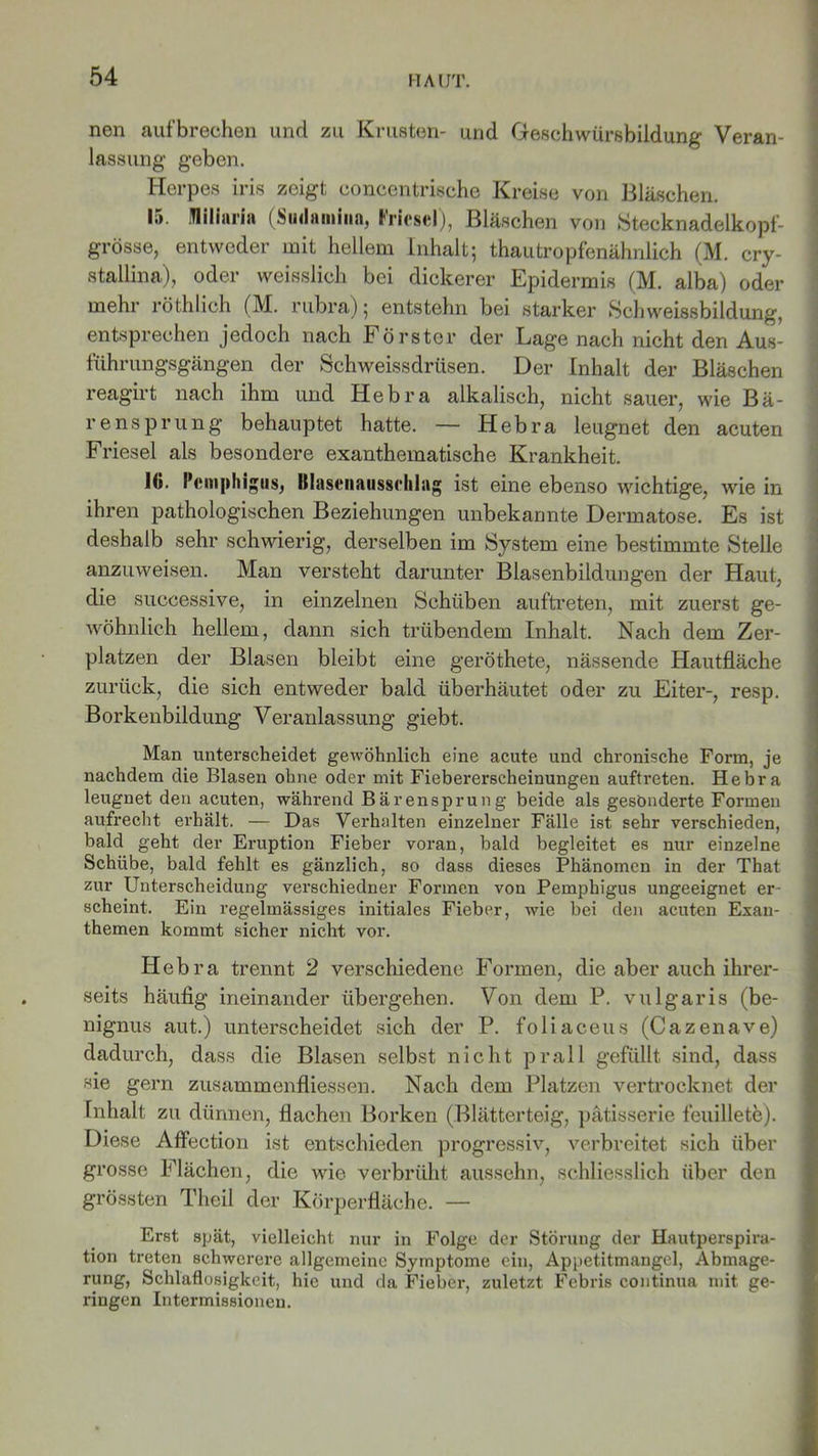 nen aufbrechen und zu Krusten- und fieschwürsbildung Veran- lassung geben. Herpes Iris zeigt concentrische Kreise von Bläschen. 15. Miliaria (Siulamiiin, Fricsel), Bläschen von Stecknadelkopf- grösse, entweder mit hellem Inhalt; thautropfenähnlich (M. cry- stallina), oder weisslich bei dickerer Epidermis (M. alba) oder mehr röthlich (M. rubra); entstehn bei starker Schweissbildung, entsprechen jedoch nach Förster der Lage nach nicht den Aus- führungsgängen der Schweissdrüsen. Der Inhalt der Bläschen reagirt nach ihm und Hebra alkalisch, nicht sauer, wie Bä- rensprung behauptet hatte. — Hebra leugnet den acuten Friesei als besondere exanthematische Krankheit. 16. Pemphigus, Hlasenatisscldag ist eine ebenso wichtige, wie in ihren pathologischen Beziehungen unbekannte Dermatose. Es ist deshalb sehr schwierig, derselben im System eine bestimmte Stelle anzuweisen. Man versteht darunter Blasenbildungen der Haut, die suecessive, in einzelnen Schüben auftreten, mit zuerst ge- wöhnlich hellem, dann sich trübendem Inhalt. Nach dem Zer- platzen der Blasen bleibt eine geröthete, nässende Hautfläche zurück, die sich entweder bald überhäutet oder zu Eiter-, resp. Borkenbildung Veranlassung giebt. Man unterscheidet gewöhnlich eine acute und chronische Form, je nachdem die Blasen ohne oder mit Fiebererscheinungen auftreten. Hebra leugnet den acuten, während Bärensprung beide als gesonderte Formen aufrecht erhält. — Das Verhalten einzelner Fälle ist sehr verschieden, bald geht der Eruption Fieber voran, bald begleitet es nur einzelne Schübe, bald fehlt es gänzlich, so dass dieses Phänomen in der That zur Unterscheidung verschiedner Formen von Pemphigus ungeeignet er- scheint. Ein regelmässiges initiales Fieber, wie bei den acuten Exan- themen kommt sicher nicht vor. Hebra trennt 2 verschiedene Formen, die aber auch ihrer- seits häufig ineinander übergehen. Von dem P. vulgaris (be- nignus aut.) unterscheidet sich der P. foliaceus (Cazenave) dadurch, dass die Blasen selbst nicht prall gefüllt sind, dass sie gern zusammenfliessen. Nach dem Platzen vertrocknet der Inhalt zu dünnen, flachen Borken (Blätterteig, pätisserie feuillete). Diese Affection ist entschieden progressiv, verbreitet sich über grosse Flächen, die wie verbrüht aussehn, schliesslich über den grössten Theil der Körperfläche. — Erst spät, vielleicht nur in Folge der Störung der Hautperspira- tion treten schwerere allgemeine Symptome ein, Appetitmangel, Abmage- rung, Schlaflosigkeit, hie und da Fieber, zuletzt Febris continua mit ge- ringen Intermissionen.