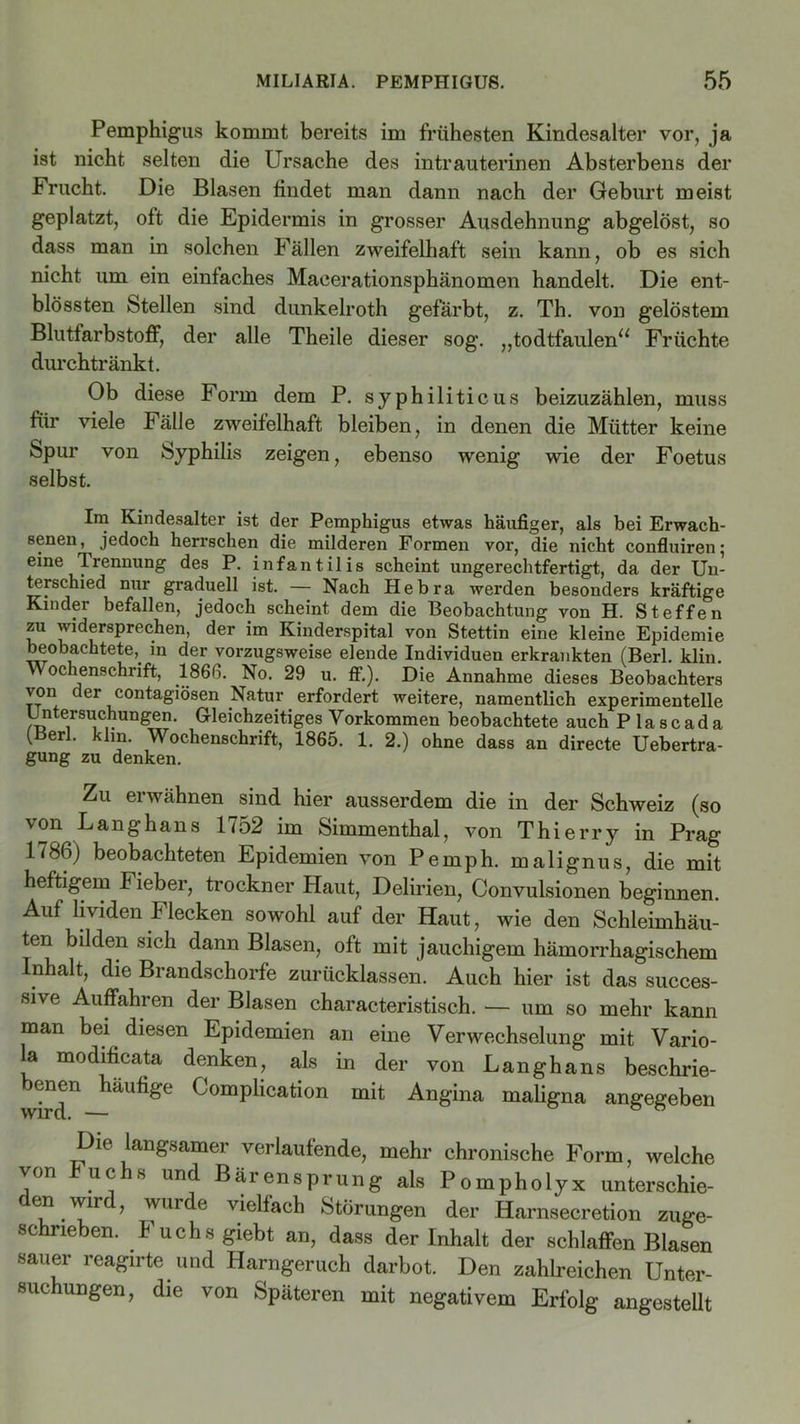 Pemphigus kommt bereits im frühesten Kindesalter vor, ja ist nicht selten die Ursache des intrauterinen Absterbens der Frucht. Die Blasen findet man dann nach der Geburt meist geplatzt, oft die Epidermis in grosser Ausdehnung abgelöst, so dass man in solchen Fällen zweifelhaft sein kann, ob es sich nicht um ein einfaches Maeerationsphänomen handelt. Die ent- blössten stellen sind dunkelroth gefärbt, z. Th. von gelöstem Blutfarbstoff, der alle Theile dieser sog. „todtfaulen“ Früchte durchtränkt. Ob diese Form dem P. syphiliticus beizuzählen, muss für viele Fälle zweifelhaft bleiben, in denen die Mütter keine Spur von Syphilis zeigen, ebenso wenig wie der Foetus selbst. Im Kindesalter ist der Pemphigus etwas häufiger, als bei Erwach- senen, jedoch herrschen die milderen Formen vor, die nicht confluiren; eine Trennung des P. infantilis scheint ungerechtfertigt, da der Un- terschied nur graduell ist. — Nach Hebra werden besonders kräftige Kinder befallen, jedoch scheint dem die Beobachtung von H. Steffen zu widersprechen, der im Kinderspital von Stettin eine kleine Epidemie beobachtete, in der vorzugsweise elende Individuen erkrankten (Berl. klin. Wochenschrift, 1866. No. 29 u. ff.). Die Annahme dieses Beobachters von der contagiösen Natur erfordert weitere, namentlich experimentelle Untersuchungen. Gleichzeitiges Vorkommen beobachtete auch P la scada (Berl. klm. Wochenschrift, 1865. 1. 2.) ohne dass an directe Uebertra- gung zu denken. Zu erwähnen sind hier ausserdem die in der Schweiz (so von Langhaus 1752 im Simmenthal, von Thierry in Prag 1786) beobachteten Epidemien von Pemph. malignus, die mit heftigem Fieber, trockner Haut, Delirien, Convulsionen beginnen. Auf lividen Ilecken sowohl auf der Haut, wie den Schleimhäu- ten bilden sich dann Blasen, oft mit jauchigem hämorrhagischem Inhalt, die Brandschorfe zurücklassen. Auch hier ist das succes- sive Auffahren der Blasen characteristisch. — um so mehr kann man bei diesen Epidemien an eine Verwechselung mit Vario- la modificata denken, als in der von Langhans beschne- id®11 häUfige ComPlication mit Angina maligna angegeben Die langsamer verlaufende, mehr chronische Form, welche von Fuchs und Bärensprung als Pompholyx unterschie- den wird, wurde vielfach Störungen der Harnsecretion zuge- schrieben. Fuchs giebt an, dass der Inhalt der schlaffen Blasen sauer reagirte und Harngeruch darbot. Den zahlreichen Unter- suchungen, die von Späteren mit negativem Erfolg angestellt