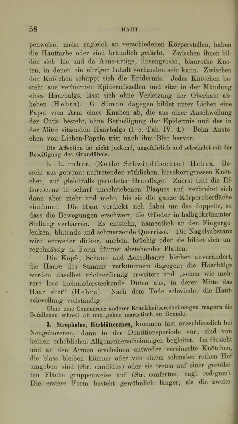 penweise, meist zugleich an verschiedenen Körperstellen, haben die Hautfarbe oder sind bräunlich gefärbt. Zwischen ihnen bil- j den sich hie und da Acne-artige, linsengrosse, blaurothe Kno- i ten, in denen ein eitriger Inhalt vorhanden sein kann. Zwischen den Knötchen schuppt sich die Epidermis. Jedes Knötchen be- steht aus verhornten Epidermiszellen und sitzt in der Mündung eines Haarbalgs, lässt sich ohne Verletzung der Oberhaut ab- heben (Hebra). G. Simon dagegen bildet unter Lichen eine Papel vom Arm eines Knaben ab, die aus einer Anschwellung der Cutis besteht, ohne Betheiligung der Epidermis und des in der Mitte sitzenden Haarbalgs (1. c. Tab. IV. 4.). Beim Anste- chen von Lichen-Papeln tritt nach ihm Blut hervor. Die Affection ist nicht juckend, ungefährlich und schwindet mit der Beseitigung des Grundübels. b. L. ruber. (Rothe Schwindflechte.) Hebra. Be- j steht aus getrennt auftretenden röthlichen, hirsekorngrossen Knöt- chen, auf gleichfalls gerötheter Grundlage. Zuerst tritt die Ef- florescenz in scharf umschriebenen Plaques auf, verbreitet sich dann aber mehr und mehr, bis sie die ganze Körperoberfläche einnimmt. Die Haut verdickt sich dabei um das doppelte, so dass die Bewegungen erschwert, die Glieder in halbgekrümmter Stellung verharren. Es entstehn, namentlich an den Fingerge- lenken, blutende und schmerzende Querrisse. Die Nagelsubstanz wird entweder dicker, uneben, brüchig oder sie bildet sich un- regelmässig in Form dünner abstehender Platten. Die Kopf-, Scham- und Achselhaare bleiben unverändert, die Haare des Stamms verkümmern dagegen; die Haarbälge j werden daselbst trichterförmig erweitert und „sehen wie meh- j rere lose ineinandersteckende Düten aus, in deren Mitte das Haar sitzt“ (Hebra). Nach dem Tode schwindet die Haut- ] Schwellung vollständig. Ohne eine Concurrenz anderer Krankheitserscheinungen magern die j Befallenen schnell ab und gehen marastisch zu Grunde. 3. Strophulus, llitzbliitterclien, kommen fast ausschliesslich bei . Neugeborenen, dann in der Dentitionsperiode vor, sind von < keinen erheblichen Allgemeinerscheinungen begleitet. Im Gesicht j und an den Armen erscheinen entweder vereinzelte Knötchen, j die blass bleiben können oder von einem schmalen rothen Hof j umgeben sind (Str. candidus) oder sie treten auf einer geröthe- I ten Fläche gruppenweise auf (Str. confertus, engl. red-gum\ I Die erstere Form besteht gewöhnlich länger, als die zweite. I