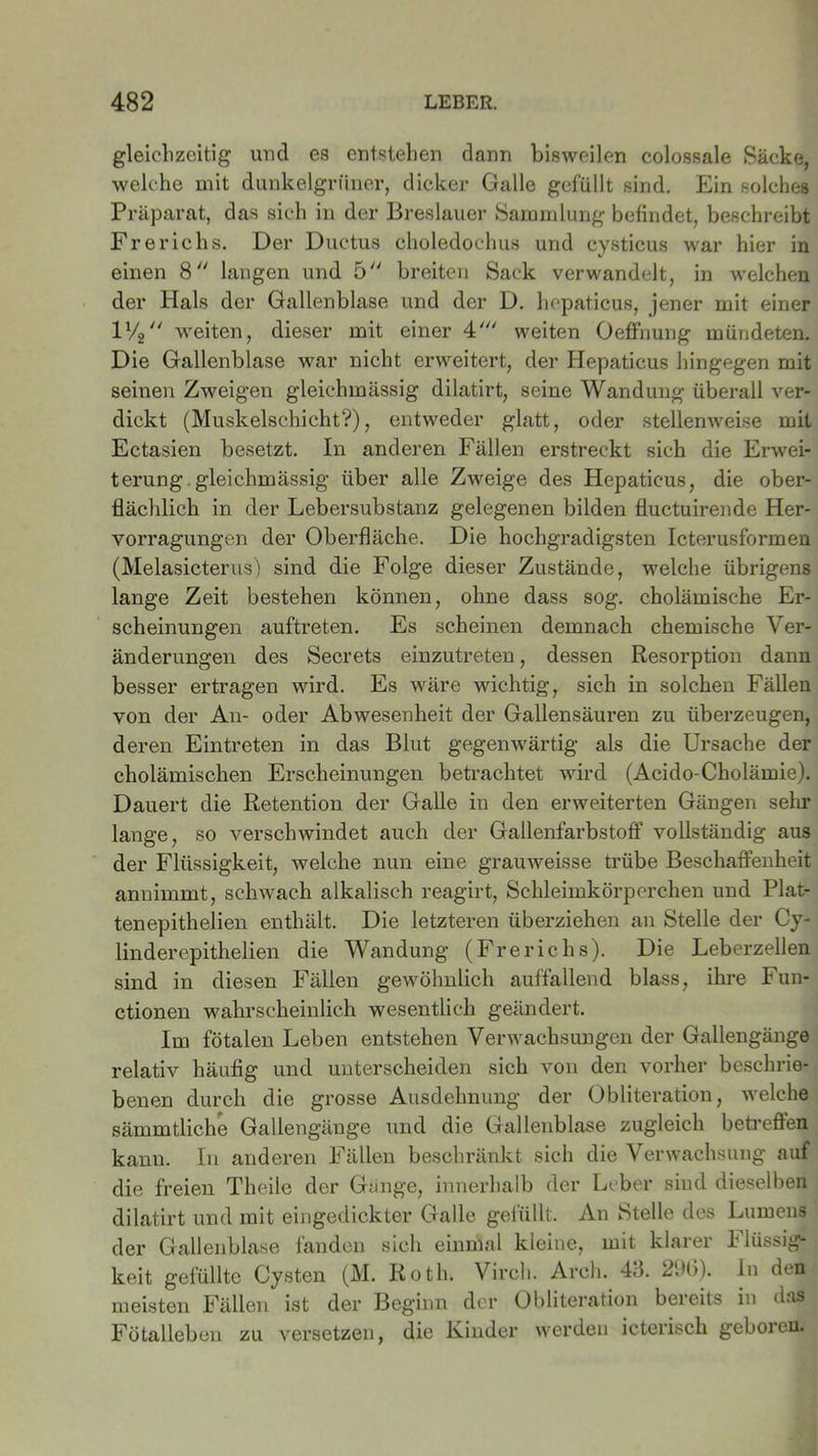 gleichzeitig und es entstehen dann bisweilen colossale Säcke, welche mit dunkelgrüner, dicker Galle gefüllt sind. Ein solches Präparat, das sich in der Breslauer Sammlung befindet, beschreibt Frerichs. Der Ductus choledochus und cysticus war hier in einen 8 langen und 5 breiten Sack verwandelt, in welchen der Hals der Gallenblase und der D. hepaticus, jener mit einer 1% weiten, dieser mit einer 4' weiten Oeffnung mündeten. Die Gallenblase war nicht erweitert, der Hepaticus hingegen mit seinen Zweigen gleichmässig dilatirt, seine Wandung überall ver- dickt (Muskelschicht?), entweder glatt, oder stellenweise mit Ectasien besetzt. In anderen Fällen erstreckt sich die Erwei- terung gleichmässig über alle Zweige des Hepaticus, die ober- flächlich in der Lebersubstanz gelegenen bilden fluctuirende Her- vorragungen der Oberfläche. Die hochgradigsten Icterusformen (Melasicterus) sind die Folge dieser Zustände, welche übrigens lange Zeit bestehen können, ohne dass sog. cholämische Er- scheinungen auftreten. Es scheinen demnach chemische Ver- änderungen des Secrets einzutreten, dessen Resorption dann besser ertragen wird. Es wäre wichtig, sich in solchen Fällen von der An- oder Abwesenheit der Gallensäuren zu überzeugen, deren Eintreten in das Blut gegenwärtig als die Ursache der cholämischen Erscheinungen betrachtet wird (Acido-Cholämie). Dauert die Retention der Galle in den erweiterten Gängen sehr lange, so verschwindet auch der Gallenfarbstoff vollständig aus der Flüssigkeit, welche nun eine grauweisse trübe Beschaffenheit annimmt, schwach alkalisch reagirt, Schleimkörperchen und Plat- tenepithelien enthält. Die letzteren überziehen an Stelle der Cy- linderepithelien die Wandung (Frerichs). Die Leberzellen sind in diesen Fällen gewöhnlich auffallend blass, ihre Fun- ctionen wahrscheinlich wesentlich geändert. Im fötalen Leben entstehen Verwachsungen der Gallengänge relativ häufig und unterscheiden sich von den vorher beschrie- benen durch die grosse Ausdehnung der Obliteration, welche sämmtliche Gallengänge und die Gallenblase zugleich betreffen kann. In anderen Fällen beschränkt sich die Verwachsung auf die freien Theile der Gänge, innerhalb der Leber sind dieselben dilatirt und mit eingedickter Galle gefüllt. An Stelle des Lumens der Gallenblase fanden sich einmal kleine, mit klarer i lüssig- keit gefüllte Cysten (M. Roth. Virch. Arch. 4ö. 296). In den meisten Fällen ist der Beginn der Obliteration bereits in das Fötalleben zu versetzen, die Kinder werden icterisck geboieu.