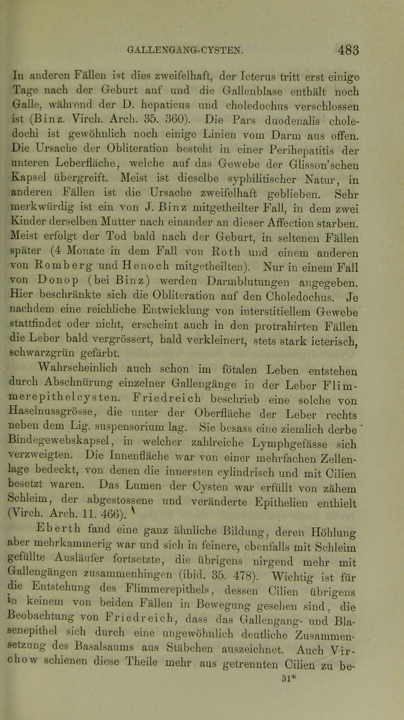 In anderen Fällen ist dies zweifelhaft, der Icterus tritt erst einige Tage nach der Geburt auf und die Gallenblase enthält noch Galle, während der D. hepaticus und choledochus verschlossen ist (Binz. Virch. Arcli. 35. 360). Die Pars duodenalis chole- dochi ist gewöhnlich noch einige Linien vom Darm aus offen. Die Ursache der Obliteration besteht in einer Perihepatitis der unteren Leberfläche, welche auf das Gewebe der Glisson’sehen Kapsel übergreift. Meist ist dieselbe syphilitischer Natur, in anderen Fällen ist die Ursache zweifelhaft geblieben. Sehr merkwürdig ist ein von J. Binz mitgetheilter Fall, in dem zwei Kinder derselben Mutter nach einander an dieser Affection starben. Meist erfolgt der Tod bald nach der Geburt, in seltenen Fällen später (4 Monate in dem Fall von Roth und einem anderen von Romberg und Plenoch mitgetheilten). Nur in einem Fall von Donop (bei Binz) werden Darmblutungen angegeben. Hier beschränkte sich die Obliteration auf den Choledochus. Je nachdem eine reichliche Entwicklung von interstitiellem Gewebe stattfindet oder nicht, erscheint auch in den protrahirten Fällen die Leber bald vergrössert, bald verkleinert, stets stark icterisch, schwarzgrün gefärbt. Wahrscheinlich auch schon im fötalen Leben entstehen durch Abschnürung einzelner Gallengänge in der Leber Flim- merepithelcysten. Friedreich beschrieb eine solche von Haselnussgrösse, die unter der Oberfläche der Leber rechts neben dem Lig. Suspensorium lag. Sie besass eine ziemlich derbe ' Bindegewebskapsel, in welcher zahlreiche Lymphgefässe sich verzweigten. Die Innenfläche war von einer mehrfachen Zellen- lage bedeckt, von denen die innersten cylindrisch und mit Cilien besetzt waren. Das Lumen der Cysten war erfüllt von zähem Schleim, der abgestossene und veränderte Epithelien enthielt (Virch. Arch. 11. 466). ' Eberth fand eine ganz ähnliche Bildung, deren Höhlung aber mehrkammerig war und sich in feinere, ebenfalls mit Schleim gefüllte Ausläufer fortsetzte, die übrigens nirgend mehr mit Gallengängen zusammenhingen (ibid. 35. 478). Wichtig ist für die Entstehung des Flimmerepithels, dessen Cilien übrigens in keinem von beiden Fällen in Bewegung gesehen sind, die Beobachtung von Friedreich, dass das Gallengang- und Bla- senepithel sich durch eine ungewöhnlich deutliche Zusammen- setzung des Basalsaums aus Stäbchen auszeichnet. Auch Vir- chow schienen diese Theile mehr aus getrennten Cilien zu be- 31*