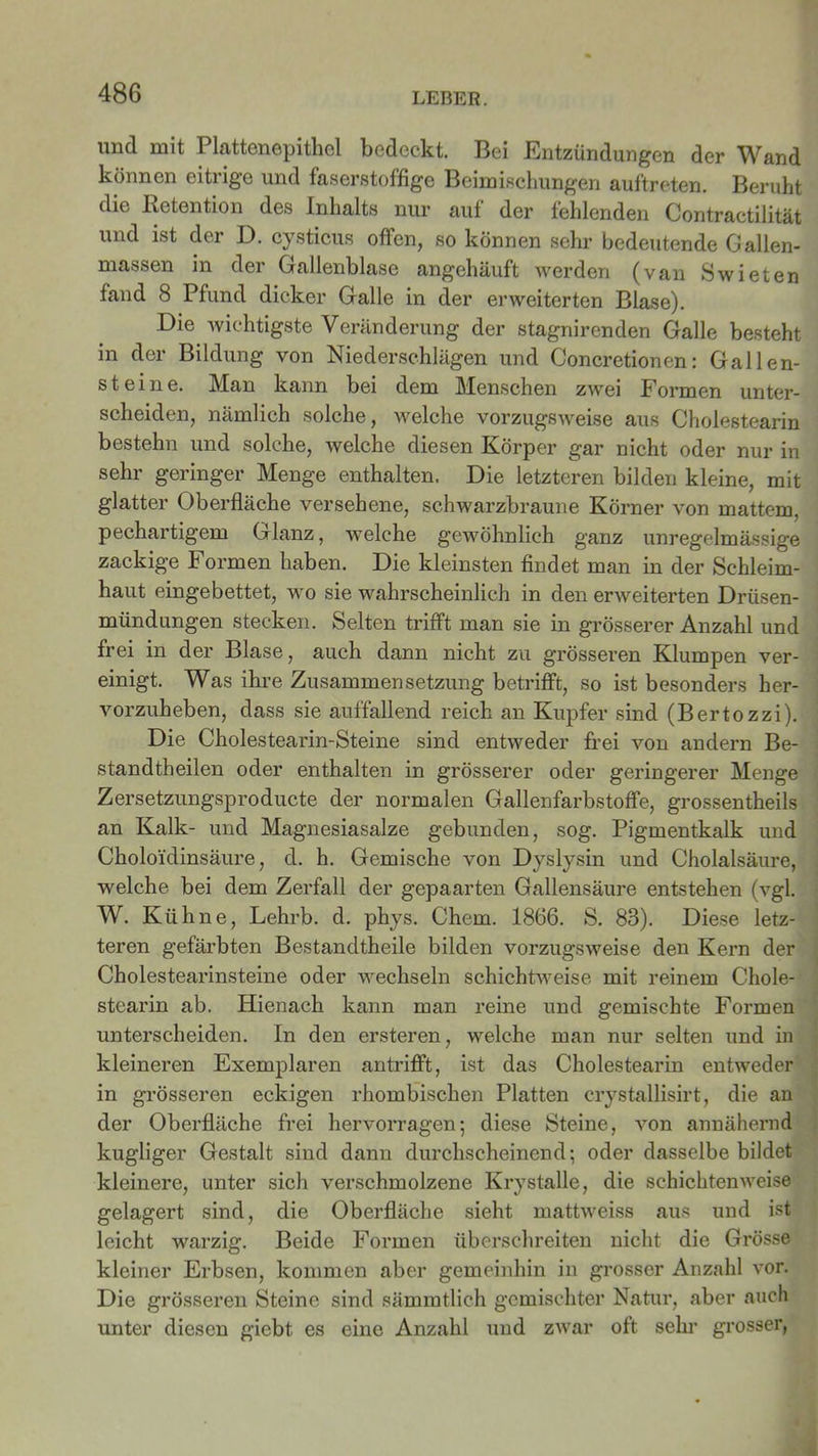 uncl mit Plattenepithel bedeckt. Bei Entzündungen der Wand können eitrige und faserstofifige Beimischungen auftreten. Beruht die Retention des Inhalts nur auf der fehlenden Contractilität und ist der D. cysticus offen, so können sehr bedeutende Gallen- massen in der Gallenblase angehäuft werden (van Swieten fand 8 Pfund dicker Galle in der erweiterten Blase). Die wichtigste Veränderung der stagnirenden Galle besteht in der Bildung von Niederschlägen und Concretionen: Gallen- steine. Man kann bei dem Menschen zwei Formen unter- scheiden, nämlich solche, welche vorzugsweise aus Cholestearin bestehn und solche, welche diesen Körper gar nicht oder nur in sehr geringer Menge enthalten. Die letzteren bilden kleine, mit glatter Oberfläche versehene, schwarzbraune Körner von mattem, pechartigem Glanz, welche gewöhnlich ganz unregelmässige zackige Formen haben. Die kleinsten findet man in der Schleim- haut eingebettet, wo sie wahrscheinlich in den erweiterten Drüsen- mündungen stecken. Selten trifft man sie in grösserer Anzahl und frei in der Blase, auch dann nicht zu grösseren Klumpen ver- einigt. Was ihre Zusammensetzung betrifft, so ist besonders her- vorzuheben, dass sie auffallend reich an Kupfer sind (Bertozzi). Die Cholestearin-Steine sind entweder frei von andern Be- standteilen oder enthalten in grösserer oder geringerer Menge Zersetzungsproducte der normalen Gallenfarbstoffe, grossentheils an Kalk- und Magnesiasalze gebunden, sog. Pigmentkalk und Choloidinsäure, d. h. Gemische von Dyslysin und Cholalsäure, welche bei dem Zerfall der gepaarten Gallensäure entstehen (vgl. W. Kühne, Lehrb. d. phys. Chern. 1866. S. 88). Diese letz- teren gefärbten Bestandtheile bilden vorzugsweise den Kern der Cholestearinsteine oder wechseln schichtweise mit reinem Chole- stearin ab. Hienach kann man reine und gemischte Formen unterscheiden. In den ersteren, welche man nur selten und in kleineren Exemplaren antrifft, ist das Cholestearin entweder in grösseren eckigen rhombischen Platten crystallisirt, die an der Oberfläche frei hervorragen; diese Steine, von annähernd kugliger Gestalt sind dann durchscheinend; oder dasselbe bildet kleinere, unter sich verschmolzene Kry stalle, die schichten weise gelagert sind, die Oberfläche sieht mattweiss aus und ist leicht warzig. Beide Formen überschreiten nicht die Grösse kleiner Erbsen, kommen aber gemeinhin in grosser Anzahl vor. Die grösseren Steine sind sämmtlich gemischter Natur, aber auch unter diesen giebt es eine Anzahl und zwar oft sein’ grosser,