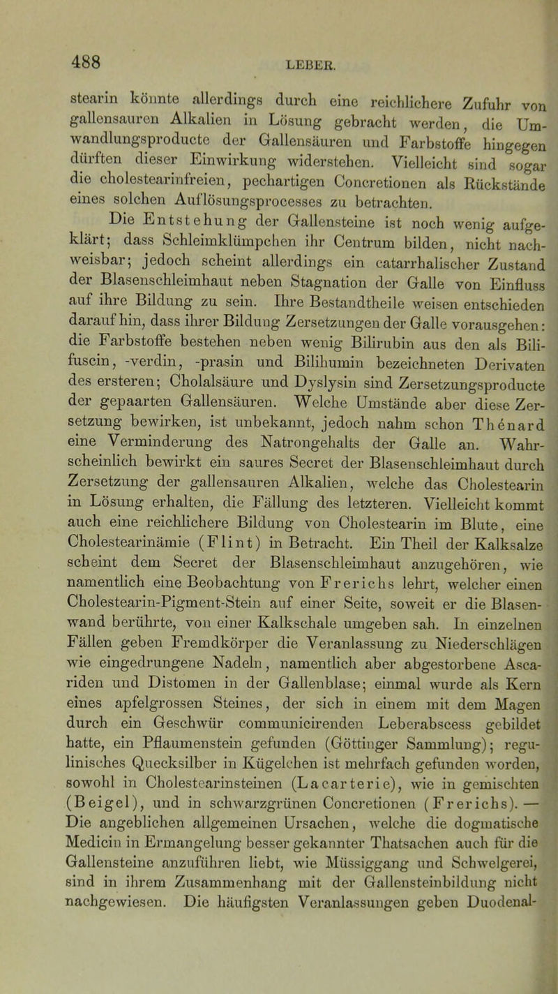 Stearin könnte allerdings durch eine reichlichere Zufuhr von gallensauren Alkalien in Lösung gebracht werden, die Um- wandlungsproducte der Gallensäuren und Farbstoffe hingegen dürften dieser Einwirkung widerstehen. Vielleicht sind sogar die cholestearinfreien, pechartigen Concretionen als Rückstände eines solchen Auflösungsprocesses zu betrachten. Die Entstehung der Gallensteine ist noch wenig aufge- klärt; dass Schleimklümpchen ihr Centrum bilden, nicht nach- weisbar; jedoch scheint allerdings ein catarrhalischer Zustand der Blasenschleimhaut neben Stagnation der Galle von Einfluss auf ihre Bildung zu sein. Ihre Bestandtheile weisen entschieden daraufhin, dass ihrer Bildung Zersetzungen der Galle vorausgehen: die Farbstoffe bestehen neben wenig Bilirubin aus den als Bili- fuscin, -verdin, -prasin und Bilihumin bezeichneten Derivaten des ersteren; Cholalsäure und Dyslysin sind Zersetzungsproducte der gepaarten Gallensäuren. Welche Umstände aber diese Zer- setzung bewirken, ist unbekannt, jedoch nahm schon Thenard eine Verminderung des Natrongehalts der Galle an. Wahr- scheinlich bewirkt ein saures Secret der Blasenschleimhaut durch Zersetzung der gallensauren Alkalien, welche das Cholestearin in Lösung erhalten, die Fällung des letzteren. Vielleicht kommt auch eine reichlichere Bildung von Cholestearin im Blute, eine Cholestearinämie (Flint) in Betracht. Ein Theil der Kalksalze scheint dem Secret der Blasenschleimhaut anzugehören, wie namentlich eine Beobachtung von Frerichs lehrt, weichereinen Cholestearin-Pigment-Stein auf einer Seite, soweit er die Blasen- wand berührte, von einer Kalkschale umgeben sah. In einzelnen Fällen geben Fremdkörper die Veranlassung zu Niederschlägen wie eingedrungene Nadeln, namentlich aber abgestorbene Asca- riden und Distomen in der Gallenblase; einmal wurde als Kern eines apfelgrossen Steines, der sich in einem mit dem Magen durch ein Geschwür communicirenden Leberabscess gebildet hatte, ein Pflaumenstein gefunden (Göttinger Sammlung); regu- linisches Quecksilber in Kügelchen ist mehrfach gefunden worden, sowohl in Cholestcarinsteinen (Lacarterie), wie in gemischten (Beigel), und in schwarzgrünen Concretionen (Frerichs).— Die angeblichen allgemeinen Ursachen, welche die dogmatische Medicin in Ermangelung besser gekannter Thatsachen auch für die Gallensteine anzuführen liebt, wie Müssiggang und Schwelgerei, sind in ihrem Zusammenhang mit der Gallensteinbildung nicht nachgewiesen. Die häufigsten Veranlassungen geben Duodenal-
