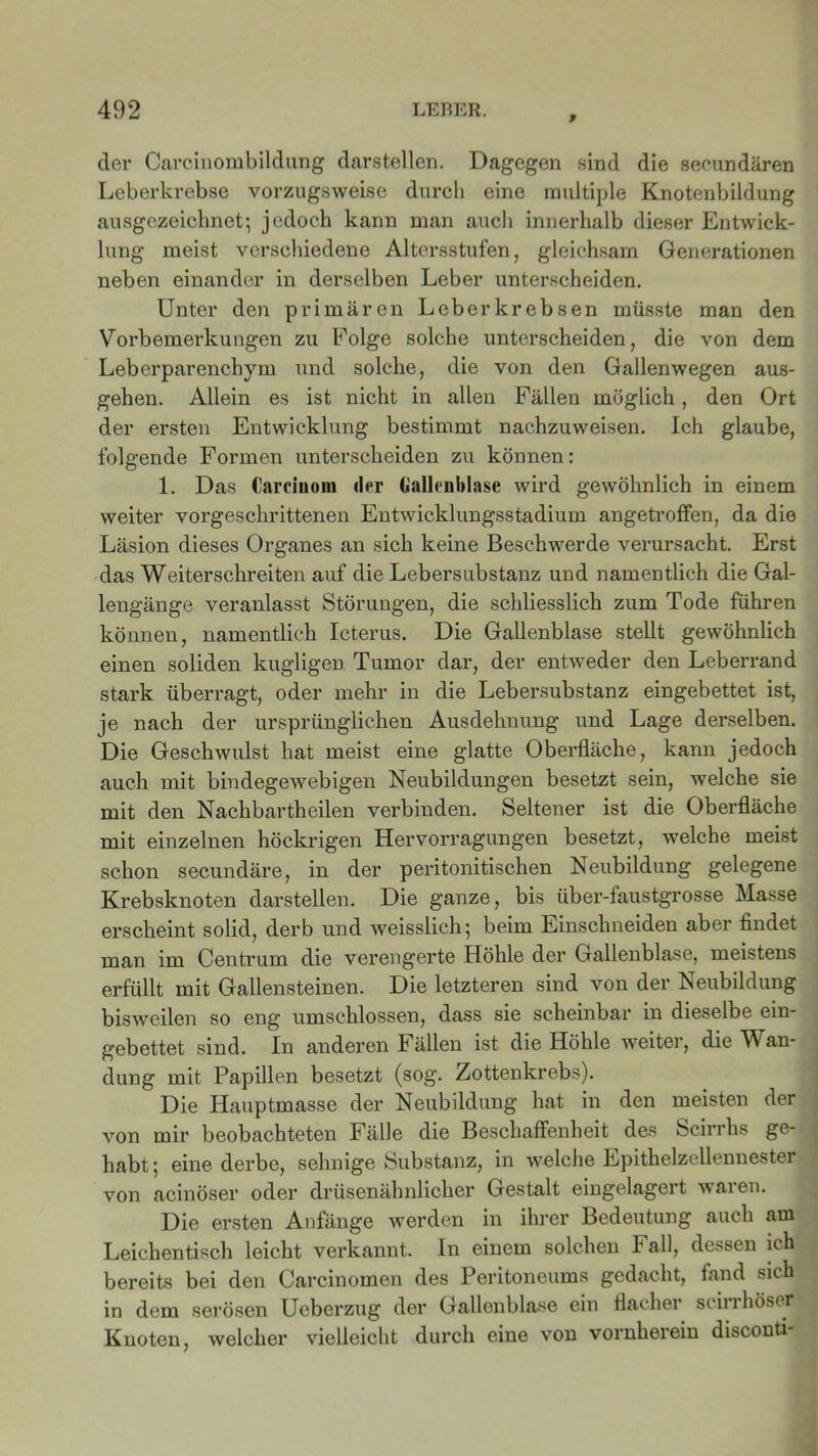f der Carcinombildung darstellen. Dagegen sind die secundären Leberkrebse vorzugsweise durch eine multiple Knotenbildung ausgezeichnet; jedoch kann man auch innerhalb dieser Entwick- lung meist verschiedene Altersstufen, gleichsam Generationen neben einander in derselben Leber unterscheiden. Unter den primären Leberkrebsen müsste man den Vorbemerkungen zu Folge solche unterscheiden, die von dem Leberparenchym und solche, die von den Gallenwegen aus- gehen. Allein es ist nicht in allen Fällen möglich, den Ort der ersten Entwicklung bestimmt nachzuweisen. Ich glaube, folgende Formen unterscheiden zu können: 1. Das Carcinom d<*r Gallenblase wird gewöhnlich in einem weiter vorgeschrittenen Entwicklungsstadium angetroffen, da die Läsion dieses Organes an sich keine Beschwerde verursacht. Erst das Weiterschreiten auf die Lebersubstanz und namentlich die Gal- lengänge veranlasst Störungen, die schliesslich zum Tode führen können, namentlich Icterus. Die Gallenblase stellt gewöhnlich einen soliden kugligen Tumor dar, der entweder den Leberrand stark überragt, oder mehr in die Lebersubstanz eingebettet ist, je nach der ursprünglichen Ausdehnung und Lage derselben. Die Geschwulst hat meist eine glatte Oberfläche, kann jedoch auch mit bindegewebigen Neubildungen besetzt sein, welche sie mit den Nach bartheilen verbinden. Seltener ist die Oberfläche mit einzelnen höckrigen Hervorragungen besetzt, welche meist schon secundäre, in der peritonitischen Neubildung gelegene Krebsknoten darstellen. Die ganze, bis über-faustgrosse Masse erscheint solid, derb und weisslich; beim Einschneiden aber findet man im Centrum die verengerte Höhle der Gallenblase, meistens erfüllt mit Gallensteinen. Die letzteren sind von der Neubildung bisweilen so eng umschlossen, dass sie scheinbar in dieselbe ein- gebettet sind. In anderen Fällen ist die Höhle weiter, die Wan- dung mit Papillen besetzt (sog. Zottenkrebs). Die Hauptmasse der Neubildung hat in den meisten der von mir beobachteten Fälle die Beschaffenheit des Scirrhs ge- habt; eine derbe, sehnige Substanz, in welche Epithelzellennester von acinöser oder drüsenähnlicher Gestalt eingelagert waren. Die ersten Anfänge werden in ihrer Bedeutung auch am Leichentisch leicht verkannt. In einem solchen Fall, dessen ich bereits bei den Carcinomen des Peritoneums gedacht, fand sich in dem serösen Ueberzug der Gallenblase ein flacher scirrhöser Knoten, welcher vielleicht durch eine von vornherein disconti