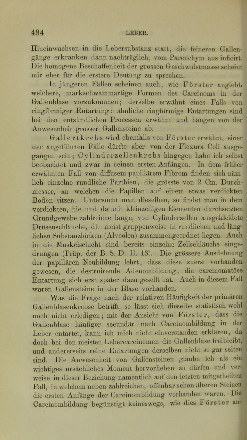Hineinwachsen in clie Lebersubstanz statt, die feineren Gallen- gänge erkranken dann nachträglich, vom Parenchym aus inficirt. Die homogene Beschaffenheit der grossen Geschwulstmasse scheint mir eher für die erstere Deutung zu sprechen. In jüngeren Fällen scheinen auch, wie Förster angiebfi weichere, markschwammartige Formen des Carcinoms in der Gallenblase vorzukommen; derselbe erwähnt eines Falls von ringförmiger Entartung: ähnliche ringförmige Entartungen sind bei den entzündlichen Processen erwähnt und hängen von der Anwesenheit grosser Gallensteine ab. Gallertkrebs wird ebenfalls von Förster erwähnt, einer der angeführten Fälle dürfte aber von der Flexura Coli ausge- gangen sein; Cylinderz eilen krebs hingegen habe ich selbst beobachtet und zwar in seinen ersten Anfängen. In dem früher erwähnten Fall von diffusem papillärem Fibrom finden sich näm- lich einzelne rundliche Parthien, die grösste von 2 Cm. Durch- messer, an welchen die Papillen auf einem etwas verdickten Boden sitzen. Untersucht man dieselben, so findet man in dem verdickten, hie und da mit kleinzelligen Elementen durchsetzten Grundgewebe zahlreiche lange, von Cylinderzellen ausgekleidete Drüsenschläuche, die meist gruppenweise in rundlichen und läng- lichen Substanzlücken (Alveolen) zusammengeordnet liegen. Auch in die Muskelschicht sind bereits einzelne Zellschläuche einge- drungen (Präp. der B. S. D. II. 13). Die grössere Ausdehnung der papillären Neubildung lehrt, dass diese zuerst vorhanden gewesen, die destruirende Adenombildung, die carcinomatöse Entartung sich erst später dazu gesellt hat. Auch in diesem Fall waren Gallensteine in der Blase vorhanden. Was die Frage nach der relativen Häufigkeit der primären Gallenblasenkrebse betrifft, so lässt sich dieselbe statistisch wohl noch nicht erledigen; mit der Ansicht von Förster, dass die Gallenblase häufiger secundär nach Carcinombildung in der Leber entartet, kann ich mich nicht einverstanden erklären, da doch bei den meisten Lebercarcinomen die Gallenblase freibleibt, und andererseits reine Entartungen derselben nicht so gar selten sind. Die Anwesenheit von Gallensteinen glaube ich als ein wichtiges ursächliches Moment hervorheben zu dürfen und ver- weise in dieser Beziehung namentlich auf den letzten mitgetheilten Fall, in welchem neben zahlreichen, offenbar schon älteren Steinen die ersten Anfänge der Carcinombildung vorhanden waren. Di® Carcinombildung begünstigt keineswegs, wie dies h örster an-