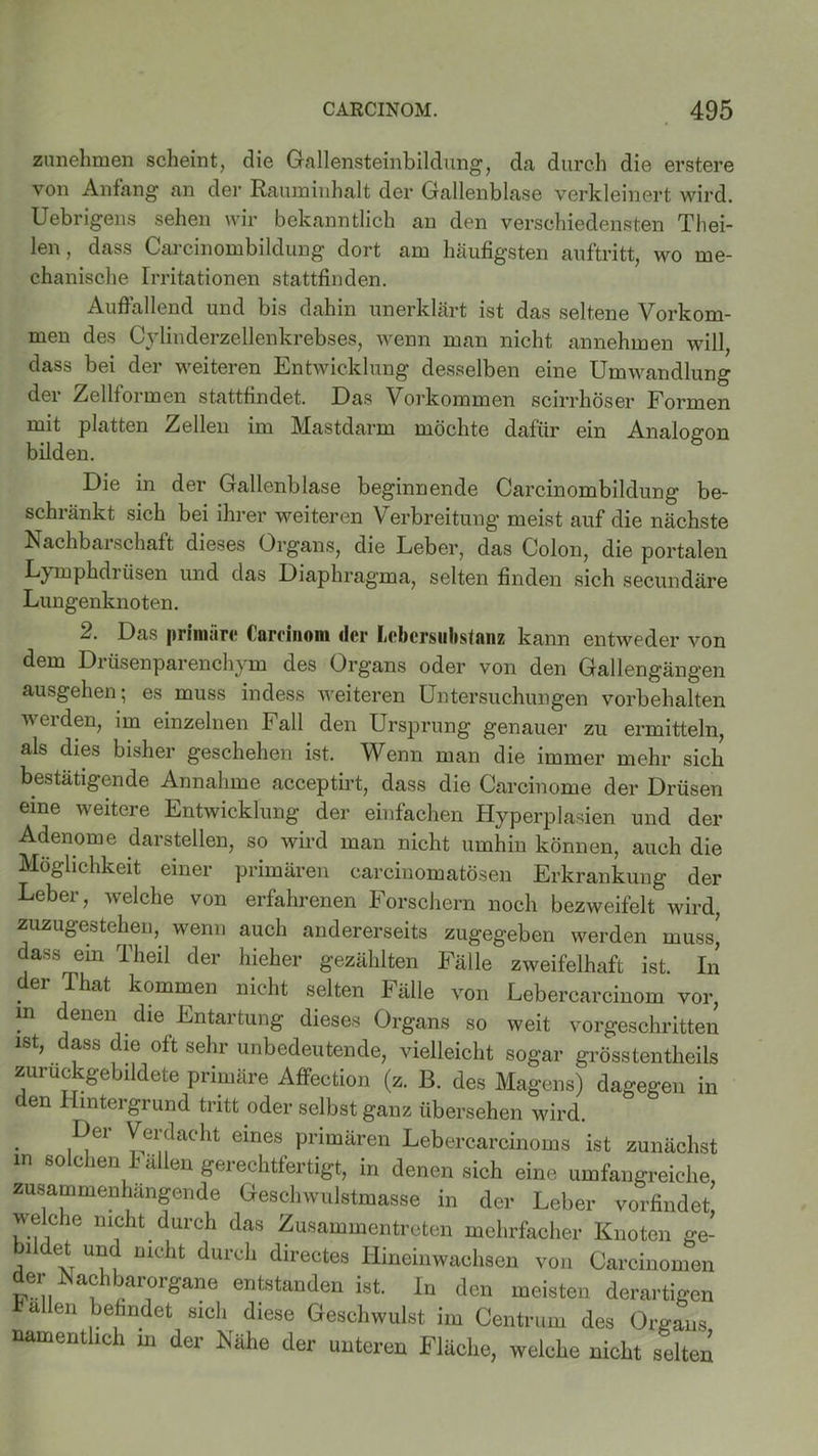 zunehmen scheint, die Gallensteinbildung, da durch die erstere von Anfang an der Rauminhalt der Gallenblase verkleinert wird. Uebrigens sehen wir bekanntlich an den verschiedensten Thei- len, dass Carcinombildung dort am häufigsten auftritt, wo me- chanische Irritationen stattfinden. Auffallend und bis dahin unerklärt ist das seltene Vorkom- men des Cylinderzellenkrebses, wenn man nicht annehmen will, dass bei der weiteren Entwicklung desselben eine Unnvandlung der Zellformen stattfindet. Das Vorkommen scirrhöser Formen mit platten Zellen im Mastdarm möchte dafür ein Analogon bilden. Die in der Gallenblase beginnende Carcinombildung be- schränkt sich bei ihrer weiteren Verbreitung meist auf die nächste Nachbarschaft dieses Organs, die Leber, das Colon, die portalen Lymphdrüsen und das Diaphragma, selten finden sich secundäre Lungenknoten. 2. Das primäre Careinom der Lebersubstanz kann entweder von dem Drüsenparenchym des Organs oder von den Gallengängen ausgehen; es muss indess weiteren Untersuchungen Vorbehalten werden, im einzelnen Fall den Ursprung genauer zu ermitteln, als dies bisher geschehen ist. Wenn man die immer mehr sich bestätigende Annahme acceptirt, dass die Carcinome der Drüsen eine weitere Entwicklung der einfachen Hyperplasien und der Adenome darstellen, so wird man nicht umhin können, auch die Möglichkeit einer primären carcinomatösen Erkrankung der Leber, welche von erfahrenen Forschern noch bezweifelt wird, zuzugestehen, wenn auch andererseits zugegeben werden muss, dass ein Theil der hieher gezählten Fälle zweifelhaft ist. In . er kommen nicht selten Fälle von Lebercarcinom vor, m denen die Entartung dieses Organs so weit vorgeschritten ist, dass die oft sehr unbedeutende, vielleicht sogar grosstentheils zuruckgebildete primäre Affection (z. B. des Magens) dagegen in den Hintergrund tritt oder selbst ganz übersehen wird. Dei Vei dacht eines primären Lebercarcinoms ist zunächst in solchen Fällen gerechtfertigt, in denen sich eine umfangreiche, zusammenhängende Geschwulstmasse in der Leber vorfindet, welche nicht durch das Zusammentreten mehrfacher Knoten ge- bildet und nicht durch directes Hineinwachsen von Carcinomen der Nachbarorgane entstanden ist. In den meisten derartigen a en befindet sich diese Geschwulst im Centrum des Organs namentlich in der Nähe der unteren Fläche, welche nicht selten