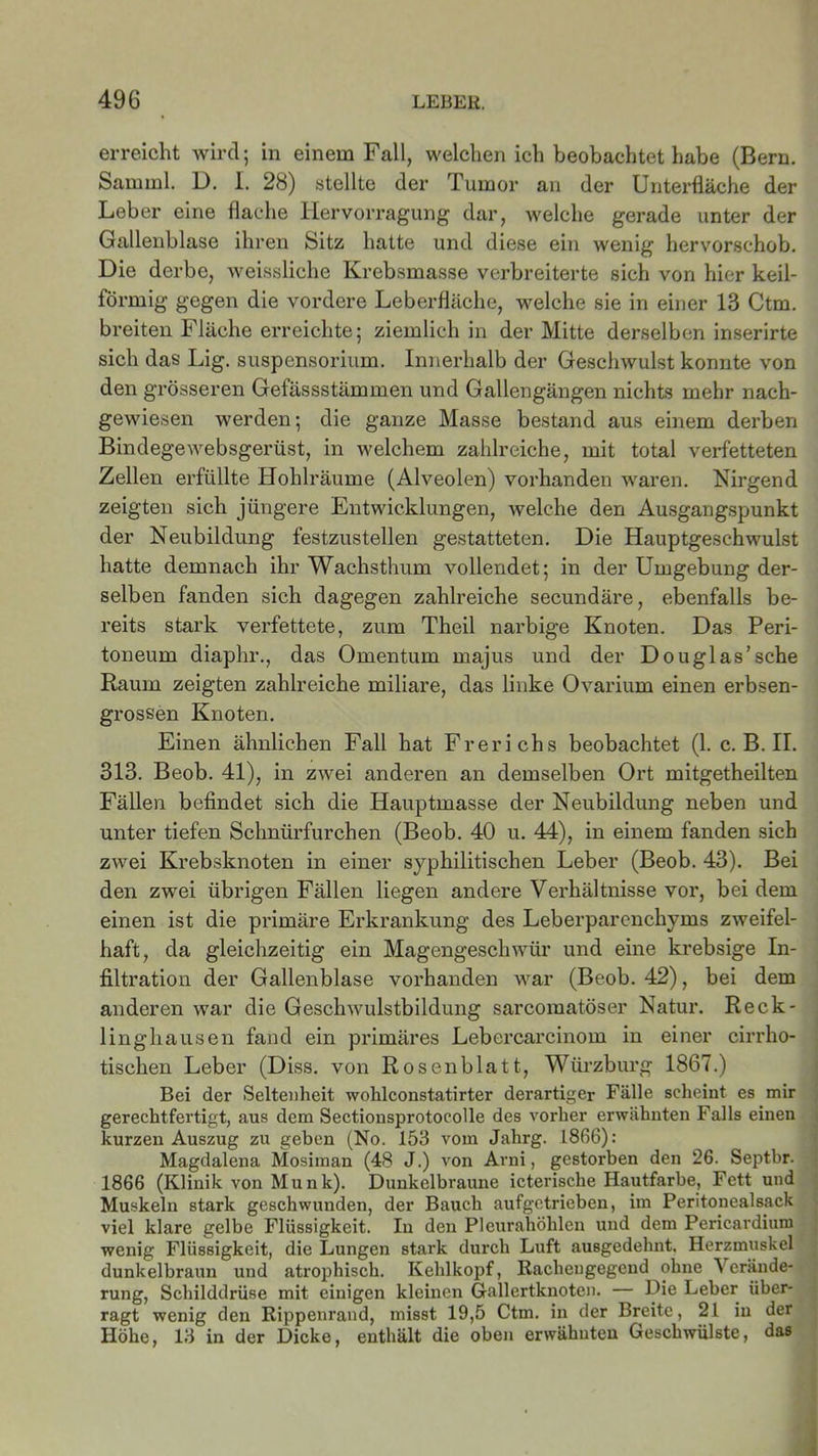 erreicht wird; in einem Fall, welchen ich beobachtet habe (Bern. Sam ml. D. 1. 28) stellte der Tumor an der Unterfläche der Leber eine flache Hervorragung dar, welche gerade unter der Gallenblase ihren Sitz hatte und diese ein wenig hervorschob. Die derbe, weissliche Krebsmasse verbreiterte sich von hier keil- förmig gegen die vordere Leberfläche, welche sie in einer 13 Ctm. breiten Fläche erreichte; ziemlich in der Mitte derselben inserirte sich das Lig. Suspensorium. Innerhalb der Geschwulst konnte von den grösseren Gefässstämmen und Gallengängen nichts mehr nach- gewiesen werden; die ganze Masse bestand aus einem derben Bindegewebsgerüst, in welchem zahlreiche, mit total verfetteten Zellen erfüllte Hohlräume (Alveolen) vorhanden waren. Nirgend zeigten sich jüngere Entwicklungen, welche den Ausgangspunkt der Neubildung festzustellen gestatteten. Die Hauptgeschwulst hatte demnach ihr Wachsthum vollendet; in der Umgebung der- selben fanden sich dagegen zahlreiche secundäre, ebenfalls be- reits stark verfettete, zum Theil narbige Knoten. Das Peri- toneum diaphr., das Omentum majus und der Douglas’sehe Raum zeigten zahlreiche miliare, das linke Ovarium einen erbsen- grossen Knoten. Einen ähnlichen Fall hat Frerichs beobachtet (1. c. B. II. 313. Beob. 41), in zwei anderen an demselben Ort mitgetheilten Fällen befindet sich die Hauptmasse der Neubildung neben und unter tiefen Sclmürfurchen (Beob. 40 u. 44), in einem fanden sich zwei Krebsknoten in einer syphilitischen Leber (Beob. 43). Bei den zwei übrigen Fällen liegen andere Verhältnisse vor, bei dem einen ist die primäre Erkrankung des Leberparenchyms zweifel- haft, da gleichzeitig ein Magengeschwür und eine krebsige In- filtration der Gallenblase vorhanden war (Beob. 42), bei dem anderen war die Geschwulstbildung sarcomatöser Natur. Reck- linghausen fand ein primäres Lebercarcinom in einer cirrho- tischen Leber (Diss. von Rosenblatt, Würzburg 1867.) Bei der Seltenheit wohlconstatirter derartiger Fälle scheint es mir gerechtfertigt, aus dem Sectionsprotocolle des vorher erwähnten Falls einen kurzen Auszug zu geben (No. 153 vom Jahrg. 1866): Magdalena Mosiman (48 J.) von Arni, gestorben den 26. Septbr. 1866 (Klinik von Munk). Dunkelbraune icterische Hautfarbe, Fett und Muskeln stark geschwunden, der Bauch aufgetrieben, im Peritonealsack viel klare gelbe Flüssigkeit. In den Pleurahöhlen und dem Pericardium wenig Flüssigkeit, die Lungen stark durch Luft ausgedehnt. Herzmuskel dunkelbraun und atrophisch. Kehlkopf, Rachengegend ohne Verände- rung, Schilddrüse mit einigen kleinen Gallertknoten. Die Leber über- ragt wenig den Rippenrand, misst 19,5 Ctm. in der Breite, 21 in der Höhe, 13 in der Dicke, enthält die oben erwähnten Geschwülste, das