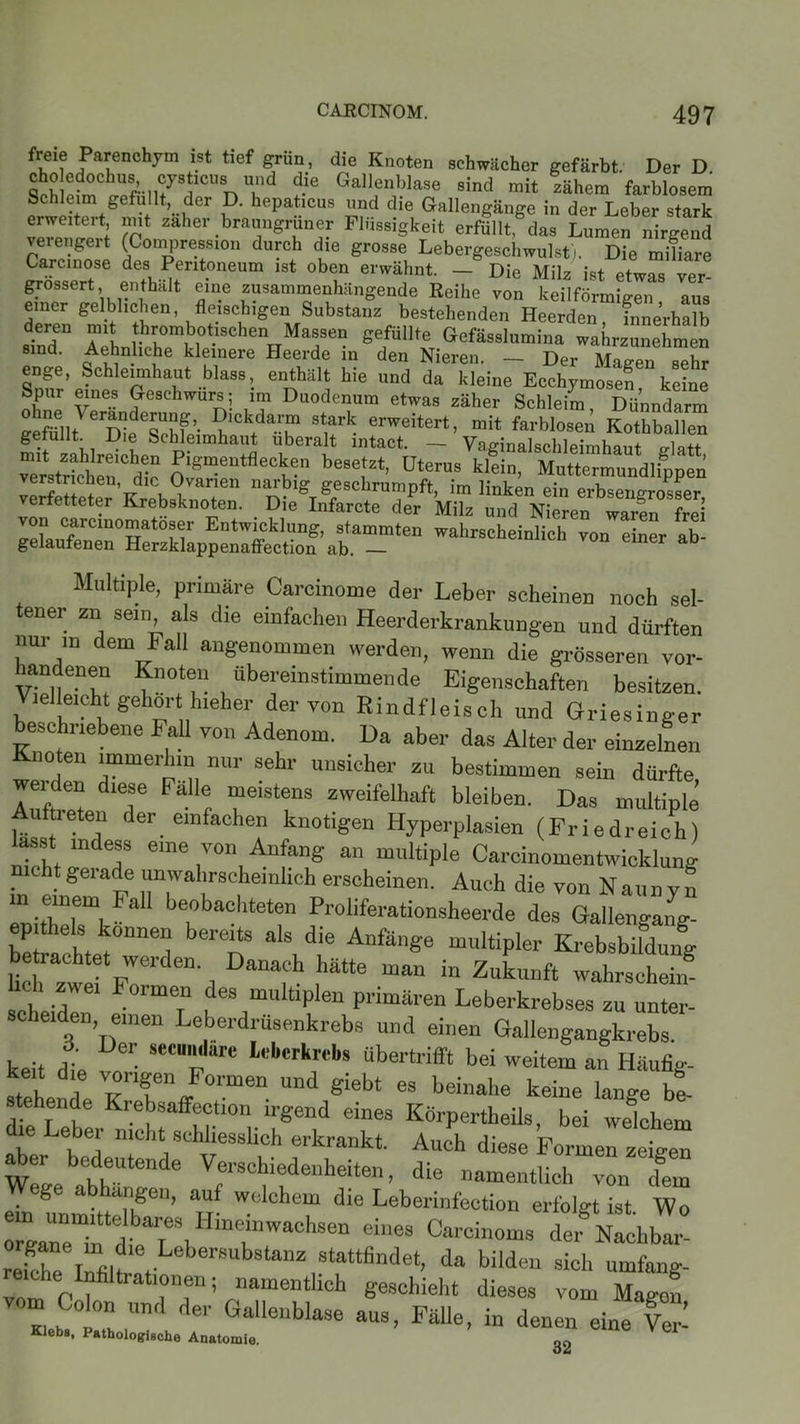 freie Parenchym ist tief grün, die Knoten schwächer gefärbt. Der D SÄrrnf ?-ie GallfnJblase sind “it rthem farblosem Schleim gefüllt, der D. hepaticus und die Gallengänge in der Leber stark erweitert, mit zäher braungrüner Flüssigkeit erfüllt gdas Lumen nirgend verengert (Compression durch die grosse Lebergeschwulst). Die mifare Carcinose des Peritoneum ist oben erwähnt. - Die Milz ist etwas ver grossert enthält eine zusammenhängende Reihe von keilförmigen aus einer gelblichen, fleischigen Substanz bestehenden Heerden Innerhalb d£eU Ti J?™m1b1o1?8chen Massen gefüllte Gefässlumina wahrzunehmen sind. Aehnliche kleinere Heerde in den Nieren. — Der Maeen sehr enge, Schleimhaut blass, enthält hie und da kleine Ecchymosen keine Spur eines Geschwürs; im Duodenum etwas zäher Schleim, Dünndarm ffemilt^^Die^n ’ •?lck.dar“ stark erweitert, mit farblosen Kothballen getuflt Die Schleimhaut uberalt mtact. — Vafnnalschleimhant P-latt mit zahlreichen Pigmentflecken besetzt, Uterus kldn, Muttermundlippen 5=rssssSfi“ 2 Multiple, primäre Carcinome der Leber scheinen noch sel- ener zn sein als die einfachen Heerderkrankungen und dürften nur in dem Fall angenommen werden, wenn die grösseren vor- landenen Knoten übereinstimmende Eigenschaften besitzen. Vielleicht gehört hieher der von Rindfleisch und Griesinger beschriebene Fall von Adenom. Da aber das Alter der einzelnen Knoten immerhin nur sehr unsicher zu bestimmen sein dürfte Auftret T FaUr “elstf3 zweifelhaft bleiben. Das multiple tieten der einfachen knotigen Hyperplasien (Friedreich) lasst indess eine von Anfang an multiple Carcinomentwicklung . . Seiade unwahrscheinlich erscheinen. Auch die von Naunvn in einem hall beobachteten Proliferationsheerde des Gallengal,g- eL °nnelJ bereits aIs dle Anfänge multipler Krebsbildung betrachtet werden. Danach hätte man in Zukunft wahrschein* lieh zwei Formen des multiplen primären Leberkrebses zu unter- sc leiden, einen Leberdrüsenkrebs und einen Gallengangkrebs. keit dl SeCU,;dare Watali übertrifft bei weitem an Häufig- S a ™nfn/°rmen Und «iebt es beiähe keine lange be- stehende Krebsaffection irgend eines Körperteils, bei welchem ie Leber nicht schliesslich erkrankt. Auch diese Formen zeigen be,d,etende Vfraohiedenheiten, die namentlich von (fern g a angen, auf welchem die Leberinfection erfolgt ist Wo oi~dtTiHinrwachsen ei,,es ca~ Ähbl: reiUe Mltt r8 “Z,8tattfindet’ da bildeu sioh ““fäng- reiche lnhUrationen; namentlich geschieht dieses vom Magen K„ ,Und der Galle,,bla36 a“3> Fülle, in denen eine IS Klebs, Pathologische Anatomie. 22