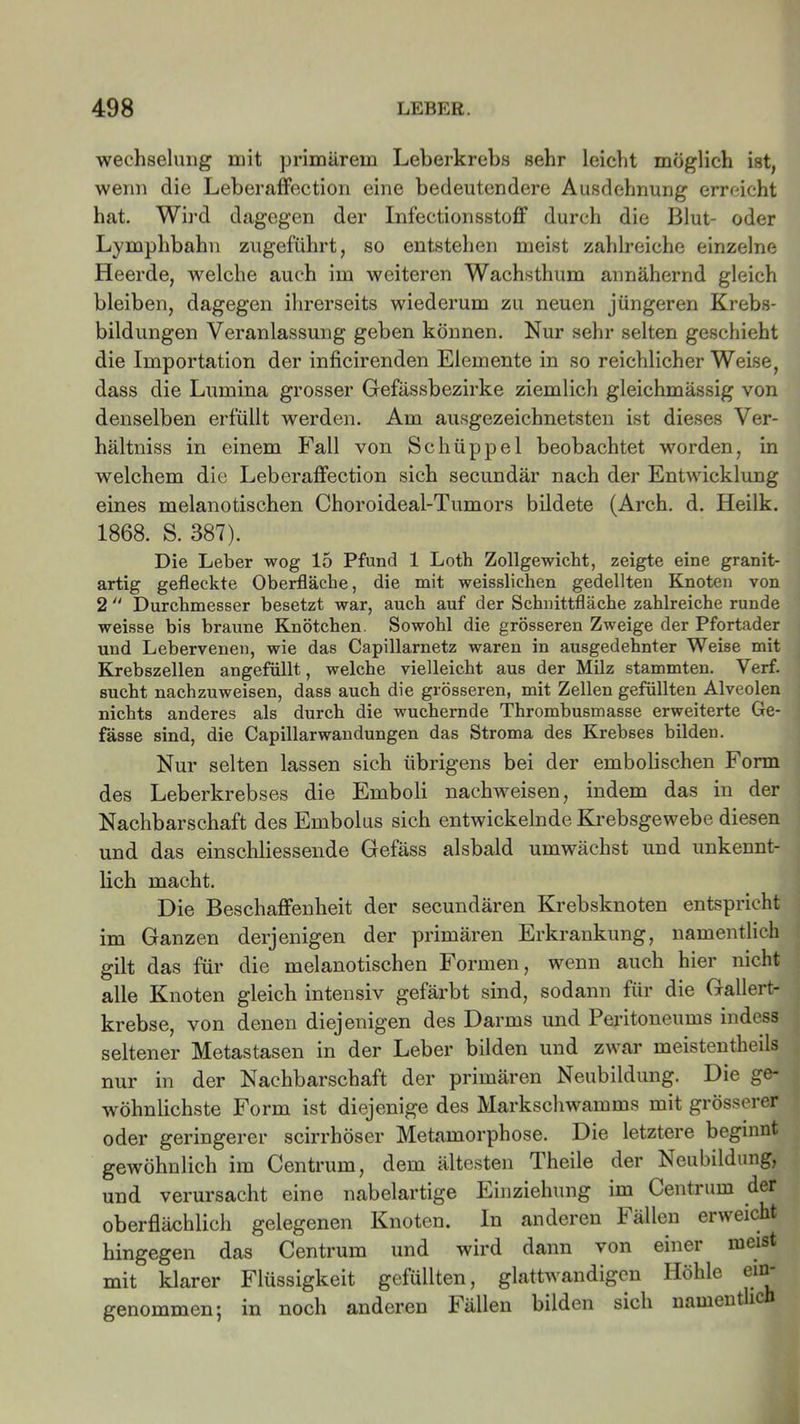 Wechselung mit primärem Leberkrebs sehr leicht möglich ist, wenn die Leberaffection eine bedeutendere Ausdehnung erreicht hat. Wird dagegen der InfectionsstofF durch die Blut- oder Lymphbahn zugeführt, so entstehen meist zahlreiche einzelne Heerde, welche auch im weiteren Wachsthum annähernd gleich bleiben, dagegen ihrerseits wiederum zu neuen jüngeren Krebs- bildungen Veranlassung geben können. Nur sehr selten geschieht die Importation der inficirenden Elemente in so reichlicher Weise, dass die Lumina grosser Gefässbezirke ziemlich gleichmässig von denselben erfüllt werden. Am ausgezeichnetsten ist dieses Ver- hältniss in einem Fall von Schüppel beobachtet worden, in welchem die Leberaffection sich secundär nach der Entwicklung eines melanotischen Choroideal-Tumors bildete (Arch. d. Heilk. 1868. S. 387). Die Leber wog 15 Pfund 1 Loth Zollgewicht, zeigte eine granit- artig gefleckte Oberfläche, die mit weisslichen gedellten Knoten von 2 “ Durchmesser besetzt war, auch auf der Schnittfläche zahlreiche runde weisse bis braune Knötchen. Sowohl die grösseren Zweige der Pfortader und Lebervenen, wie das Capillarnetz waren in ausgedehnter Weise mit Krebszellen angefüllt, welche vielleicht aus der Milz stammten. Verf. sucht nachzuweisen, dass auch die grösseren, mit Zellen gefüllten Alveolen nichts anderes als durch die wuchernde Thrombusmasse erweiterte Ge- fässe sind, die Capillarwandungen das Stroma des Krebses bilden. Nur selten lassen sich übrigens bei der embolischen Form des Leberkrebses die Emboli nachweisen, indem das in der Nachbarschaft des Embolus sich entwickelnde Krebsgewebe diesen und das einschliessende Gefäss alsbald umwächst und unkennt- lich macht. Die Beschaffenheit der secundären Krebsknoten entspricht im Ganzen derjenigen der primären Erkrankung, namentlich gilt das für die melanotischen Formen, wenn auch hier nicht alle Knoten gleich intensiv gefärbt sind, sodann für die Gallert- krebse, von denen diejenigen des Darms und Peritoneums indess seltener Metastasen in der Leber bilden und zwar meistentheils nur in der Nachbarschaft der primären Neubildung. Die ge- wöhnlichste Form ist diejenige des Markschwamms mit grösserer oder geringerer scirrhöser Metamorphose. Die letztere beginnt gewöhnlich im Centrum, dem ältesten Theile der Neubildung, und verursacht eine nabelartige Einziehung im Centrum der oberflächlich gelegenen Knoten. In anderen Fällen erweicht hingegen das Centrum und wird dann von einer meist mit klarer Flüssigkeit gefüllten, glattwandigen Höhle ein- genommen; in noch anderen Fällen bilden sich nameutic